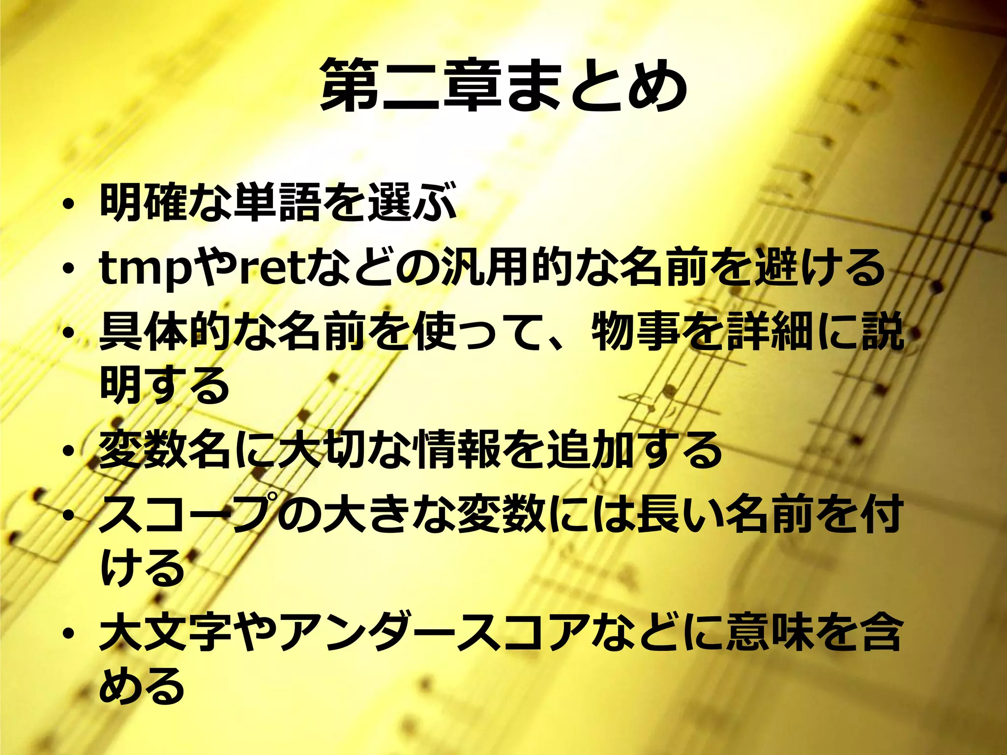 第二章まとめ
• 明確な単語を選ぶ
• tmpやretなどの汎用的な名前を避ける
• 具体的な名前を使って、物事を詳細に説
  明する
• 変数名に大切な情報を追加する
• スコープの大きな変数には長い名前を付
  ける
• 大文字やアンダースコアなどに意味を含
  める
 