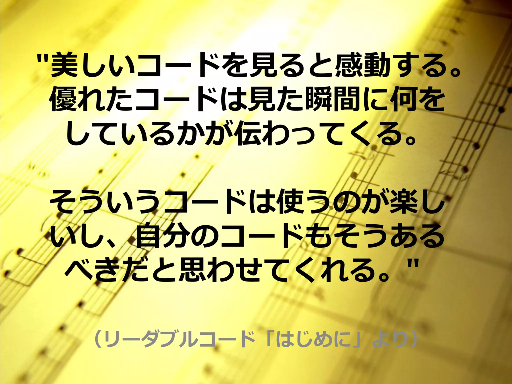 "美しいコードを見ると感動する。
 優れたコードは見た瞬間に何を
  しているかが伝わってくる。

そういうコードは使うのが楽し
いし、自分のコードもそうある
 べきだと思わせてくれる。"

 （リーダブルコード「はじめに」より）
 
