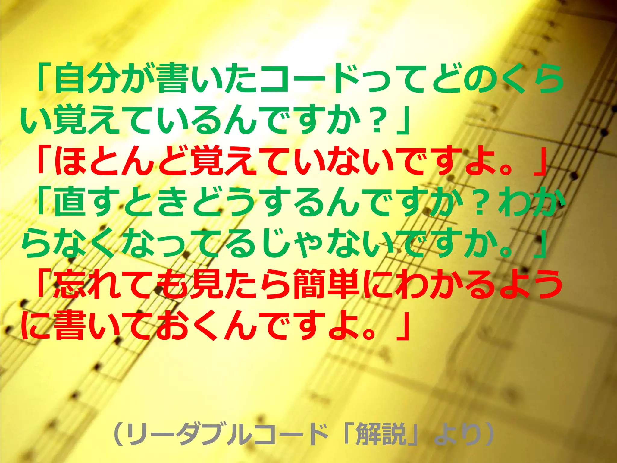 「自分が書いたコードってどのくら
い覚えているんですか？」
「ほとんど覚えていないですよ。」
「直すときどうするんですか？わか
らなくなってるじゃないですか。」
「忘れても見たら簡単にわかるよう
に書いておくんですよ。」


  （リーダブルコード「解説」より）
 