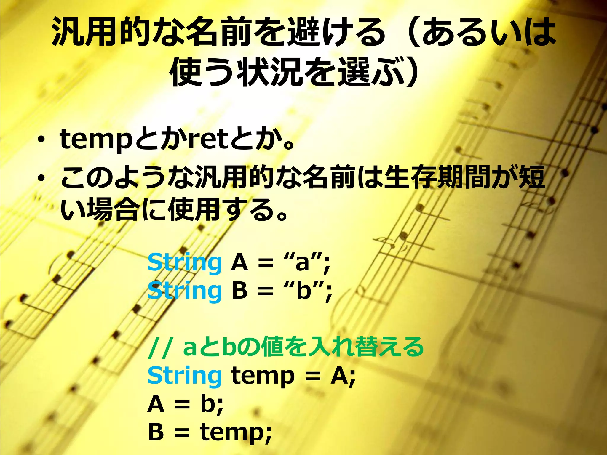 汎用的な名前を避ける（あるいは
   使う状況を選ぶ）
• tempとかretとか。
• このような汎用的な名前は生存期間が短
  い場合に使用する。
    String A = “a”;
    String B = “b”;

    // aとbの値を入れ替える
    String temp = A;
    A = b;
    B = temp;
 