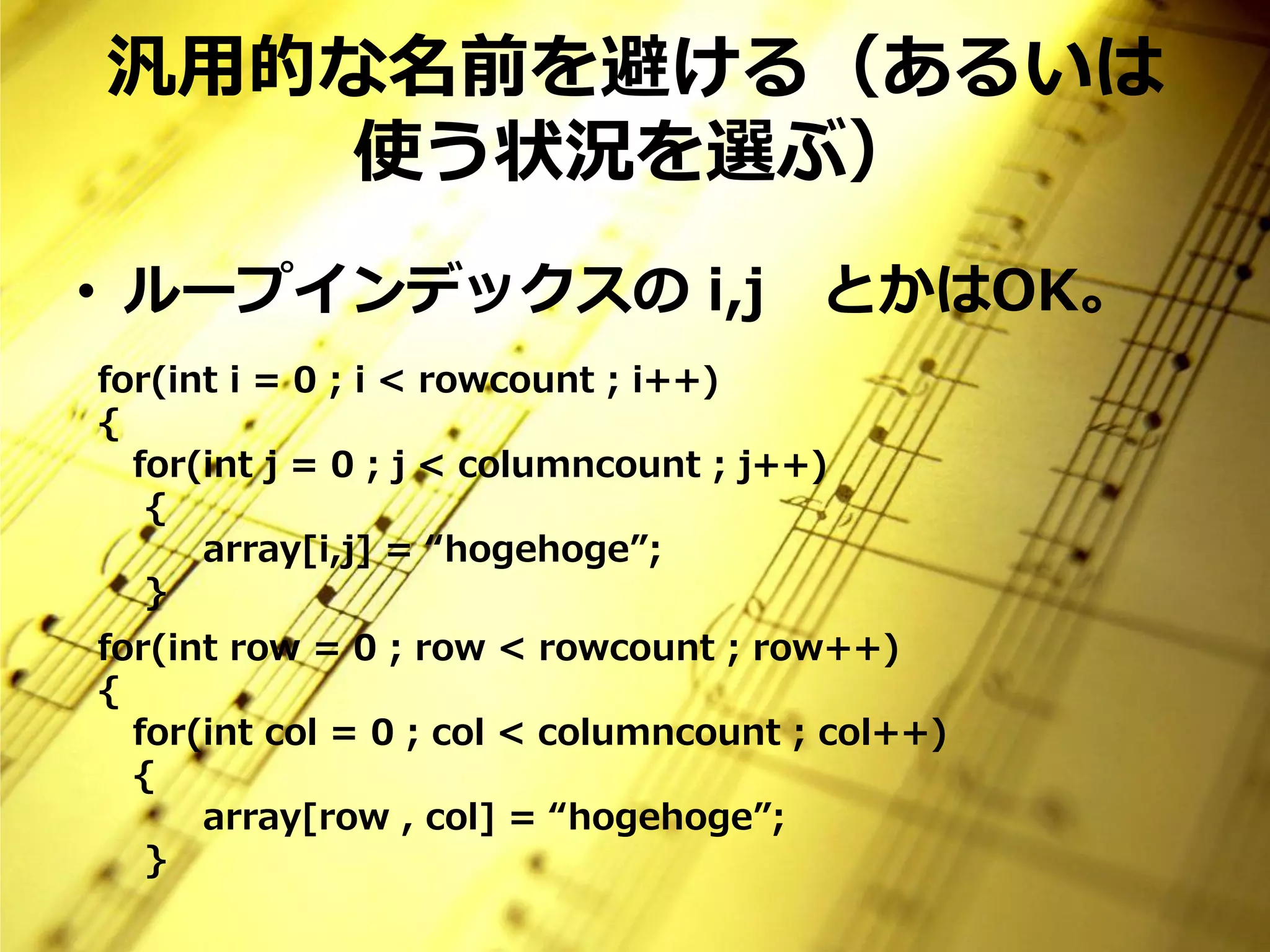 汎用的な名前を避ける（あるいは
   使う状況を選ぶ）
• ループインデックスの i,j                       とかはOK。
for(int i = 0 ; i < rowcount ; i++)
{
  for(int j = 0 ; j < columncount ; j++)
   {
      array[i,j] = “hogehoge”;
   }
for(int row = 0 ; row < rowcount ; row++)
{
  for(int col = 0 ; col < columncount ; col++)
  {
      array[row , col] = “hogehoge”;
   }
 