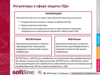 Регуляторы в сфере защиты ПДн
                              РОСКОМНАДЗОР
 Уполномоченный орган по защите прав субъектов персональных данных:

    Государственный контроль и надзор за обработкой ПДн
    Ведение реестра операторов
    Применение мер профилактического и пресекательного характера,
     направленных на недопущение нарушений в сфере защиты ПДн


          ФСТЭК России                               ФСБ России
 Уполномоченный орган в области         Уполномоченный орган в области
 противодействия техническим            обеспечения криптографической и
 разведкам и технической защиты         инженерно-технической защиты
 информации                             информации

 ФСТЭК России и ФСБ России определены как регуляторы для государственных
 ИС, однако, по решению Правительства, ФСТЭК России и ФСБ России могут
 быть регуляторами для определенных видов деятельности (не являющимися
 государственными ИС) без права ознакомления с ПДн
 