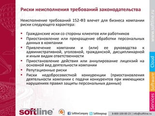 Риски неисполнения требований законодательства
Неисполнение требований 152-ФЗ влечет для бизнеса компании
риски следующего характера:

 Гражданские иски со стороны клиентов или работников
 Приостановление или прекращение обработки персональных
  данных в компании
 Привлечение компании и (или) ее руководства к
  административной, уголовной, гражданской, дисциплинарной
  и иным видам ответственности
 Приостановление действия или аннулирование лицензий на
  основной вид деятельности компании
 Репутационные риски
 Риски недобросовестной конкуренции (приостановления
  деятельности компании с подачи конкурентов при имеющихся
  нарушениях правил защиты персональных данных)
 