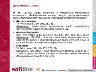 Ответственность
ст. 24, 152-ФЗ: Лица, виновные в нарушении требований
настоящего Федерального закона, несут предусмотренную
законодательством Российской Федерации ответственность
 Дисциплинарная
   ТК РФ: статьи 81, 90, 195, 237, 391
   Максимум: возмещение морального вреда сотруднику,
   получившему ущерб от разглашения его ПДн
 Административная
   КоАП РФ: статьи 13.11, 13.12, 13.13, 13.14, 19.4, 19.5, 19.7, 19.20
   Максимум: 250 000 р. + приостановление деятельности на
   срок до 90 суток + дисквалификация должностного лица на
   срок до 3-х лет + конфискация средств защиты
 Уголовная
   УК РФ: статьи 137, 140, 272, 273, 274
   Максимум: 300 000 р. + принудительные работы на срок до 4-
   х лет + арест до 6-ти месяцев + лишение права занимать
   должность на срок до 5-ти лет
 