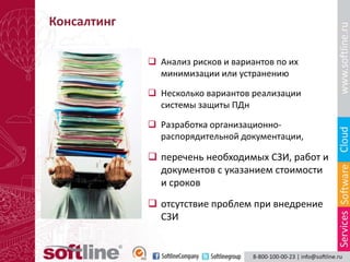 Консалтинг

              Анализ рисков и вариантов по их
               минимизации или устранению

              Несколько вариантов реализации
               системы защиты ПДн

              Разработка организационно-
               распорядительной документации,

              перечень необходимых СЗИ, работ и
               документов с указанием стоимости
               и сроков
              отсутствие проблем при внедрение
               СЗИ
 