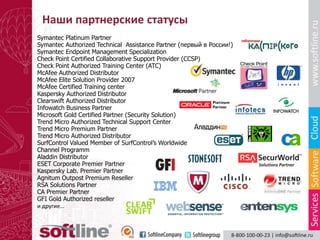 Наши партнерские статусы
Symantec Platinum Partner
Symantec Authorized Technical Assistance Partner (первый в России!)
Symantec Endpoint Management Specialization
Check Point Certified Collaborative Support Provider (CCSP)
Check Point Authorized Training Center (ATC)
McAfee Authorized Distributor
McAfee Elite Solution Provider 2007
McAfee Certified Training center
Kaspersky Authorized Distributor
Clearswift Authorized Distributor
Infowatch Business Partner
Microsoft Gold Certified Partner (Security Solution)
Trend Micro Authorized Technical Support Center
Trend Micro Premium Partner
Trend Micro Authorized Distributor
SurfControl Valued Member of SurfControl’s Worldwide
Channel Programm
Aladdin Distributor
ESET Corporate Premier Partner
Kaspersky Lab. Premier Partner
Agnitum Outpost Premium Reseller
RSA Solutions Partner
CA Premier Partner
GFI Gold Authorized reseller
и другие…
 