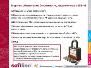 Меры по обеспечению безопасности, закрепленные в 152-ФЗ
Определение угроз безопасности
Применение организационных и технических мер в соответствии с
установленными Правительством РФ уровнями защищенности
Использование СЗИ, прошедших процедуру оценки соответствия
Оценка эффективности применяемых мер до ввода ИСПДн в
эксплуатацию
Назначение лица, ответственного за организацию обработки ПДн
Контроль за принимаемыми мерами и уровнем защищенности ПДн
И т.д.

  Ассоциации, союзы и иные объединения
  операторов вправе определить дополнительные
  угрозы безопасности ПДн, актуальные при
  осуществлении определенных видов
  деятельности членами таких ассоциаций, союзов
  и иных объединений операторов
 