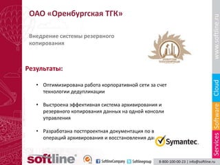 ОАО «Оренбургская ТГК»

 Внедрение системы резервного
 копирования



Результаты:

   • Оптимизирована работа корпоративной сети за счет
     технологии дедупликации

   • Выстроена эффективная система архивирования и
     резервного копирования данных на одной консоли
     управления

   • Разработана постпроектная документация по выполнению
     операций архивирования и восстановления данных
 