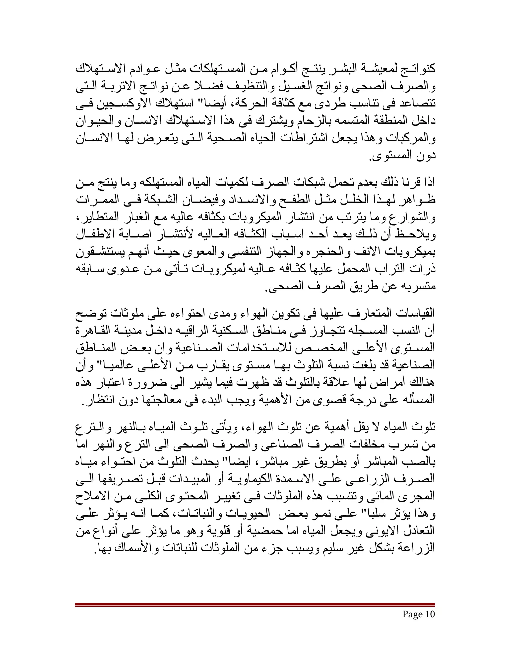 ‫كنواتققج لمعيشققة البشققر ينتققج أكققوام مققن المسققتهلكات مثققل عققوادم السققتهلك‬
‫والصرف الصحى ونواتج الغسقيل والتنظيققف فضققل عقن نواتققج التربقة الققتى‬
        ‫ق‬               ‫ق‬                      ‫ق‬
‫تتصاعد فى تناسب طردى مع كثافة الحركة، أيضا" استهلك الوكسققجين فققى‬
‫داخل المنطقة المتسمه بالزحام ويشترك فى هذا السققتهلك النسققان والحيققوان‬
‫والمركبات وهذا يجعل اتشتراطات الحياه الصققحية الققتى يتعققرض لهققا النسققان‬
                                                                   ‫دون المستوى.‬
‫اذا قرنا ذلك بعدم تحمل تشبكات الصرف لكميات المياه المستهلكه وما ينتج مققن‬
‫ظققواهر لهققذا الخلققل مثققل الطفققح والنسققداد وفيضققان الشققبكة فققى الممققرات‬
‫والشوارع وما يترتب من انتشار الميكروبات بكثافه عاليه مع الغبار المتطاير،‬
‫ويلحققظ أن ذلققك يعققد أحققد اسققباب الكثققافه العققاليه لنتشققار اصققابة الطفققال‬
‫بميكروبات النف والحنجره والجهاز التنفسى والمعوى حيققث أنهققم يستنشقققون‬
‫ذرات التراب المحمل عليها كثققافه عققاليه لميكروبققات تققأتى مققن عققدوى سققابقه‬
                                            ‫متسربه عن طريق الصرف الصحى.‬
‫القياسات المتعارف عليها فى تكوين الهواء ومدى احتواءه على ملوثات توضح‬
‫أن النسب المسقجله تتجقاوز فقى منقاطق السقكنية الراقيقه داخقل مدينقة الققاهرة‬
‫المسققتوى العلققى المخصققص للسققتخدامات الصققناعية وان بعققض المنققاطق‬
‫الصناعية قد بلغت نسبة التلوث بهققا مسققتوى يقققارب مققن العلققى عالميققا" وأن‬
‫هنالك أمراض لها علقة بالتلوث قد ظهرت فيما يشير الى ضرورة اعتبار هذه‬
 ‫المسأله على درجة قصوى من الهمية ويجب البدء فى معالجتها دون انتظار.‬
‫تلوث المياه ل يقل أهمية عن تلوث الهواء، ويأتى تلققوث الميققاه بققالنهر والققترع‬
‫من تسرب مخلفات الصرف الصناعى والصرف الصحى الى الترع والنهر اما‬
‫بالصب المباتشر أو بطريق غير مباتشر، ايضا" يحدث التلوث من احتققواء ميققاه‬
‫الصققرف الزراعققى علققى السققمدة الكيماويققة أو المبيققدات قبققل تصققريفها الققى‬
‫المجرى المائى وتتسبب هذه الملوثات فققى تغييققر المحتققوى الكلققى مققن الملح‬
‫وهذا يؤثر سلبا" علقى نمققو بعققض الحيويققات والنباتققات، كمققا أنققه يققؤثر علقى‬
   ‫ق‬                                                          ‫ق‬
‫التعادل اليونى ويجعل المياه اما حمضية أو قلوية وهو ما يؤثر على أنواع من‬
     ‫الزراعة بشكل غير سليم ويسبب جزء من الملوثات للنباتات والسماك بها.‬



                                                                          ‫01 ‪Page‬‬
 