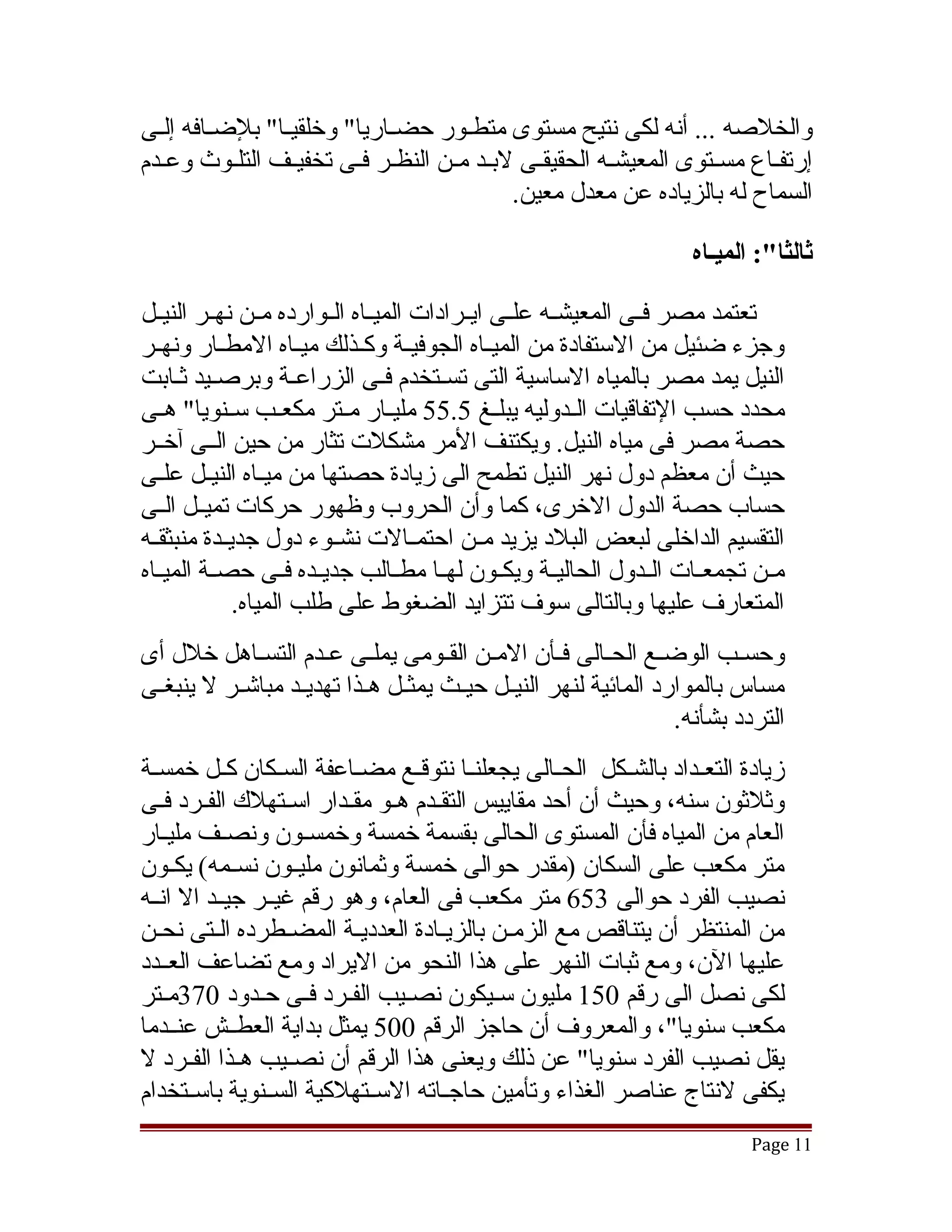 ‫والخلصه ... أنه لكى نتيح مستوى متطقور حضقاريا" وخلقيقا" بلضقافه إلقى‬
  ‫ق‬     ‫ق‬      ‫ق‬           ‫ق‬
‫إرتفقاع مسقتوى المعيشقه الحقيققى لبقد مقن النظقر فقى تخفيقف التلقوث وعقدم‬
                 ‫ق‬                        ‫ق‬                   ‫ق‬
                                        ‫السماح له بالزياده عن معدل معين.‬

                                                                       ‫ثالثا:": الميـاه‬

‫تعتمد مصر فققى المعيشققه علققى ايققرادات الميققاه الققوارده مققن نهققر النيققل‬
‫وجزء ضئيل من الستفادة من الميققاه الجوفيققة وكققذلك ميققاه المطققار ونهققر‬
‫النيل يمد مصر بالمياه الساسية التى تسقتخدم فقى الزراعقة وبرصقيد ثقابت‬
           ‫ق‬          ‫ق‬                  ‫ق‬
‫محدد حسب التفاقيات الققدوليه يبلققغ 5.55 مليققار مققتر مكعققب سققنويا" هققى‬
‫حصة مصر فى مياه النيل. ويكتنف المر مشكلت تثار من حين الققى آخققر‬
‫حيث أن معظم دول نهر النيل تطمح الى زيادة حصتها من ميققاه النيققل علقى‬
   ‫ق‬
‫حساب حصة الدول الخرى، كما وأن الحروب وظهور حركات تميققل الققى‬
‫التقسيم الداخلى لبعض البلد يزيد مققن احتمققالت نشققوء دول جديققدة منبثقققه‬
‫مققن تجمعققات الققدول الحاليققة ويكققون لهققا مطققالب جديققده فققى حصققة الميققاه‬
              ‫المتعارف عليها وبالتالى سوف تتزايد الضغوط على طلب المياه.‬
‫وحسقب الوضقع الحقالى فقأن المقن الققومى يملقى عقدم التسقاهل خلل أى‬
               ‫ق‬               ‫ق‬        ‫ق ق‬            ‫ق‬     ‫ق‬      ‫ق‬        ‫ق‬
‫مساس بالموارد المائية لنهر النيققل حيققث يمثققل هققذا تهديققد مباتشققر ل ينبغققى‬
                                                                      ‫التردد بشأنه.‬
‫زيادة التعققداد بالشققكل الحققالى يجعلنققا نتوقققع مضققاعفة السقكان كققل خمسققة‬
                  ‫ق‬
‫وثلثون سنه، وحيث أن أحد مقاييس التققدم هقو مققدار اسقتهلك الفقرد فقى‬
   ‫ق ق‬              ‫ق‬     ‫ق ق ق‬
‫العام من المياه فأن المستوى الحالى بقسمة خمسة وخمسقون ونصقف مليقار‬
    ‫ق‬      ‫ق‬          ‫ق‬
‫متر مكعب على السكان )مقدر حوالى خمسة وثمانون مليققون نسققمه( يكققون‬
‫نصيب الفرد حوالى 356 متر مكعب فى العام، وهو رقم غيققر جيققد ال انققه‬
‫من المنتظر أن يتناقص مع الزمقن بالزيقادة العدديقة المضقطرده القتى نحقن‬
‫عليها الن، ومع ثبات النهر على هذا النحو من اليراد ومع تضاعف العققدد‬
‫لكى نصل الى رقم 051 مليون سقيكون نصقيب الفقرد فقى حقدود 073مقتر‬
    ‫ق‬           ‫ق ق ق‬           ‫ق‬          ‫ق‬
‫مكعب سنويا"، والمعروف أن حاجز الرقم 005 يمثل بداية العطققش عنققدما‬
‫يقل نصيب الفرد سنويا" عن ذلك ويعنى هذا الرقم أن نصققيب هققذا الفققرد ل‬
‫يكفى لنتاج عناصر الغذاء وتأمين حاجققاته السققتهلكية السققنوية باسققتخدام‬
                                                                              ‫11 ‪Page‬‬
 