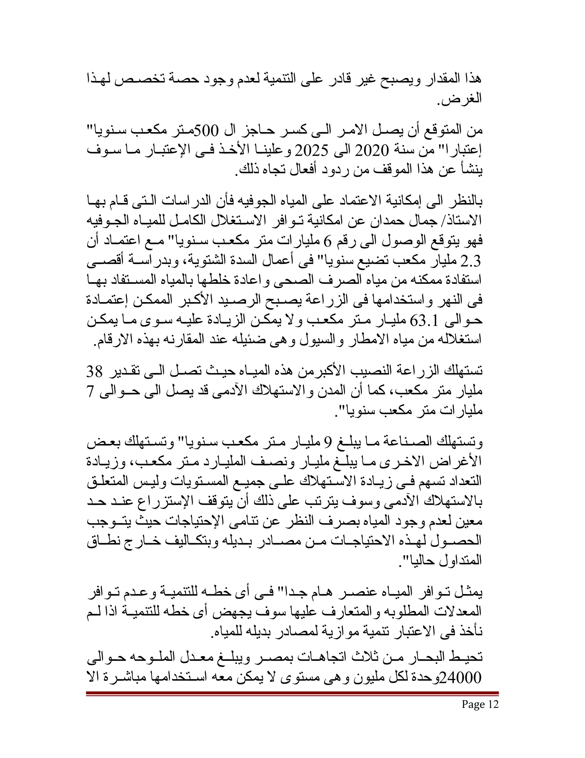 ‫هذا المقدار ويصبح غير قادر على التنمية لعدم وجود حصة تخصقص لهقذا‬
  ‫ق‬    ‫ق‬
                                                       ‫الغرض.‬
‫من المتوقع أن يصقل المقر القى كسقر حقاجز ال 005مقتر مكعقب سقنويا"‬
‫إعتبارا" من سنة 0202 الى 5202 وعلينققا الخققذ فققى العتبققار مققا سققوف‬
                              ‫ينشأ عن هذا الموقف من ردود أفعال تجاه ذلك.‬
‫بالنظر الى إمكانية العتماد على المياه الجوفيه فأن الدراسات الققتى قققام بهقا‬
 ‫ق‬
‫الستاذ/ جمال حمدان عن امكانية تققوافر السققتغلل الكامققل للميققاه الجققوفيه‬
‫فهو يتوقع الوصول الى رقم 6 مليارات متر مكعققب سققنويا" مققع اعتمققاد أن‬
‫3.2 مليار مكعب تضيع سنويا" فى أعمال السدة الشتوية، وبدراسققة أقصققى‬
‫استفادة ممكنه من مياه الصرف الصحى واعادة خلطها بالمياه المسققتفاد بهققا‬
‫فى النهر واستخدامها فى الزراعة يصققبح الرصققيد الكققبر الممكققن إعتمققادة‬
‫حققوالى 1.36 مليققار مققتر مكعققب ول يمكققن الزيققادة عليققه سققوى مققا يمكققن‬
  ‫استغلله من مياه المطار والسيول وهى ضئيله عند المقارنه بهذه الرقام.‬
‫تستهلك الزراعة النصيب الكبرمن هذه الميققاه حيققث تصققل الققى تقققدير 83‬
‫مليار متر مكعب، كما أن المدن والستهلك الدمى قد يصل الى حققوالى 7‬
                                               ‫مليارات متر مكعب سنويا".‬
‫وتستهلك الصقناعة مقا يبلقغ 9 مليقار مقتر مكعقب سقنويا" وتسقتهلك بعقض‬
     ‫ق‬                        ‫ق‬      ‫ق ق‬                         ‫ق‬
‫الغراض الخققرى مققا يبلققغ مليققار ونصققف المليققارد مققتر مكعققب، وزيققادة‬
‫التعداد تسهم فقى زيقادة السقتهلك علقى جميقع المسقتويات وليقس المتعلقق‬
   ‫ق‬                   ‫ق‬              ‫ق‬                          ‫ق‬
‫بالستهلك الدمى وسوف يترتب على ذلك أن يتوقف الستزراع عنققد حققد‬
‫معين لعدم وجود المياه بصرف النظر عن تنامى الحتياجات حيث يتققوجب‬
‫الحصققول لهققذه الحتياجققات مققن مصققادر بققديله وبتكققاليف خققارج نطققاق‬
                                                               ‫المتداول حاليا".‬
‫يمثققل تققوافر الميققاه عنصققر هققام جققدا" فققى أى خطققه للتنميققة وعققدم تققوافر‬
‫المعدلت المطلوبه والمتعارف عليها سوف يجهض أى خطه للتنميققة اذا لققم‬
                            ‫نأخذ فى العتبار تنمية موازية لمصادر بديله للمياه.‬
‫تحيققط البحققار مققن ثلث اتجاهققات بمصققر ويبلققغ معققدل الملققوحه حققوالى‬
‫00042وحدة لكل مليون وهى مستوى ل يمكن معه اسققتخدامها مباتشققرة ال‬
                                                                             ‫21 ‪Page‬‬
 