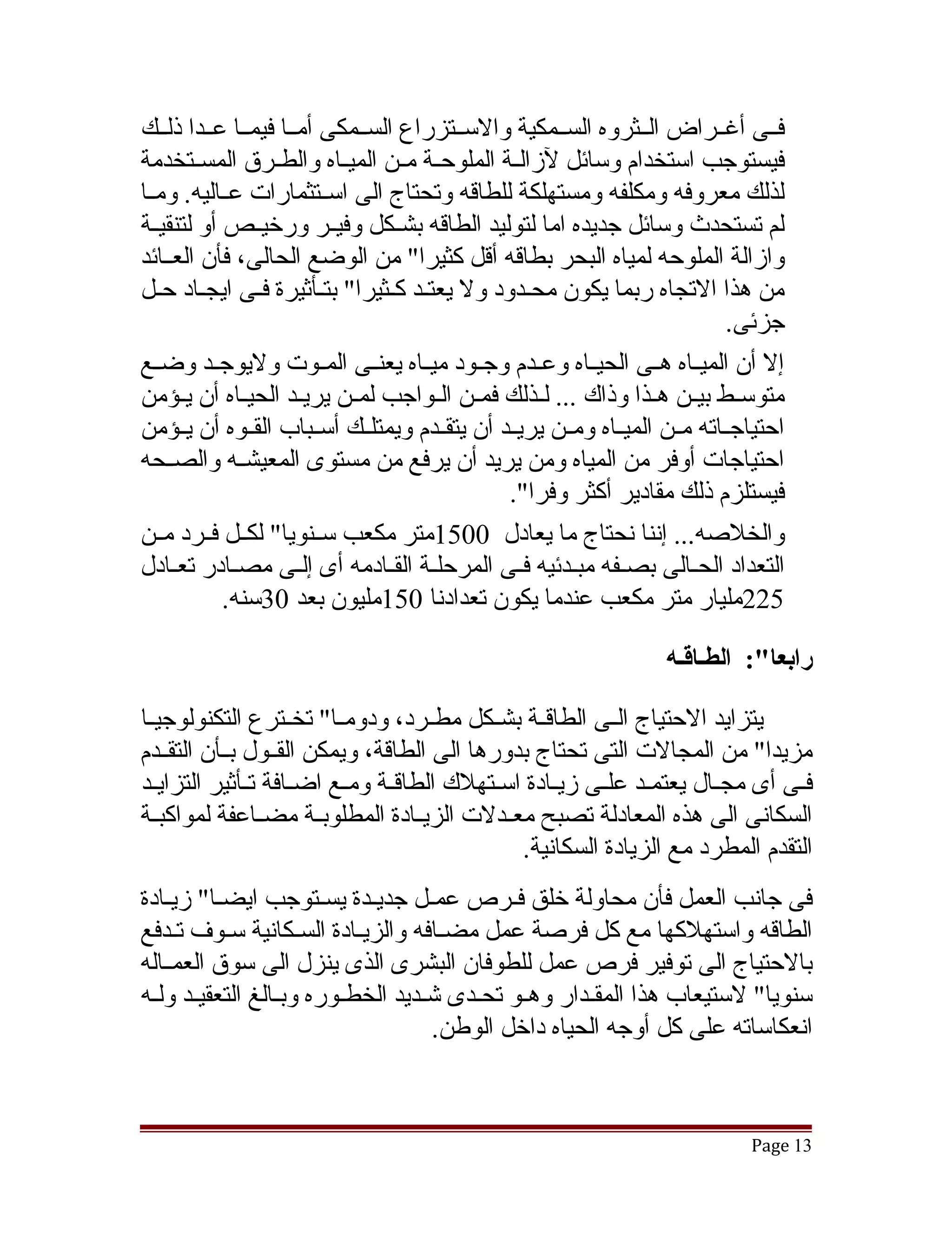 ‫فققى أغققراض الققثروه السققمكية والسققتزراع السققمكى أمققا فيمققا عققدا ذلققك‬
‫فيستوجب استخدام وسائل لزالققة الملوحققة مققن الميققاه والطققرق المسققتخدمة‬
‫لذلك معروفه ومكلفه ومستهلكة للطاقه وتحتاج الى اسققتثمارات عققاليه. ومققا‬
‫لم تستحدث وسائل جديده اما لتوليد الطاقه بشققكل وفيققر ورخيققص أو لتنقيققة‬
‫وازالة الملوحه لمياه البحر بطاقه أقل كثيرا" من الوضع الحالى، فأن العققائد‬
‫من هذا التجاه ربما يكون محقدود ول يعتقد كقثيرا" بتقأثيرة فقى ايجقاد حقل‬
   ‫ق‬            ‫ق‬                                  ‫ق‬
                                                                             ‫جزئى.‬
‫إل أن الميققاه هققى الحيققاه وعققدم وجققود ميققاه يعنققى المققوت وليوجققد وضققع‬
‫متوسققط بيققن هققذا وذاك ... لققذلك فمققن الققواجب لمققن يريققد الحيققاه أن يقؤمن‬
       ‫ق‬
‫احتياجققاته مققن الميققاه ومققن يريققد أن يتقققدم ويمتلققك أسققباب القققوه أن يققؤمن‬
‫احتياجات أوفر من المياه ومن يريد أن يرفع من مستوى المعيشققه والصققحه‬
                                                ‫فيستلزم ذلك مقادير أكثر وفرا".‬
‫والخلصه... إننا نحتاج ما يعادل 0051متر مكعب سققنويا" لكققل فققرد مققن‬
‫التعداد الحقالى بصقفه مبقدئيه فقى المرحلقة الققادمه أى إلقى مصقادر تعقادل‬
     ‫ق‬       ‫ق‬        ‫ق‬         ‫ق ق‬              ‫ق‬      ‫ق‬     ‫ق‬         ‫ق‬
            ‫522مليار متر مكعب عندما يكون تعدادنا 051مليون بعد 03سنه.‬

                                                                    ‫رابعا:": الطـاقـه‬

‫يتزايد الحتياج الققى الطاقققة بشققكل مطققرد، ودومققا" تخققترع التكنولوجيققا‬
‫مزيدا" من المجالت التى تحتاج بدورها الى الطاقة، ويمكن القققول بققأن التقققدم‬
‫فقى أى مجقال يعتمقد علقى زيقادة اسقتهلك الطاققة ومقع اضقافة تقأثير التزايقد‬
  ‫ق‬            ‫ق ق‬        ‫ق ق‬                     ‫ق‬    ‫ق ق‬           ‫ق‬        ‫ق‬
‫السكانى الى هذه المعادلة تصبح معققدلت الزيققادة المطلوبققة مضققاعفة لمواكبققة‬
                                              ‫التقدم المطرد مع الزيادة السكانية.‬
‫فى جانب العمل فأن محاولة خلق فقرص عمقل جديقدة يسقتوجب ايضقا" زيقادة‬
‫الطاقه واستهلكها مع كل فرصة عمل مضقافه والزيقادة السقكانية سقوف تقدفع‬
‫بالحتياج الى توفير فرص عمل للطوفان البشرى الذى ينزل الى سوق العمققاله‬
‫سنويا" لستيعاب هذا المققدار وهقو تحقدى تشقديد الخطقوره وبقالغ التعقيقد ولقه‬
 ‫ق ق‬             ‫ق‬      ‫ق‬              ‫ق ق‬         ‫ق‬
                                   ‫انعكاساته على كل أوجه الحياه داخل الوطن.‬



                                                                               ‫31 ‪Page‬‬
 