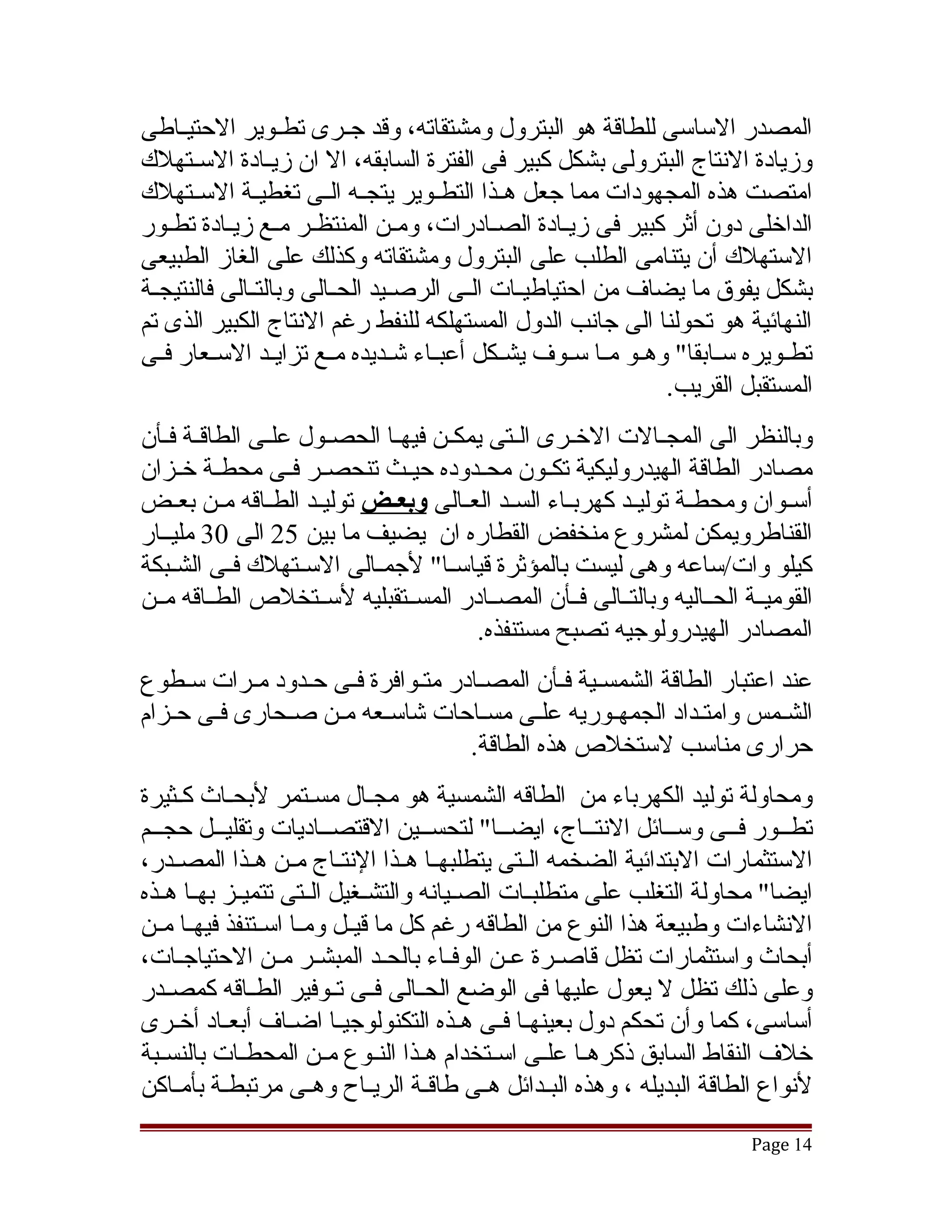 ‫المصدر الساسى للطاقة هو البترول ومشتقاته، وقد جققرى تطققوير الحتيققاطى‬
‫وزيادة النتاج البترولى بشكل كبير فى الفترة السابقه، ال ان زيققادة السققتهلك‬
‫امتصت هذه المجهودات مما جعل هققذا التطققوير يتجققه الققى تغطيققة السققتهلك‬
‫الداخلى دون أثر كبير فى زيقادة الصقادرات، ومقن المنتظقر مقع زيقادة تطقور‬
    ‫ق‬      ‫ق ق ق‬                   ‫ق‬          ‫ق‬        ‫ق‬
‫الستهلك أن يتنامى الطلب على البترول ومشتقاته وكذلك على الغاز الطبيعى‬
‫بشكل يفوق ما يضاف من احتياطيققات الققى الرصققيد الحققالى وبالتققالى فالنتيجققة‬
‫النهائية هو تحولنا الى جانب الدول المستهلكه للنفط رغم النتاج الكبير الذى تم‬
‫تطققويره سققابقا" وهققو مققا سققوف يشققكل أعبققاء تشققديده مققع تزايققد السققعار فققى‬
                                                                   ‫المستقبل القريب.‬
‫وبالنظر الى المجققالت الخققرى الققتى يمكققن فيهققا الحصققول علققى الطاقققة فققأن‬
‫مصادر الطاقة الهيدروليكية تكققون محققدوده حيققث تنحصققر فققى محطققة خققزان‬
‫أسققوان ومحطققة توليققد كهربققاء السققد العققالى وبعــض توليققد الطققاقه مققن بعققض‬
‫القناطرويمكن لمشروع منخفض القطاره ان يضيف ما بين 52 الى 03 مليققار‬
‫كيلو وات/ساعه وهى ليست بالمؤثرة قياسققا" لجمققالى السققتهلك فققى الشققبكة‬
‫القوميققة الحققاليه وبالتققالى فققأن المصققادر المسققتقبليه لسققتخلص الطققاقه مققن‬
                                          ‫المصادر الهيدرولوجيه تصبح مستنفذه.‬
‫عند اعتبار الطاقة الشمسقية فقأن المصقادر متقوافرة فقى حقدود مقرات سقطوع‬
                    ‫ق‬             ‫ق‬
‫الشقمس وامتقداد الجمهقوريه علقى مسقاحات تشاسقعه مقن صقحارى فقى حقزام‬
   ‫ق‬          ‫ق‬        ‫ق‬          ‫ق‬      ‫ق‬       ‫ق‬
                                 ‫حرارى مناسب لستخلص هذه الطاقة.‬
‫ومحاولة توليد الكهرباء من الطاقه الشمسية هو مجقال مسقتمر لبحقاث كقثيرة‬
‫تطققور فققى وسققائل النتققاج، ايضققا" لتحسققين القتصققاديات وتقليققل حجققم‬
  ‫ق‬         ‫ق‬                                             ‫ق‬                    ‫ق‬
‫الستثمارات البتدائية الضخمه الققتى يتطلبهققا هققذا النتققاج مققن هققذا المصققدر،‬
‫ايضا" محاولة التغلب على متطلبققات الصققيانه والتشققغيل الققتى تتميققز بهققا هققذه‬
‫النشاءات وطبيعة هذا النوع من الطاقه رغم كل ما قيققل ومققا اسققتنفذ فيهققا مققن‬
‫أبحاث واستثمارات تظل قاصققرة عققن الوفققاء بالحققد المبشققر مققن الحتياجققات،‬
‫وعلى ذلك تظل ل يعول عليها فى الوضع الحققالى فققى تققوفير الطققاقه كمصققدر‬
‫أساسى، كما وأن تحكم دول بعينهقا فقى هقذه التكنولوجيقا اضقاف أبعقاد أخقرى‬
     ‫ق‬       ‫ق‬       ‫ق‬      ‫ق‬               ‫ق ق ق‬
‫خلف النقاط السابق ذكرهققا علققى اسققتخدام هققذا النققوع مققن المحطققات بالنسققبة‬
‫لنواع الطاقة البديله ، وهذه البققدائل هققى طاقققة الريققاح وهققى مرتبطققة بأمققاكن‬
                                                                             ‫41 ‪Page‬‬
 