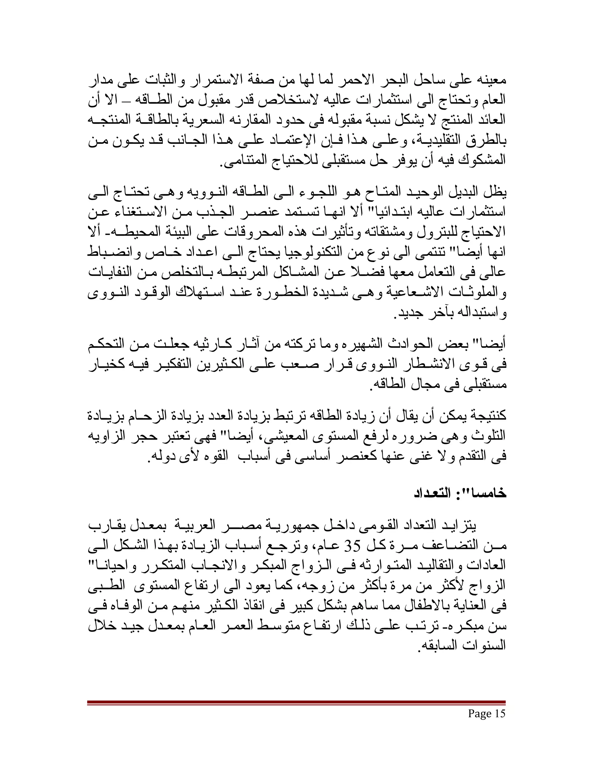 ‫معينه على ساحل البحر الحمر لما لها من صفة الستمرار والثبات على مدار‬
‫العام وتحتاج الى استثمارات عاليه لستخلص قدر مقبول من الطققاقه – ال أن‬
‫العائد المنتج ل يشكل نسبة مقبوله فى حدود المقارنه السعرية بالطاقققة المنتجققه‬
‫بالطرق التقليديققة، وعلققى هققذا فققإن العتمققاد علققى هققذا الجققانب قققد يكققون مققن‬
                            ‫المشكوك فيه أن يوفر حل مستقبلى للحتياج المتنامى.‬
‫يظل البديل الوحيققد المتققاح هققو اللجققوء الققى الطققاقه النققوويه وهققى تحتققاج الققى‬
‫استثمارات عاليه ابتققدائيا" أل انهققا تسققتمد عنصققر الجققذب مققن السققتغناء عققن‬
‫الحتياج للبترول ومشتقاته وتأثيرات هذه المحروقات على البيئة المحيطققه- أل‬
‫انها أيضا" تنتمى الى نوع من التكنولوجيا يحتاج الققى اعققداد خققاص وانضققباط‬
‫عالى فى التعامل معها فضقل عقن المشقاكل المرتبطقه بقالتخلص مقن النفايقات‬
    ‫ق‬       ‫ق‬          ‫ق ق‬                 ‫ق‬        ‫ق ق‬
‫والملوثققات التشققعاعية وهققى تشققديدة الخطققورة عنققد اسققتهلك الوقققود النققووى‬
                                                                 ‫واستبداله بآخر جديد.‬
‫أيضا" بعض الحوادث الشهيره وما تركته من آثقار كقارثيه جعلقت مقن التحكقم‬
                 ‫ق‬          ‫ق ق‬
‫فى قققوى النشققطار النققووى قققرار صققعب علققى الكققثيرين التفكيققر فيققه كخيققار‬
                                                       ‫مستقبلى فى مجال الطاقه.‬
‫كنتيجة يمكن أن يقال أن زيادة الطاقه ترتبط بزيادة العدد بزيادة الزحققام بزيققادة‬
‫التلوث وهى ضروره لرفع المستوى المعيشى، أيضا" فهى تعتبر حجر الزاويه‬
              ‫فى التقدم ول غنى عنها كعنصر أساسى فى أسباب القوه لى دوله.‬

                                                                   ‫خامسا:": التعـداد‬
‫يتزايقد التعداد الققومى داخقل جمهوريقة مصقققر العربيقة بمعقدل يققارب‬
‫مققن التضقاعف مققرة كقل 53 عقام، وترجقع أسقباب الزيقادة بهقذا الشقكل القى‬
  ‫ق‬                      ‫ق‬         ‫ق‬              ‫ق‬            ‫ق‬
‫العادات والتقاليققد المتققوارثه فققى الققزواج المبكققر والنجققاب المتكققرر واحيانققا"‬
‫الزواج لكثر من مرة بأكثر من زوجه، كما يعود الى ارتفاع المستوى الطققبى‬
‫فى العناية بالطفال مما ساهم بشكل كبير فى انقاذ الكققثير منهققم مققن الوفققاه فققى‬
‫سن مبكقره- ترتقب علقى ذلقك ارتفقاع متوسقط العمقر العقام بمعقدل جيقد خلل‬
                                                                  ‫السنوات السابقه.‬


                                                                               ‫51 ‪Page‬‬
 