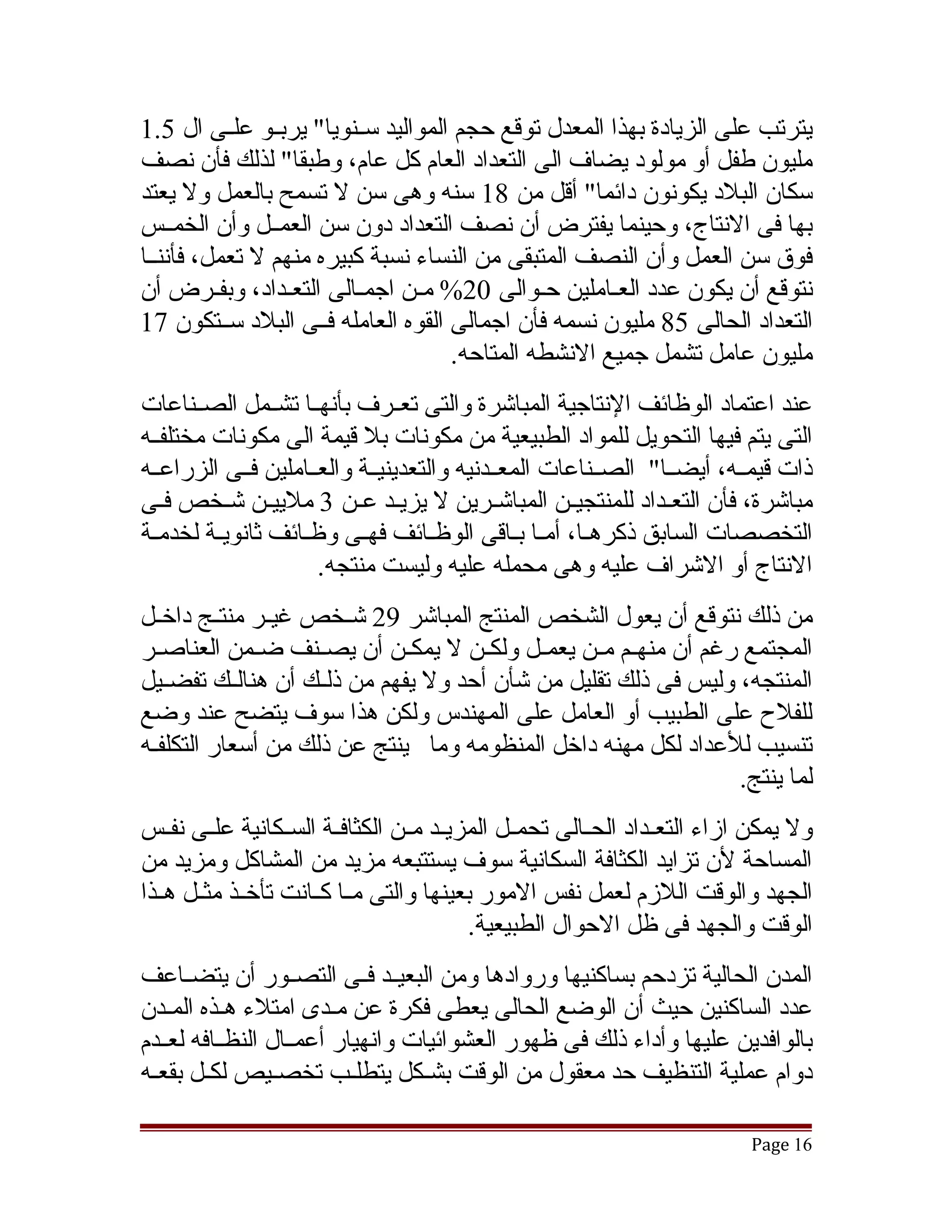 ‫يترتب على الزيادة بهذا المعدل توقع حجم المواليد سققنويا" يربققو علققى ال 5.1‬
‫مليون طفل أو مولود يضاف الى التعداد العام كل عام، وطبقا" لذلك فأن نصف‬
‫سكان البلد يكونون دائما" أقل من 81 سنه وهى سن ل تسمح بالعمل ول يعتد‬
‫بها فى النتاج، وحينما يفترض أن نصف التعداد دون سن العمققل وأن الخمققس‬
‫فوق سن العمل وأن النصف المتبقى من النساء نسبة كبيره منهم ل تعمل، فأننققا‬
‫نتوقع أن يكون عدد العقاملين حقوالى 02% مقن اجمققالى التعقداد، وبفققرض أن‬
                 ‫ق‬               ‫ق‬             ‫ق‬      ‫ق‬
‫التعداد الحالى 58 مليون نسمه فأن اجمالى القوه العامله فققى البلد سققتكون 71‬
                                     ‫مليون عامل تشمل جميع النشطه المتاحه.‬
‫عند اعتماد الوظائف النتاجية المباتشرة والتى تعققرف بأنهققا تشققمل الصققناعات‬
‫التى يتم فيها التحويل للمواد الطبيعية من مكونات بل قيمة الى مكونات مختلفققه‬
‫ذات قيمققه، أيضققا" الصققناعات المعققدنيه والتعدينيققة والعققاملين فققى الزراعققه‬
‫مباتشرة، فأن التعقداد للمنتجيقن المباتشقرين ل يزيقد عقن 3 ملييقن تشقخص فقى‬
   ‫ق‬       ‫ق‬               ‫ق‬                 ‫ق‬       ‫ق‬          ‫ق‬
‫التخصصات السابق ذكرهقا، أمقا بقاقى الوظقائف فهققى وظققائف ثانويقة لخدمقة‬
 ‫ق‬       ‫ق‬                           ‫ق‬         ‫ق ق ق‬
                      ‫النتاج أو التشراف عليه وهى محمله عليه وليست منتجه.‬
‫من ذلك نتوقع أن يعول الشخص المنتج المباتشر 92 تشققخص غيققر منتققج داخققل‬
‫المجتمع رغم أن منهققم مققن يعمققل ولكققن ل يمكققن أن يصققنف ضققمن العناصققر‬
‫المنتجه، وليس فى ذلك تقليل من تشأن أحد ول يفهم من ذلققك أن هنالققك تفضققيل‬
‫للفلح على الطبيب أو العامل على المهندس ولكن هذا سوف يتضح عند وضع‬
‫تنسيب للعداد لكل مهنه داخل المنظومه وما ينتج عن ذلك من أسعار التكلفقه‬
                                                                   ‫لما ينتج.‬
‫ول يمكن ازاء التعققداد الحققالى تحمققل المزيققد مققن الكثافققة السققكانية علققى نفققس‬
‫المساحة لن تزايد الكثافة السكانية سوف يستتبعه مزيد من المشاكل ومزيد من‬
‫الجهد والوقت اللزم لعمل نفس المور بعينها والتى مققا كققانت تأخققذ مثققل هققذا‬
                                           ‫الوقت والجهد فى ظل الحوال الطبيعية.‬
‫المدن الحالية تزدحم بساكنيها وروادها ومن البعيققد فققى التصققور أن يتضققاعف‬
‫عدد الساكنين حيث أن الوضع الحالى يعطى فكرة عن مقدى امتلء هقذه المقدن‬
    ‫ق‬      ‫ق‬
‫بالوافدين عليها وأداء ذلك فى ظهور العشوائيات وانهيار أعمققال النظققافه لعققدم‬
‫دوام عملية التنظيف حد معقول من الوقت بشقكل يتطلقب تخصقيص لكقل بقعقه‬
 ‫ق‬      ‫ق‬        ‫ق‬         ‫ق‬      ‫ق‬

                                                                             ‫61 ‪Page‬‬
 
