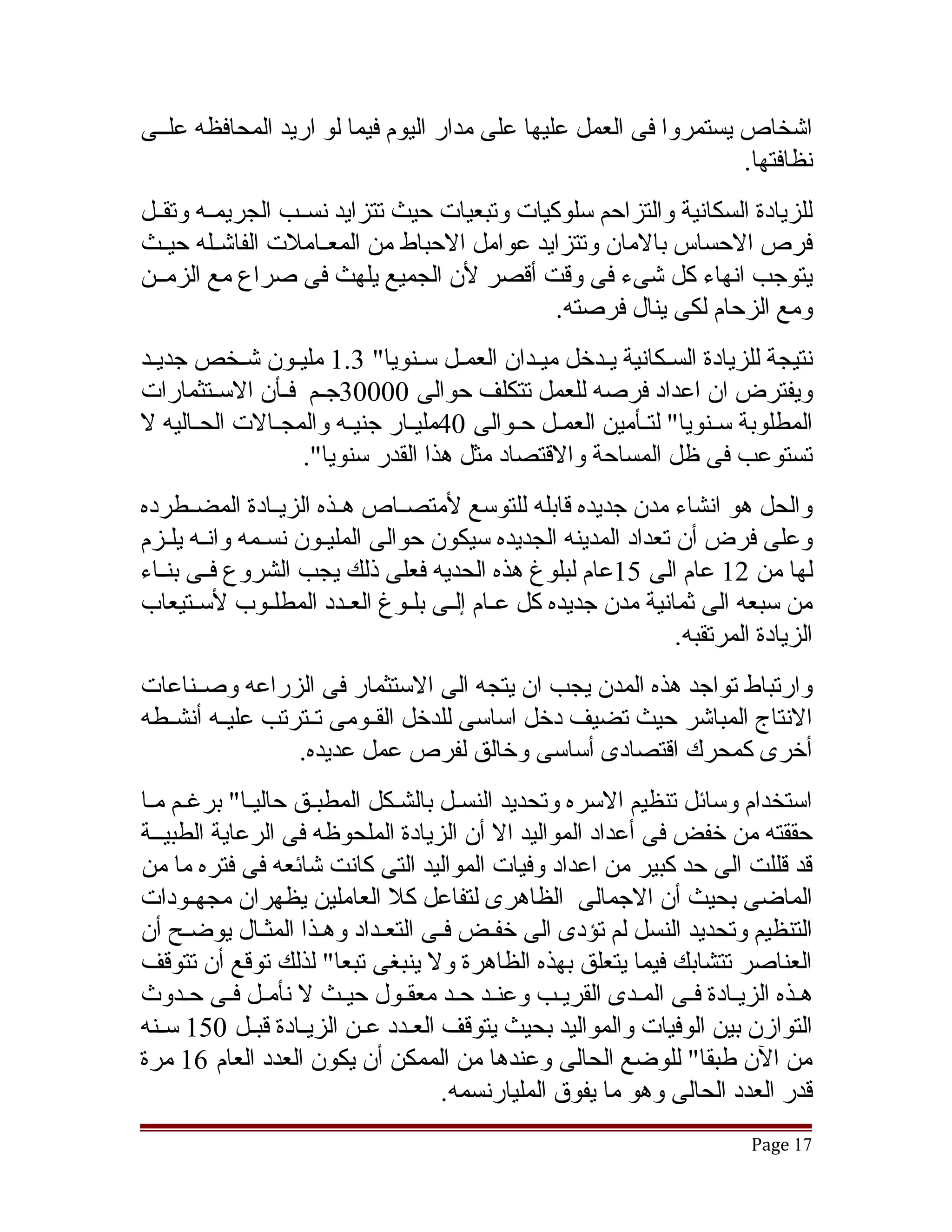 ‫اتشخاص يستمروا فى العمل عليها على مدار اليوم فيما لو اريد المحافظه علققى‬
                                                                  ‫نظافتها.‬
‫للزيادة السكانية والتزاحم سلوكيات وتبعيات حيث تتزايد نسققب الجريمققه وتقققل‬
‫فرص الحساس بالمان وتتزايد عوامل الحباط من المعققاملت الفاتشققله حيققث‬
‫يتوجب انهاء كل تشىء فى وقت أقصر لن الجميع يلهث فى صراع مع الزمققن‬
                                              ‫ومع الزحام لكى ينال فرصته.‬
‫نتيجة للزيادة السقكانية يقدخل ميقدان العمقل سقنويا" 3.1 مليقون تشقخص جديقد‬
‫ويفترض ان اعداد فرصه للعمل تتكلف حوالى 00003جققم فققأن السققتثمارات‬
‫المطلوبة سققنويا" لتققأمين العمققل حققوالى 04مليققار جنيقه والمجققالت الحققاليه ل‬
                        ‫ق‬
                   ‫تستوعب فى ظل المساحة والقتصاد مثل هذا القدر سنويا".‬
‫والحل هو انشاء مدن جديده قابله للتوسع لمتصققاص هققذه الزيققادة المضققطرده‬
‫وعلى فرض أن تعداد المدينه الجديده سيكون حوالى المليقون نسقمه وانقه يلقزم‬
    ‫ق ق‬        ‫ق‬     ‫ق‬
‫لها من 21 عام الى 51عام لبلوغ هذه الحديه فعلى ذلك يجب الشروع فققى بنققاء‬
‫من سبعه الى ثمانية مدن جديده كل عقام إلقى بلقوغ العقدد المطلقوب لسقتيعاب‬
       ‫ق‬         ‫ق‬       ‫ق‬     ‫ق ق ق‬
                                                             ‫الزيادة المرتقبه.‬
‫وارتباط تواجد هذه المدن يجب ان يتجه الى الستثمار فى الزراعه وصققناعات‬
‫النتاج المباتشر حيث تضيف دخل اساسى للدخل القققومى تققترتب عليققه أنشققطه‬
                  ‫أخرى كمحرك اقتصادى أساسى وخالق لفرص عمل عديده.‬
‫استخدام وسائل تنظيم السره وتحديد النسقل بالشقكل المطبقق حاليقا" برغقم مقا‬
‫حققته من خفض فى أعداد المواليد ال أن الزيادة الملحوظه فى الرعاية الطبيققة‬
‫قد قللت الى حد كبير من اعداد وفيات المواليد التى كانت تشائعه فى فتره ما من‬
‫الماضى بحيث أن الجمالى الظاهرى لتفاعل كل العاملين يظهران مجهققودات‬
‫التنظيم وتحديد النسل لم تؤدى الى خفقض فقى التعقداد وهقذا المثقال يوضقح أن‬
‫العناصر تتشابك فيما يتعلق بهذه الظاهرة ول ينبغى تبعا" لذلك توقع أن تتوقف‬
‫هقذه الزيقادة فقى المقدى القريقب وعنقد حقد معققول حيقث ل نأمقل فقى حقدوث‬
              ‫ق‬       ‫ق‬      ‫ق‬                           ‫ق‬
‫التوازن بين الوفيات والمواليد بحيث يتوقف العقدد عقن الزيقادة قبقل 051 سقنه‬
                  ‫ق‬
‫من الن طبقا" للوضع الحالى وعندها من الممكن أن يكون العدد العام 61 مرة‬
                                  ‫قدر العدد الحالى وهو ما يفوق المليارنسمه.‬
                                                                         ‫71 ‪Page‬‬
 