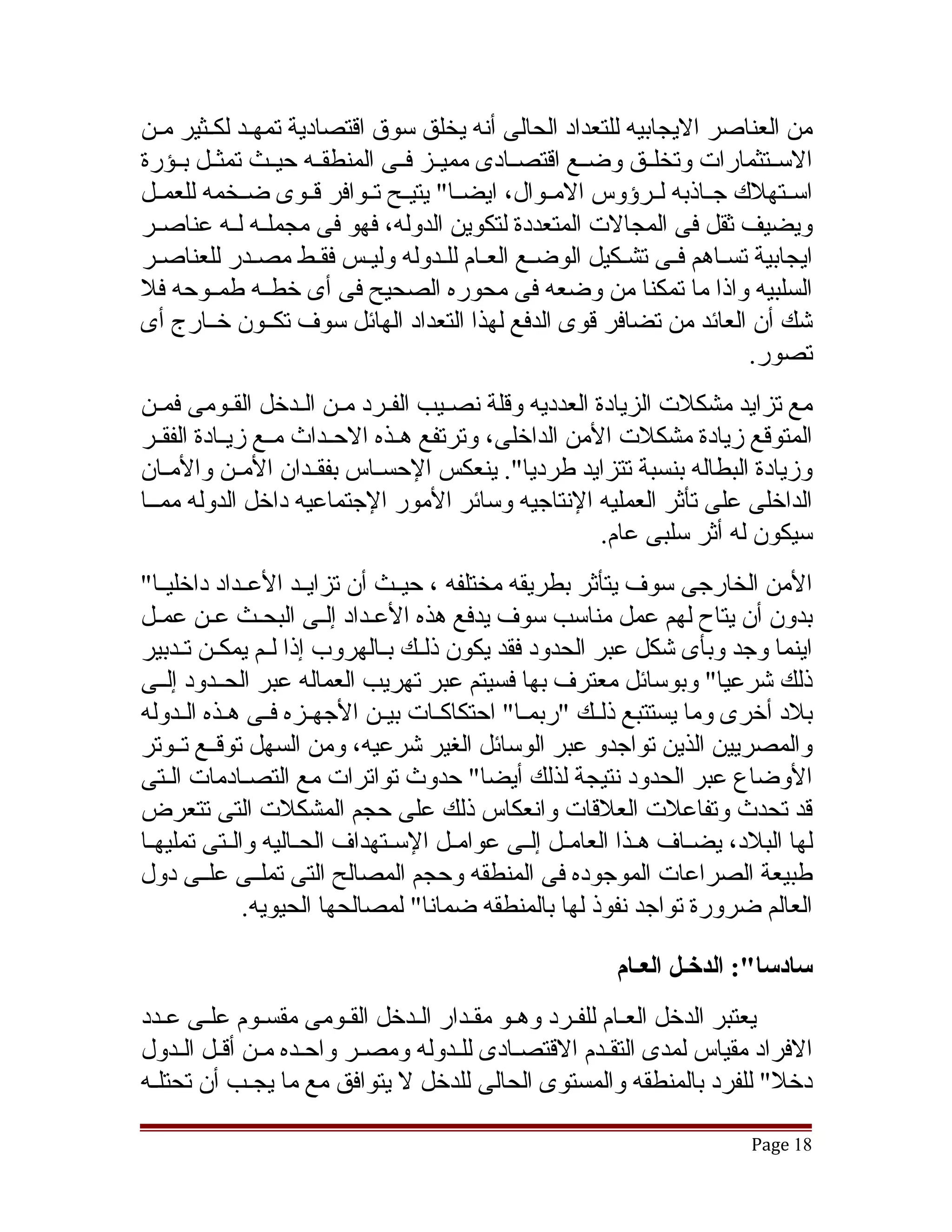 ‫من العناصر اليجابيه للتعداد الحالى أنه يخلق سوق اقتصادية تمهقد لكقثير مقن‬
  ‫ق‬     ‫ق ق‬
‫السققتثمارات وتخلققق وضققع اقتصققادى مميققز فققى المنطقققه حيققث تمثققل بققؤرة‬
‫اسققتهلك جققاذبه لققرؤوس المققوال، ايضققا" يتيققح تققوافر قققوى ضققخمه للعمققل‬
‫ويضيف ثقل فى المجالت المتعددة لتكوين الدوله، فهو فى مجملققه لققه عناصققر‬
‫ايجابية تسقاهم فقى تشقكيل الوضقع العقام للقدوله وليقس فققط مصقدر للعناصقر‬
‫السلبيه واذا ما تمكنا من وضعه فى محوره الصحيح فى أى خطققه طمققوحه فل‬
‫تشك أن العائد من تضافر قوى الدفع لهذا التعداد الهائل سوف تكققون خققارج أى‬
                                                                       ‫تصور.‬
‫مع تزايد مشكلت الزيادة العدديه وقلة نصققيب الفققرد مققن الققدخل القققومى فمققن‬
‫المتوقع زيادة مشكلت المن الداخلى، وترتفع هققذه الحققداث مققع زيققادة الفقققر‬
‫وزيادة البطاله بنسبة تتزايد طرديا". ينعكس الحسققاس بفقققدان المققن والمققان‬
‫الداخلى على تأثر العمليه النتاجيه وسائر المور الجتماعيه داخل الدوله ممققا‬
                                                         ‫سيكون له أثر سلبى عام.‬
‫المن الخارجى سوف يتأثر بطريقه مختلفه ، حيققث أن تزايققد العققداد داخليققا"‬
‫بدون أن يتاح لهم عمل مناسب سوف يدفع هذه العقداد إلقى البحقث عقن عمقل‬
   ‫ق‬             ‫ق‬       ‫ق‬
‫اينما وجد وبأى تشكل عبر الحدود فقد يكون ذلققك بققالهروب إذا لققم يمكققن تققدبير‬
‫ذلك تشرعيا" وبوسائل معترف بها فسيتم عبر تهريب العماله عبر الحققدود إلققى‬
‫بلد أخرى وما يستتبع ذلققك "ربمققا" احتكاكققات بيققن الجهققزه فققى هققذه الققدوله‬
‫والمصريين الذين تواجدو عبر الوسائل الغير تشرعيه، ومن السهل توقققع تققوتر‬
‫الوضاع عبر الحدود نتيجة لذلك أيضا" حدوث تواترات مع التصقادمات القتى‬
‫قد تحدث وتفاعلت العلقات وانعكاس ذلك على حجم المشكلت التى تتعرض‬
‫لها البلد، يضققاف هققذا العامققل إلققى عوامققل السققتهداف الحققاليه والققتى تمليهققا‬
‫طبيعة الصراعات الموجوده فى المنطقه وحجم المصالح التى تملققى علققى دول‬
               ‫العالم ضرورة تواجد نفوذ لها بالمنطقه ضمانا" لمصالحها الحيويه.‬

                                                           ‫سادسا:": الدخـل العـام‬
‫يعتبر الدخل العقام للفقرد وهقو مققدار القدخل الققومى مقسقوم علقى عقدد‬
‫الفراد مقياس لمدى التققدم القتصقادى للقدوله ومصقر واحقده مقن أققل القدول‬
     ‫ق ق‬           ‫ق‬     ‫ق‬         ‫ق‬     ‫ق‬         ‫ق‬
‫دخل" للفرد بالمنطقه والمستوى الحالى للدخل ل يتوافق مع ما يجققب أن تحتلققه‬

                                                                            ‫81 ‪Page‬‬
 