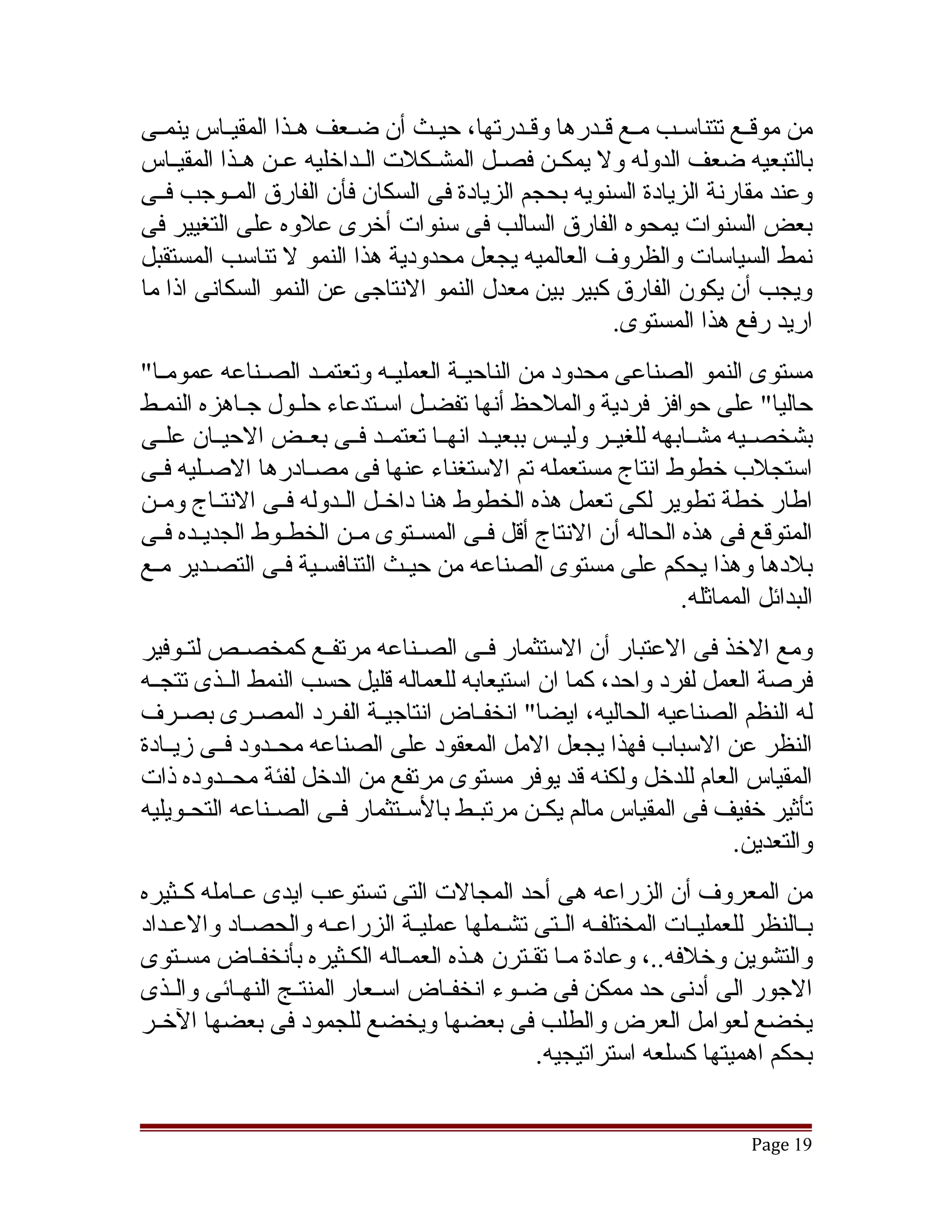 ‫من موقققع تتناسققب مققع قققدرها وقققدرتها، حيققث أن ضققعف هققذا المقيققاس ينمققى‬
‫بالتبعيه ضعف الدوله ول يمكققن فصققل المشققكلت الققداخليه عققن هققذا المقيققاس‬
‫وعند مقارنة الزيادة السنويه بحجم الزيادة فى السكان فأن الفارق المققوجب فققى‬
‫بعض السنوات يمحوه الفارق السالب فى سنوات أخرى علوه على التغيير فى‬
‫نمط السياسات والظروف العالميه يجعل محدودية هذا النمو ل تناسب المستقبل‬
‫ويجب أن يكون الفارق كبير بين معدل النمو النتاجى عن النمو السكانى اذا ما‬
                                                        ‫اريد رفع هذا المستوى.‬
‫مستوى النمو الصناعى محدود من الناحيققة العمليققه وتعتمققد الصققناعه عمومققا"‬
‫حاليا" على حوافز فردية والملحظ أنها تفضقل اسقتدعاء حلقول جقاهزه النمقط‬
‫بشخصققيه مشققابهه للغيققر وليققس ببعيققد انهققا تعتمققد فققى بعققض الحيققان علققى‬
‫استجلب خطوط انتاج مستعمله تم الستغناء عنها فى مصقادرها الصقليه فقى‬
  ‫ق ق‬                ‫ق‬
‫اطار خطة تطوير لكى تعمل هذه الخطوط هنا داخققل الققدوله فققى النتققاج ومققن‬
‫المتوقع فى هذه الحاله أن النتاج أقل فققى المسققتوى مققن الخطققوط الجديققده فققى‬
‫بلدها وهذا يحكم على مستوى الصناعه من حيقث التنافسقية فقى التصقدير مقع‬
                                                                   ‫البدائل المماثله.‬
‫ومع الخذ فى العتبار أن الستثمار فققى الصققناعه مرتفققع كمخصققص لتققوفير‬
‫فرصة العمل لفرد واحد، كما ان استيعابه للعماله قليل حسب النمط الققذى تتجققه‬
‫له النظم الصناعيه الحاليه، ايضا" انخفققاض انتاجيققة الفققرد المصققرى بصققرف‬
‫النظر عن السباب فهذا يجعل المل المعقود على الصناعه محققدود فققى زيققادة‬
‫المقياس العام للدخل ولكنه قد يوفر مستوى مرتفع من الدخل لفئة محققدوده ذات‬
‫تأثير خفيف فى المقياس مالم يكققن مرتبققط بالسققتثمار فققى الصققناعه التحققويليه‬
                                                                      ‫والتعدين.‬
‫من المعروف أن الزراعه هى أحد المجالت التى تستوعب ايدى عققامله كققثيره‬
‫بققالنظر للعمليققات المختلفققه الققتى تشققملها عمليققة الزراعققه والحصققاد والعققداد‬
‫والتشوين وخلفه..، وعادة مقا تققترن هقذه العمقاله الكقثيره بأنخفقاض مسقتوى‬
     ‫ق‬         ‫ق‬           ‫ق‬      ‫ق‬      ‫ق‬      ‫ق ق‬
‫الجور الى أدنى حد ممكن فى ضققوء انخفققاض اسققعار المنتققج النهققائى والققذى‬
‫يخضع لعوامل العرض والطلب فى بعضها ويخضع للجمود فى بعضها الخققر‬
                                                 ‫بحكم اهميتها كسلعه استراتيجيه.‬


                                                                            ‫91 ‪Page‬‬
 