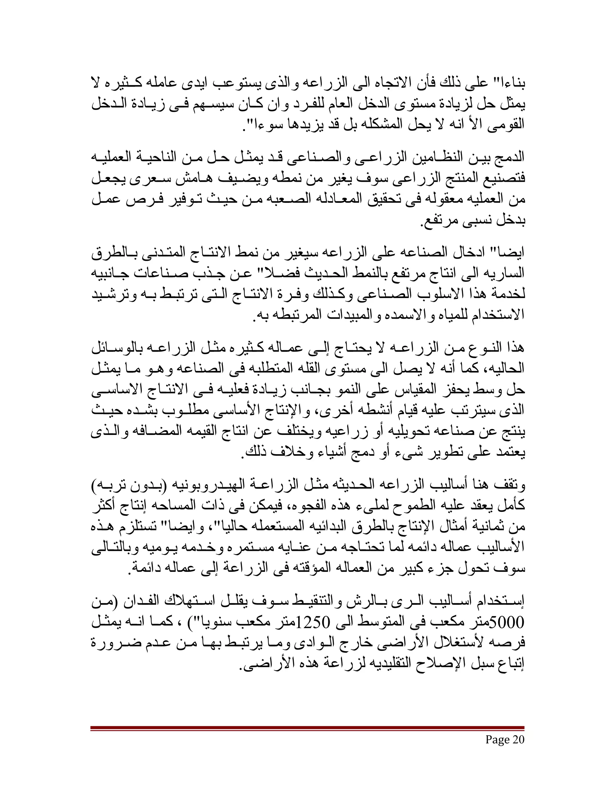 ‫بناءا" على ذلك فأن التجاه الى الزراعه والذى يستوعب ايدى عامله كققثيره ل‬
‫يمثل حل لزيادة مستوى الدخل العام للفققرد وان كققان سيسقهم فققى زيققادة الققدخل‬
                       ‫ق‬
                            ‫القومى ال انه ل يحل المشكله بل قد يزيدها سوءا".‬
‫الدمج بيققن النظققامين الزراعققى والصققناعى قققد يمثققل حققل مققن الناحيققة العمليققه‬
‫فتصنيع المنتج الزراعى سوف يغير من نمطه ويضققيف هققامش سقعرى يجعققل‬
               ‫ق‬
‫من العمليه معقوله فى تحقيق المعققادله الصققعبه مققن حيققث تقوفير فققرص عمققل‬
                       ‫ق‬
                                                                ‫بدخل نسبى مرتفع.‬
‫ايضا" ادخال الصناعه على الزراعه سيغير من نمط النتققاج المتققدنى بققالطرق‬
‫الساريه الى انتاج مرتفع بالنمط الحققديث فضققل" عققن جققذب صققناعات جققانبيه‬
‫لخدمة هذا السلوب الصققناعى وكققذلك وفققرة النتققاج الققتى ترتبققط بققه وترتشققيد‬
                                  ‫الستخدام للمياه والسمده والمبيدات المرتبطه به.‬
‫هذا النققوع مققن الزراعققه ل يحتققاج إلققى عمققاله كققثيره مثققل الزراعققه بالوسققائل‬
‫الحاليه، كما أنه ل يصل الى مستوى القله المتطلبه فى الصناعه وهققو مققا يمثققل‬
‫حل وسط يحفز المقياس على النمو بجققانب زيققادة فعليققه فققى النتققاج الساسققى‬
‫الذى سيترتب عليه قيام أنشطه أخرى، والنتاج الساسى مطلققوب بشققده حيققث‬
‫ينتج عن صناعه تحويليه أو زراعيه ويختلف عن انتاج القيمه المضققافه والققذى‬
                             ‫يعتمد على تطوير تشىء أو دمج أتشياء وخلف ذلك.‬
‫وتقف هنا أساليب الزراعه الحقديثه مثقل الزراعقة الهيقدروبونيه )بقدون تربقه(‬
             ‫ق‬            ‫ق‬      ‫ق‬         ‫ق‬       ‫ق‬
‫كأمل يعقد عليه الطموح لملىء هذه الفجوه، فيمكن فى ذات المساحه إنتاج أكثر‬
‫من ثمانية أمثال النتاج بالطرق البدائيه المستعمله حاليا"، وايضا" تستلزم هققذه‬
‫الساليب عماله دائمه لما تحتققاجه مققن عنققايه مسققتمره وخققدمه يققوميه وبالتققالى‬
        ‫سوف تحول جزء كبير من العماله المؤقته فى الزراعة إلى عماله دائمة.‬
‫إسققتخدام أسققاليب الققرى بققالرش والتنقيققط سققوف يقلققل اسققتهلك الفققدان )مققن‬
‫0005متر مكعب فى المتوسط الى 0521متر مكعب سنويا"( ، كمققا انققه يمثققل‬
‫فرصه لستغلل الراضى خارج الققوادى ومققا يرتبققط بهققا مققن عققدم ضققرورة‬
                             ‫إتباع سبل الصلح التقليديه لزراعة هذه الراضى.‬



                                                                             ‫02 ‪Page‬‬
 