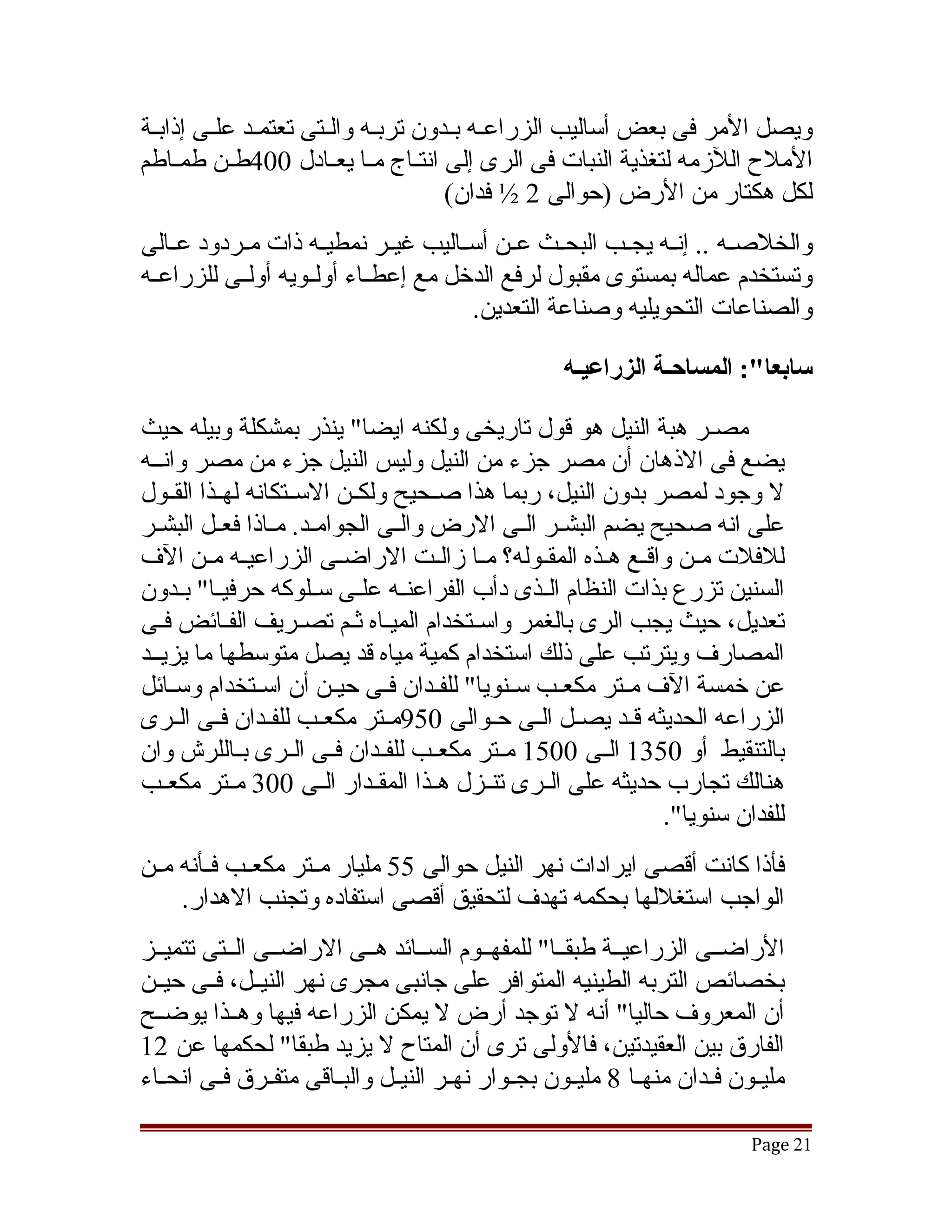 ‫ويصل المر فى بعض أساليب الزراعقه بقدون تربقه والقتى تعتمقد علقى إذابقة‬
 ‫ق‬      ‫ق ق‬          ‫ق ق‬           ‫ق ق‬
‫الملح اللزمه لتغذية النبات فى الرى إلى انتققاج مقا يعققادل 004طقن طمقاطم‬
    ‫ق‬      ‫ق‬               ‫ق‬
                                   ‫لكل هكتار من الرض )حوالى 2 ½ فدان(‬
‫والخلصققه .. إنققه يجققب البحققث عققن أسققاليب غيققر نمطيققه ذات مققردود عققالى‬
‫وتستخدم عماله بمستوى مقبول لرفع الدخل مع إعطققاء أولققويه أولققى للزراعققه‬
                                       ‫والصناعات التحويليه وصناعة التعدين.‬

                                                       ‫سابعا:": المساحـة الزراعيـه‬

‫مصقر هبة النيل هو قول تاريخى ولكنه ايضا" ينذر بمشكلة وبيله حيث‬
‫يضع فى الذهان أن مصر جزء من النيل وليس النيل جزء من مصر وانققه‬
‫ل وجود لمصر بدون النيل، ربما هذا صققحيح ولكققن السققتكانه لهققذا القققول‬
‫على انه صحيح يضم البشقر الققى الرض والقى الجوامققد. مققاذا فعققل البشقر‬
  ‫ق‬                              ‫ق‬                  ‫ق‬
‫للفلت مققن واقققع هققذه المقققوله؟ مققا زالققت الراضققى الزراعيققه مققن الف‬
‫السنين تزرع بذات النظام الققذى دأب الفراعنققه علققى سققلوكه حرفيققا" بققدون‬
‫تعديل، حيث يجب الرى بالغمر واسققتخدام الميقاه ثقم تصققريف الفقائض فقى‬
   ‫ق‬        ‫ق‬              ‫ق ق‬
‫المصارف ويترتب على ذلك استخدام كمية مياه قد يصل متوسطها ما يزيققد‬
‫عن خمسة الف مققتر مكعققب سققنويا" للفققدان فققى حيققن أن اسققتخدام وسققائل‬
‫الزراعه الحديثه قققد يصققل الققى حققوالى 059مققتر مكعققب للفققدان فققى الققرى‬
‫بالتنقيط أو 0531 الققى 0051 مققتر مكعققب للفققدان فققى الققرى بققاللرش وان‬
‫هنالك تجارب حديثه على الققرى تنققزل هققذا المقققدار الققى 003 مققتر مكعققب‬
                                                                ‫للفدان سنويا".‬
‫فأذا كانت أقصى ايرادات نهر النيل حوالى 55 مليار مققتر مكعققب فققأنه مققن‬
     ‫الواجب استغللها بحكمه تهدف لتحقيق أقصى استفاده وتجنب الهدار.‬
‫الراضققى الزراعيققة طبقققا" للمفهققوم السققائد هققى الراضققى الققتى تتميققز‬
‫بخصائص التربه الطينيه المتوافر على جانبى مجرى نهر النيققل، فققى حيققن‬
‫أن المعروف حاليا" أنه ل توجد أرض ل يمكن الزراعه فيها وهققذا يوضققح‬
‫الفارق بين العقيدتين، فالولى ترى أن المتاح ل يزيد طبقا" لحكمها عن 21‬
‫مليققون فققدان منهققا 8 مليققون بجققوار نهققر النيققل والبققاقى متفققرق فققى انحققاء‬

                                                                               ‫12 ‪Page‬‬
 