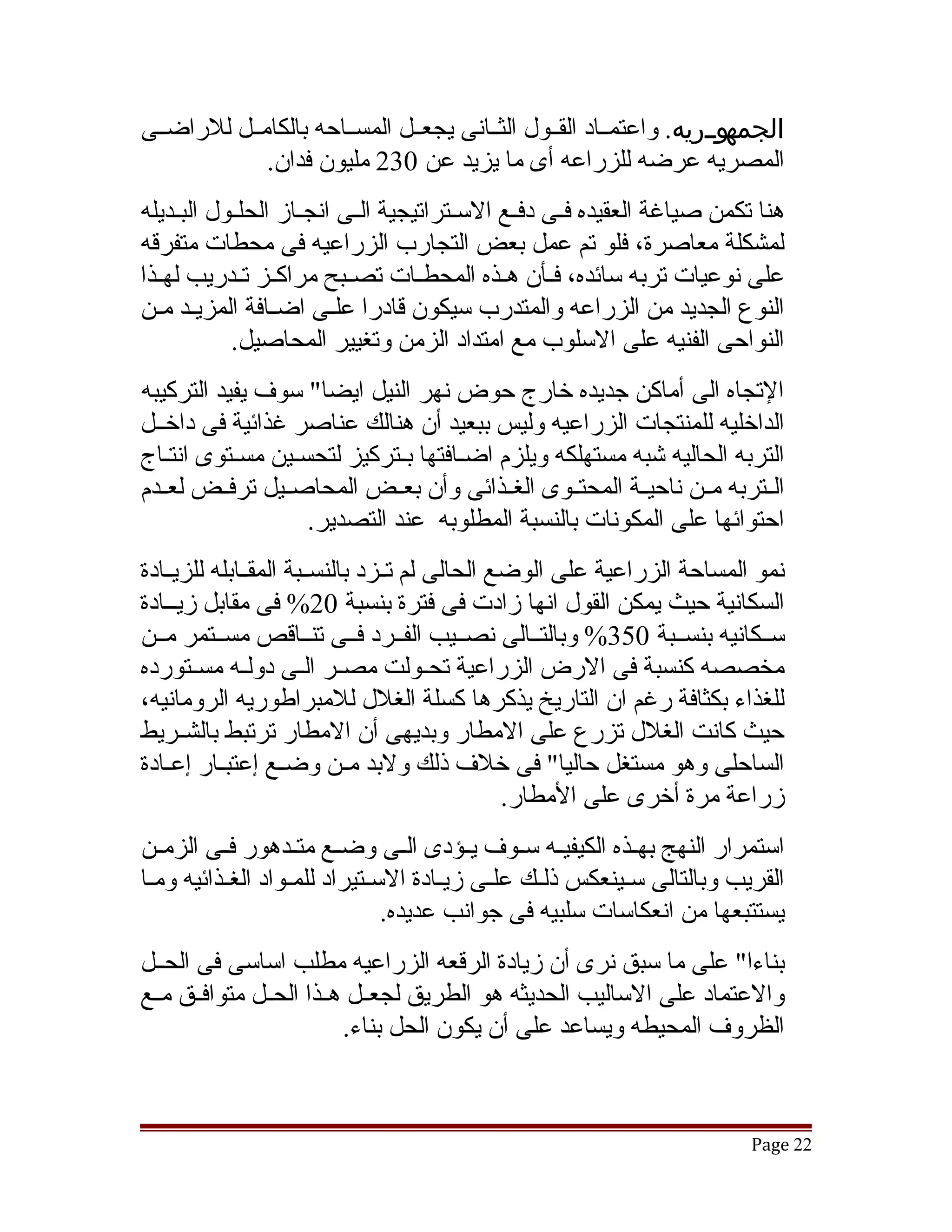 ‫ووووريه. واعتمققاد القققول الثققانى يجعققل المسققاحه بالكامققل للراضققى‬
                                                                      ‫الجمه‬
                                                                      ‫و‬
             ‫المصريه عرضه للزراعه أى ما يزيد عن 032 مليون فدان.‬
‫هنا تكمن صياغة العقيده فقى دفقع السقتراتيجية القى انجقاز الحلقول البقديله‬
     ‫ق‬     ‫ق‬        ‫ق‬      ‫ق‬         ‫ق‬      ‫ق ق‬
‫لمشكلة معاصرة، فلو تم عمل بعض التجارب الزراعيه فى محطات متفرقه‬
‫على نوعيات تربه سائده، فققأن هققذه المحطققات تصققبح مراكققز تققدريب لهققذا‬
‫النوع الجديد من الزراعه والمتدرب سيكون قادرا علقى اضققافة المزيقد مقن‬
  ‫ق ق‬                  ‫ق‬
           ‫النواحى الفنيه على السلوب مع امتداد الزمن وتغيير المحاصيل.‬
‫التجاه الى أماكن جديده خارج حوض نهر النيل ايضا" سوف يفيد التركيبه‬
‫الداخليه للمنتجات الزراعيه وليس ببعيد أن هنالك عناصر غذائية فى داخققل‬
‫التربه الحاليه تشبه مستهلكه ويلزم اضقافتها بقتركيز لتحسقين مسقتوى انتقاج‬
   ‫ق‬       ‫ق‬      ‫ق‬           ‫ق‬    ‫ق‬
‫الققتربه مققن ناحيققة المحتققوى الغققذائى وأن بعققض المحاصققيل ترفققض لعققدم‬
                    ‫احتوائها على المكونات بالنسبة المطلوبه عند التصدير.‬
‫نمو المساحة الزراعية على الوضع الحالى لم تققزد بالنسققبة المقققابله للزيققادة‬
‫السكانية حيث يمكن القول انها زادت فى فترة بنسبة 02% فى مقابل زيققادة‬
‫سققكانيه بنسققبة 053% وبالتققالى نصققيب الفققرد فققى تنققاقص مسققتمر مققن‬
‫مخصصه كنسبة فى الرض الزراعية تحققولت مصققر الققى دولققه مسققتورده‬
‫للغذاء بكثافة رغم ان التاريخ يذكرها كسلة الغلل للمبراطوريه الرومانيه،‬
‫حيث كانت الغلل تزرع على المطار وبديهى أن المطار ترتبط بالشققريط‬
‫الساحلى وهو مستغل حاليا" فى خلف ذلك ولبد مققن وضققع إعتبققار إعققادة‬
                                                ‫زراعة مرة أخرى على المطار.‬
‫استمرار النهج بهققذه الكيفيققه سققوف يققؤدى الققى وضققع متققدهور فققى الزمققن‬
‫القريب وبالتالى سقينعكس ذلققك علقى زيقادة السقتيراد للمققواد الغققذائيه ومقا‬
 ‫ق‬                            ‫ق‬       ‫ق‬    ‫ق‬              ‫ق‬
                                ‫يستتبعها من انعكاسات سلبيه فى جوانب عديده.‬
‫بناءا" على ما سبق نرى أن زيادة الرقعه الزراعيه مطلب اساسى فى الحققل‬
‫والعتماد على الساليب الحديثه هو الطريق لجعققل هققذا الحققل متوافققق مققع‬
                          ‫الظروف المحيطه ويساعد على أن يكون الحل بناء.‬



                                                                         ‫22 ‪Page‬‬
 