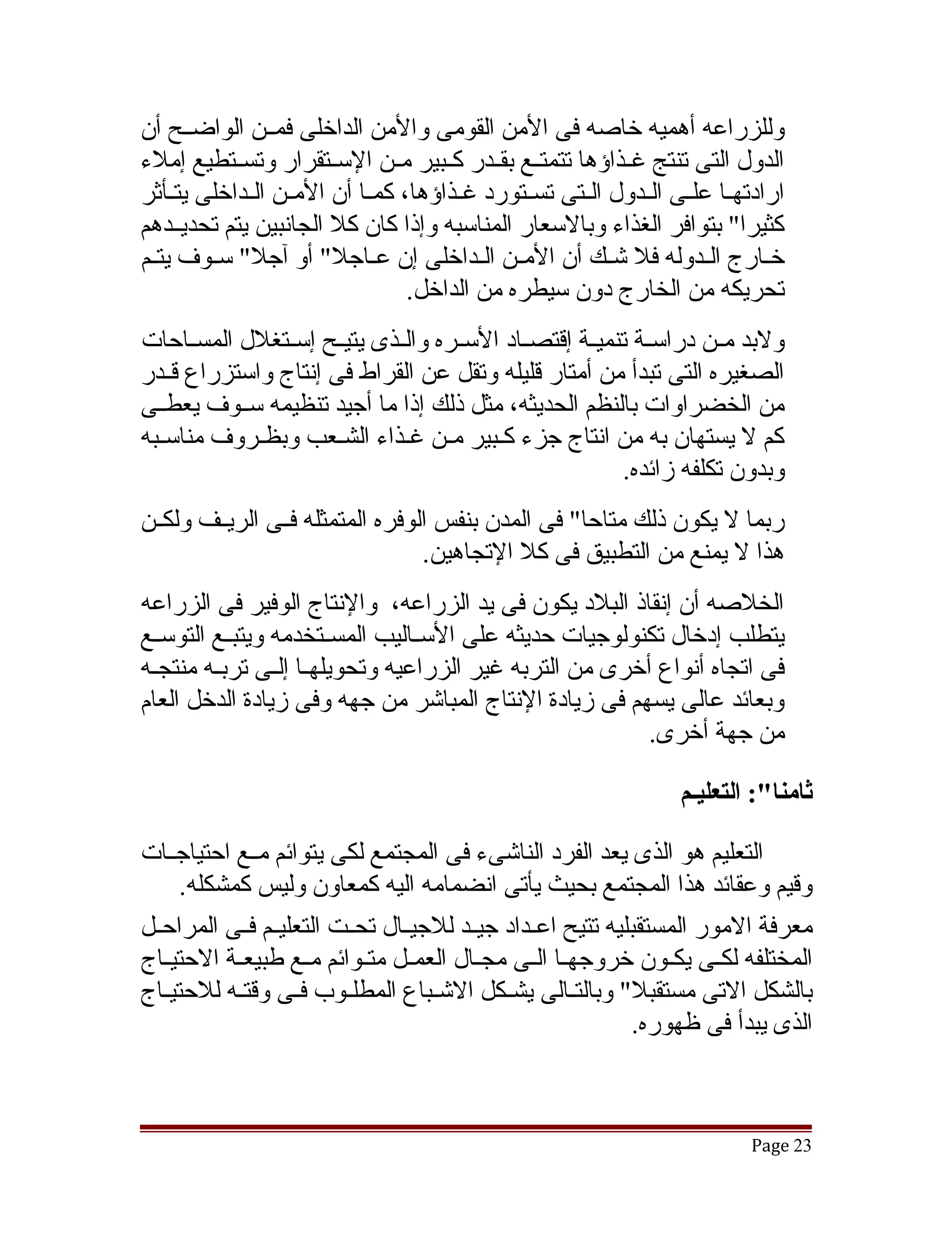 ‫وللزراعه أهميه خاصه فى المن القومى والمن الداخلى فمققن الواضققح أن‬
‫الدول التى تنتج غققذاؤها تتمتققع بقققدر كققبير مققن السققتقرار وتسققتطيع إملء‬
‫ارادتهققا علققى الققدول الققتى تسققتورد غققذاؤها، كمققا أن المققن الققداخلى يتققأثر‬
‫كثيرا" بتوافر الغذاء وبالسعار المناسبه وإذا كان كل الجانبين يتم تحديققدهم‬
‫خققارج الققدوله فل تشقك أن المققن الققداخلى إن عققاجل" أو آجل" سققوف يتققم‬
                                                            ‫ق‬
                                   ‫تحريكه من الخارج دون سيطره من الداخل.‬
‫ولبد مققن دراسققة تنميققة إقتصققاد السققره والققذى يتيققح إسققتغلل المسققاحات‬
‫الصغيره التى تبدأ من أمتار قليله وتقل عن القراط فى إنتاج واستزراع قققدر‬
‫من الخضراوات بالنظم الحديثه، مثل ذلك إذا ما أجيد تنظيمه سققوف يعطققى‬
‫كم ل يستهان به من انتاج جزء كقبير مقن غقذاء الشقعب وبظقروف مناسقبه‬
  ‫ق‬          ‫ق‬        ‫ق‬        ‫ق ق‬        ‫ق‬
                                                          ‫وبدون تكلفه زائده.‬
‫ربما ل يكون ذلك متاحا" فى المدن بنفس الوفره المتمثله فققى الريققف ولكققن‬
                                  ‫هذا ل يمنع من التطبيق فى كل التجاهين.‬
‫الخلصه أن إنقاذ البلد يكون فى يد الزراعه، والنتاج الوفير فى الزراعه‬
‫يتطلب إدخال تكنولوجيات حديثه على السققاليب المسققتخدمه ويتبققع التوسققع‬
‫فى اتجاه أنواع أخرى من التربه غير الزراعيه وتحويلهققا إلققى تربققه منتجقه‬
 ‫ق‬
‫وبعائد عالى يسهم فى زيادة النتاج المباتشر من جهه وفى زيادة الدخل العام‬
                                                          ‫من جهة أخرى.‬

                                                                     ‫ثامنا:": التعليـم‬

‫التعليم هو الذى يعد الفرد الناتشىء فى المجتمع لكى يتوائم مققع احتياجققات‬
     ‫وقيم وعقائد هذا المجتمع بحيث يأتى انضمامه اليه كمعاون وليس كمشكله.‬
‫معرفة المور المستقبليه تتيح اعققداد جيققد للجيققال تحققت التعليققم فققى المراحققل‬
‫المختلفه لكققى يكققون خروجهققا الققى مجققال العمققل متققوائم مققع طبيعققة الحتيققاج‬
‫بالشكل التى مستقبل" وبالتقالى يشقكل التشقباع المطلقوب فقى وقتقه للحتيقاج‬
   ‫ق‬        ‫ق‬       ‫ق‬     ‫ق‬          ‫ق‬        ‫ق‬         ‫ق‬
                                                              ‫الذى يبدأ فى ظهوره.‬



                                                                              ‫32 ‪Page‬‬
 