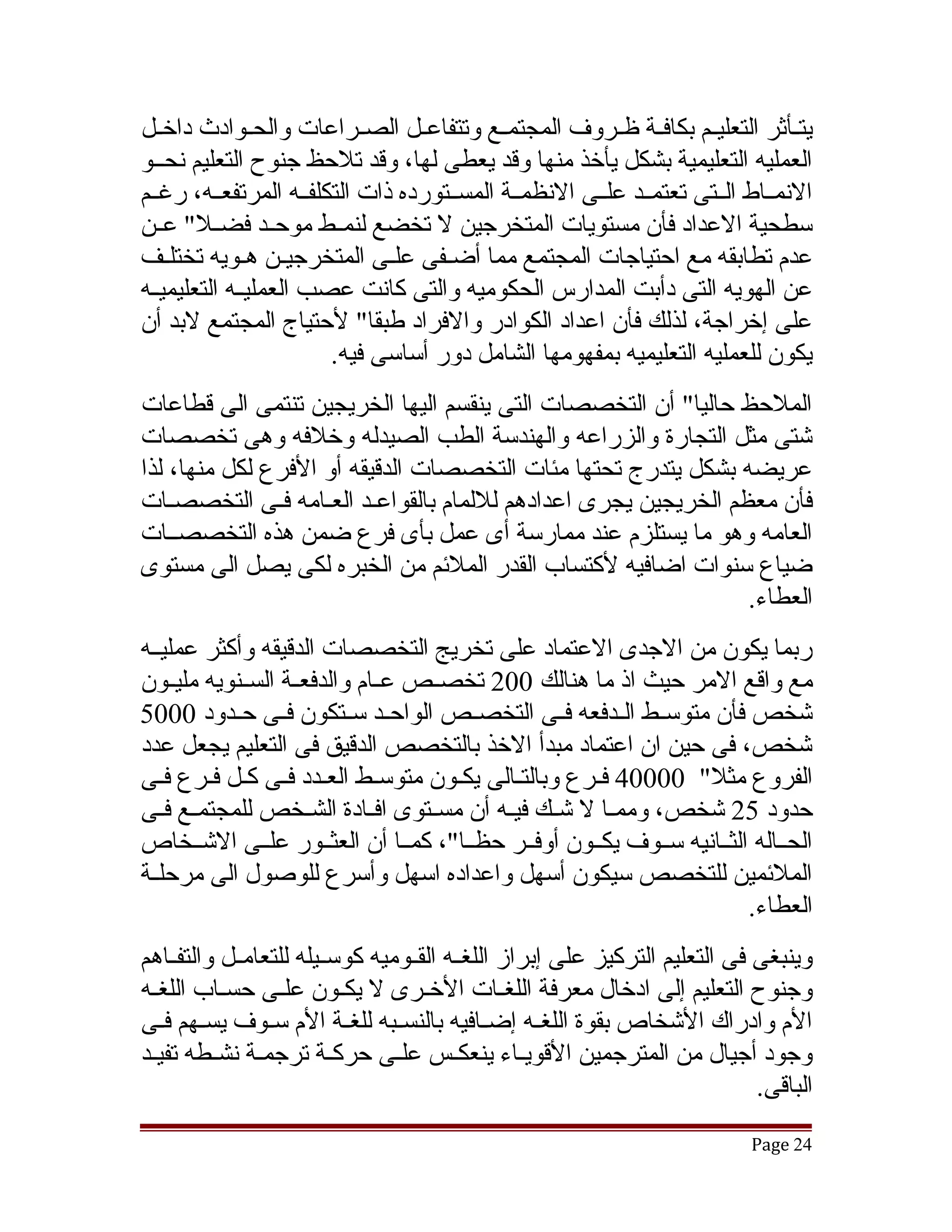 ‫يتققأثر التعليققم بكافققة ظققروف المجتمققع وتتفاعققل الصققراعات والحققوادث داخققل‬
‫العمليه التعليمية بشكل يأخذ منها وقد يعطى لها، وقد تلحظ جنوح التعليم نحققو‬
‫النمققاط الققتى تعتمققد علققى النظمققة المسققتورده ذات التكلفققه المرتفعققه، رغققم‬
‫سطحية العداد فأن مستويات المتخرجين ل تخضع لنمققط موحققد فضققل" عققن‬
‫عدم تطابقه مع احتياجات المجتمع مما أضقفى علقى المتخرجيقن هقويه تختلقف‬
    ‫ق‬                          ‫ق‬    ‫ق‬
‫عن الهويه التى دأبت المدارس الحكوميه والتى كانت عصب العمليققه التعليميققه‬
‫على إخراجة، لذلك فأن اعداد الكوادر والفراد طبقا" لحتياج المجتمع لبد أن‬
                        ‫يكون للعمليه التعليميه بمفهومها الشامل دور أساسى فيه.‬
‫الملحظ حاليا" أن التخصصات التى ينقسم اليها الخريجين تنتمى الى قطاعات‬
‫تشتى مثل التجارة والزراعه والهندسة الطب الصيدله وخلفه وهى تخصصات‬
‫عريضه بشكل يتدرج تحتها مئات التخصصات الدقيقه أو الفرع لكل منها، لذا‬
‫فأن معظم الخريجين يجرى اعدادهم لللمام بالقواعقد العقامه فقى التخصصقات‬
    ‫ق‬                    ‫ق‬
‫العامه وهو ما يستلزم عند ممارسة أى عمل بأى فرع ضمن هذه التخصصققات‬
‫ضياع سنوات اضافيه لكتساب القدر الملئم من الخبره لكى يصل الى مستوى‬
                                                               ‫العطاء.‬
‫ربما يكون من الجدى العتماد على تخريج التخصصات الدقيقه وأكثر عمليققه‬
‫مع واقع المر حيث اذ ما هنالك 002 تخصققص عققام والدفعققة السققنويه مليققون‬
‫تشخص فأن متوسققط الققدفعه فققى التخصققص الواحققد سققتكون فققى حققدود 0005‬
‫تشخص، فى حين ان اعتماد مبدأ الخذ بالتخصص الدقيق فى التعليم يجعل عدد‬
‫الفروع مثل" 00004 فقرع وبالتقالى يكقون متوسقط العقدد فقى كقل فقرع فقى‬
‫حدود 52 تشخص، وممقا ل تشقك فيقه أن مسققتوى افققادة الشقخص للمجتمققع فقى‬
   ‫ق‬                  ‫ق‬                   ‫ق ق‬         ‫ق‬
‫الحققاله الثققانيه سققوف يكققون أوفققر حظققا"، كمققا أن العثققور علققى التشققخاص‬
‫الملئمين للتخصص سيكون أسهل واعداده اسهل وأسرع للوصول الى مرحلققة‬
                                                                       ‫العطاء.‬
‫وينبغى فى التعليم التركيز على إبراز اللغققه القققوميه كوسققيله للتعامققل والتفققاهم‬
‫وجنوح التعليم إلى ادخال معرفة اللغقات الخقرى ل يكقون علقى حسقاب اللغقه‬
                    ‫ق‬       ‫ق‬
‫الم وادراك التشخاص بقوة اللغقه إضققافيه بالنسققبه للغققة الم سقوف يسقهم فقى‬
   ‫ق ق‬            ‫ق‬                                 ‫ق‬
‫وجود أجيال من المترجمين القويققاء ينعكقس علققى حركقة ترجمقة نشققطه تفيقد‬
 ‫ق‬              ‫ق‬         ‫ق‬              ‫ق‬
                                                                             ‫الباقى.‬
                                                                            ‫42 ‪Page‬‬
 