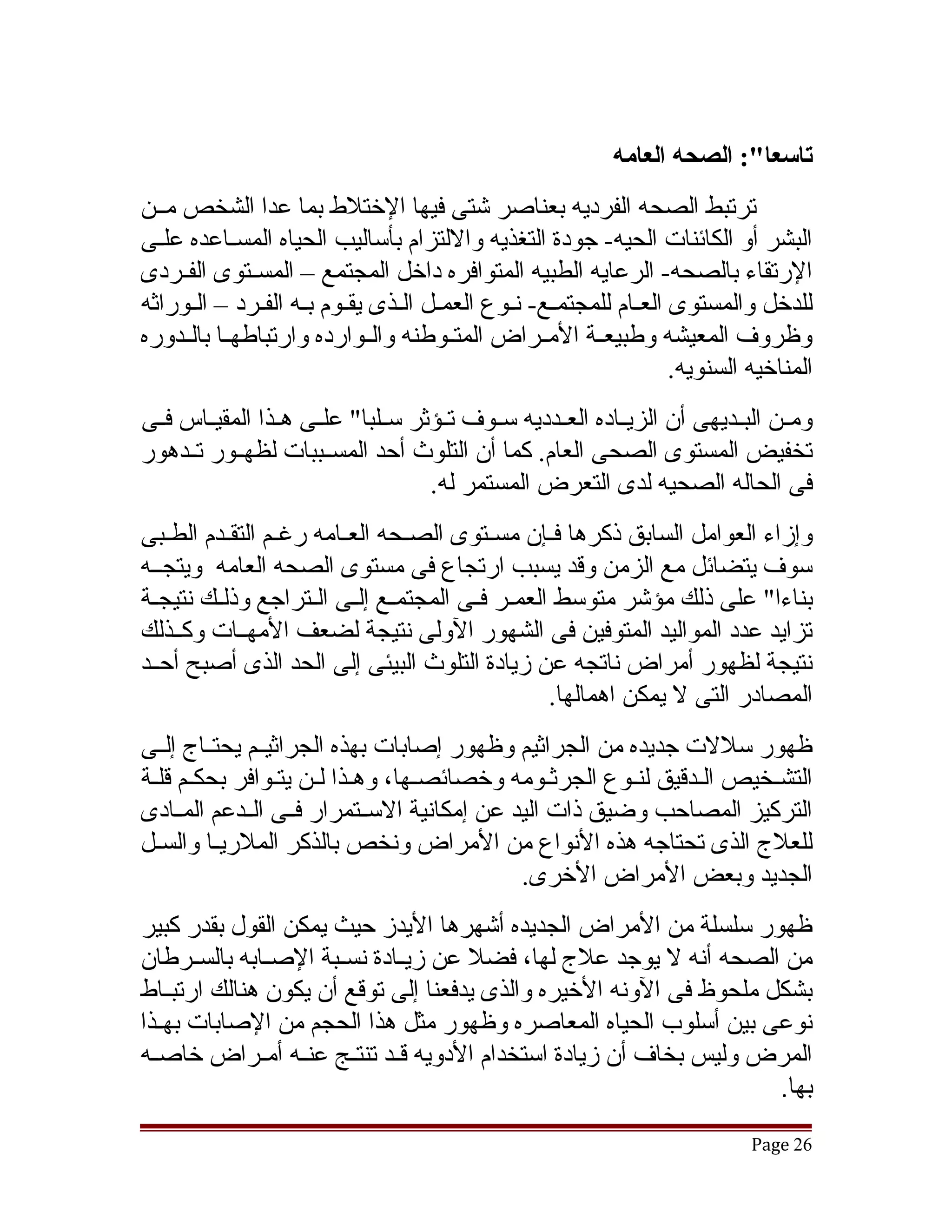 ‫تاسعا:": الصحه العامه‬
‫ترتبط الصحه الفرديه بعناصر تشتى فيها الختلط بما عدا الشخص مققن‬
‫البشر أو الكائنات الحيه- جودة التغذيه واللتزام بأساليب الحياه المسققاعده علقى‬
  ‫ق‬
‫الرتقاء بالصحه- الرعايه الطبيه المتوافره داخل المجتمع – المسققتوى الفققردى‬
‫للدخل والمستوى العقام للمجتمقع- نقوع العمقل القذى يققوم بقه الفقرد – القوراثه‬
‫وظروف المعيشه وطبيعققة المققراض المتققوطنه والققوارده وارتباطهققا بالققدوره‬
                                                               ‫المناخيه السنويه.‬
‫ومققن البققديهى أن الزيققاده العققدديه سققوف تققؤثر سققلبا" علققى هققذا المقيققاس فققى‬
‫تخفيض المستوى الصحى العام. كما أن التلوث أحد المسققببات لظهققور تققدهور‬
                                     ‫فى الحاله الصحيه لدى التعرض المستمر له.‬
‫وإزاء العوامل السابق ذكرها فقإن مسقتوى الصقحه العقامه رغققم التققدم الطققبى‬
           ‫ق‬             ‫ق‬      ‫ق‬       ‫ق‬     ‫ق‬
‫سوف يتضائل مع الزمن وقد يسبب ارتجاع فى مستوى الصحه العامه ويتجققه‬
‫بناءا" على ذلك مؤتشر متوسط العمقر فقى المجتمقع إلقى القتراجع وذلقك نتيجقة‬
  ‫ق‬      ‫ق‬            ‫ق ق ق‬           ‫ق ق‬
‫تزايد عدد المواليد المتوفين فى الشهور الولى نتيجة لضعف المهققات وكققذلك‬
‫نتيجة لظهور أمراض ناتجه عن زيادة التلوث البيئى إلى الحد الذى أصبح أحققد‬
                                              ‫المصادر التى ل يمكن اهمالها.‬
‫ظهور سللت جديده من الجراثيم وظهور إصابات بهذه الجراثيققم يحتققاج إلققى‬
‫التشقخيص القدقيق لنقوع الجرثقومه وخصائصقها، وهقذا لقن يتقوافر بحكقم قلقة‬
‫التركيز المصاحب وضيق ذات اليد عن إمكانية السققتمرار فققى الققدعم المققادى‬
‫للعلج الذى تحتاجه هذه النواع من المراض ونخص بالذكر الملريقا والسقل‬
  ‫ق‬       ‫ق‬
                                             ‫الجديد وبعض المراض الخرى.‬
‫ظهور سلسلة من المراض الجديده أتشهرها اليدز حيث يمكن القول بقدر كبير‬
‫من الصحه أنه ل يوجد علج لها، فضل عن زيققادة نسققبة الصققابه بالسققرطان‬
‫بشكل ملحوظ فى الونه الخيره والذى يدفعنا إلى توقع أن يكون هنالك ارتبققاط‬
‫نوعى بين أسلوب الحياه المعاصره وظهور مثل هذا الحجم من الصابات بهققذا‬
‫المرض وليس بخاف أن زيادة استخدام الدويه قققد تنتققج عنققه أمققراض خاصققه‬
                                                                    ‫بها.‬
                                                                              ‫62 ‪Page‬‬
 