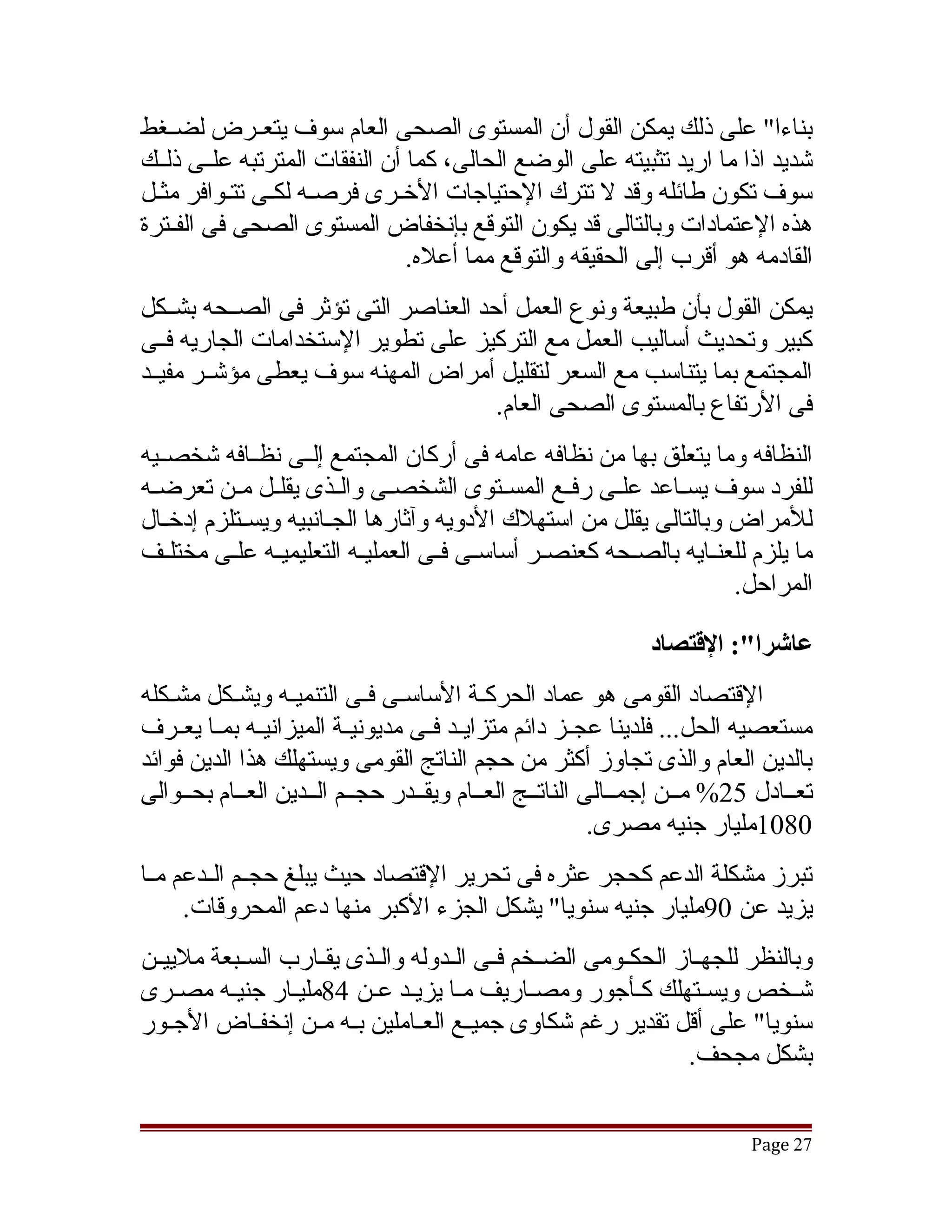 ‫بناءا" على ذلك يمكن القول أن المستوى الصحى العام سوف يتعققرض لضققغط‬
‫تشديد اذا ما اريد تثبيته على الوضع الحالى، كما أن النفقات المترتبه علققى ذلققك‬
‫سوف تكون طائله وقد ل تترك الحتياجات الخقرى فرصقه لكقى تتقوافر مثقل‬
‫هذه العتمادات وبالتالى قد يكون التوقع بإنخفاض المستوى الصحى فى الفققترة‬
                                ‫القادمه هو أقرب إلى الحقيقه والتوقع مما أعله.‬
‫يمكن القول بأن طبيعة ونوع العمل أحد العناصر التى تؤثر فى الصققحه بشققكل‬
‫كبير وتحديث أساليب العمل مع التركيز على تطوير الستخدامات الجاريه فققى‬
‫المجتمع بما يتناسب مع السعر لتقليل أمراض المهنه سوف يعطى مؤتشققر مفيققد‬
                                      ‫فى الرتفاع بالمستوى الصحى العام.‬
‫النظافه وما يتعلق بها من نظافه عامه فى أركان المجتمع إلققى نظققافه تشخصققيه‬
‫للفرد سوف يسققاعد علققى رفققع المسققتوى الشخصققى والققذى يقلققل مققن تعرضققه‬
‫للمراض وبالتالى يقلل من استهلك الدويه وآثارها الجققانبيه ويسققتلزم إدخققال‬
‫ما يلزم للعنققايه بالصقحه كعنصقر أساسقى فققى العمليقه التعليميققه علقى مختلققف‬
           ‫ق‬                ‫ق‬            ‫ق‬     ‫ق‬         ‫ق‬
                                                                    ‫المراحل.‬

                                                              ‫عاشرا:": القتصاد‬
‫القتصاد القومى هو عماد الحركقة الساسقى فقى التنميقه ويشقكل مشقكله‬
                    ‫ق‬             ‫ق‬          ‫ق‬
‫مستعصيه الحل... فلدينا عجققز دائم متزايققد فققى مديونيققة الميزانيققه بمققا يعققرف‬
‫بالدين العام والذى تجاوز أكثر من حجم الناتج القومى ويستهلك هذا الدين فوائد‬
‫تعققادل 52% مققن إجمققالى الناتققج العققام ويقققدر حجققم الققدين العققام بحققوالى‬
                                                          ‫0801مليار جنيه مصرى.‬
‫تبرز مشكلة الدعم كحجر عثره فى تحرير القتصاد حيث يبلغ حجققم الققدعم مققا‬
      ‫يزيد عن 09مليار جنيه سنويا" يشكل الجزء الكبر منها دعم المحروقات.‬
‫وبالنظر للجهققاز الحكققومى الضققخم فققى الققدوله والققذى يقققارب السققبعة ملييققن‬
‫تشقخص ويسقتهلك كقأجور ومصقاريف مقا يزيقد عقن 48مليقار جنيقه مصقرى‬
     ‫ق‬    ‫ق‬       ‫ق‬        ‫ق ق ق‬                 ‫ق‬           ‫ق‬       ‫ق‬         ‫ق‬
‫سنويا" على أقل تقدير رغم تشكاوى جميققع العققاملين بققه مققن إنخفققاض الجققور‬
                                                                  ‫بشكل مجحف.‬


                                                                          ‫72 ‪Page‬‬
 