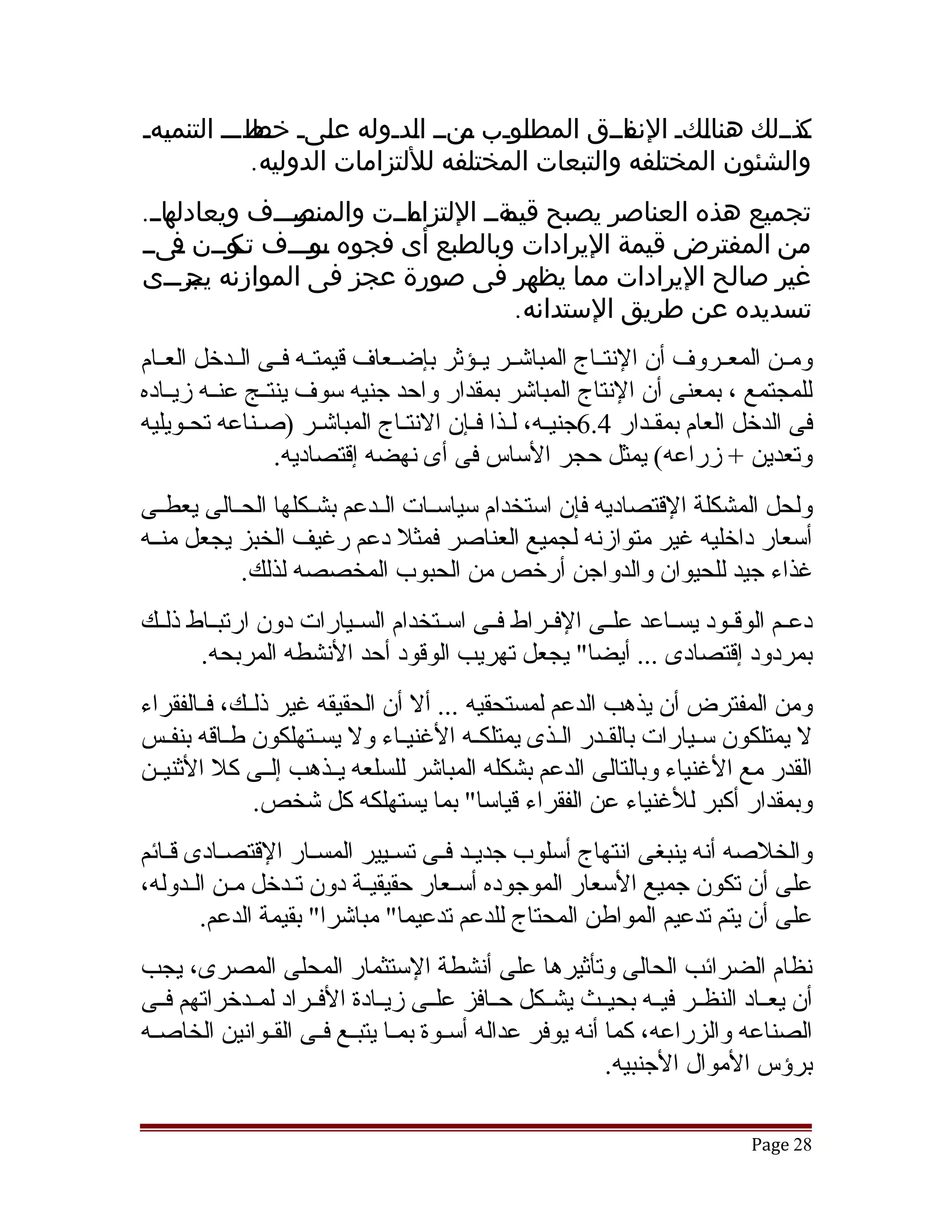 ‫وذوولك هناوكو واووق المطوووب ونوو اودووله عوىو وطووو التنموهو‬
  ‫ي‬         ‫ل خط‬            ‫م ل‬       ‫ل‬         ‫ل النف‬          ‫ك‬
            ‫والشئون المختلفه والتبعات المختلفه لللتزامات الدوليه.‬
‫واوو.‬
    ‫وروووف ويعادله‬
                ‫واووت والمنص‬
                          ‫تجميع هذه العناصر يصبح وةوو اللتزام‬
                                    ‫قيم‬
‫من المفترض قيمة اليرادات وبالطبع أى فجوه وووووف وووون وىوو‬
     ‫ف‬    ‫تك‬     ‫س‬
‫غير صالح اليرادات مما يظهر فى صورة عجز فى الموازنه ووروووى‬
       ‫يج‬
                                      ‫تسديده عن طريق الستدانه.‬
‫ومققن المعققروف أن النتققاج المباتشققر يققؤثر بإضققعاف قيمتققه فققى الققدخل العققام‬
‫للمجتمع ، بمعنى أن النتاج المباتشر بمقدار واحد جنيه سوف ينتققج عنققه زيققاده‬
‫فى الدخل العام بمققدار 4.6جنيقه، لقذا فقإن النتقاج المباتشقر )صقناعه تحقويليه‬
                  ‫وتعدين + زراعه( يمثل حجر الساس فى أى نهضه إقتصاديه.‬
‫ولحل المشكلة القتصاديه فإن استخدام سياسققات الققدعم بشققكلها الحققالى يعطققى‬
‫أسعار داخليه غير متوازنه لجميع العناصر فمثل دعم رغيف الخبز يجعل منققه‬
            ‫غذاء جيد للحيوان والدواجن أرخص من الحبوب المخصصه لذلك.‬
‫دعققم الوقققود يسققاعد علققى الفققراط فققى اسققتخدام السققيارات دون ارتبققاط ذلققك‬
       ‫بمردود إقتصادى ... أيضا" يجعل تهريب الوقود أحد النشطه المربحه.‬
‫ومن المفترض أن يذهب الدعم لمستحقيه ... أل أن الحقيقه غير ذلققك، فققالفقراء‬
‫ل يمتلكون سقيارات بالققدر القذى يمتلكقه الغنيقاء ول يسقتهلكون طقاقه بنفقس‬
   ‫ق‬       ‫ق‬         ‫ق‬          ‫ق‬                ‫ق ق‬              ‫ق‬
‫القدر مع الغنياء وبالتالى الدعم بشكله المباتشر للسلعه يققذهب إلققى كل الثنيققن‬
               ‫وبمقدار أكبر للغنياء عن الفقراء قياسا" بما يستهلكه كل تشخص.‬
‫والخلصه أنه ينبغى انتهاج أسلوب جديققد فقى تسقيير المسقار القتصقادى ققائم‬
   ‫ق‬      ‫ق‬           ‫ق‬         ‫ق‬    ‫ق‬
‫على أن تكون جميع السعار الموجوده أسققعار حقيقيققة دون تققدخل مققن الققدوله،‬
        ‫على أن يتم تدعيم المواطن المحتاج للدعم تدعيما" مباتشرا" بقيمة الدعم.‬
‫نظام الضرائب الحالى وتأثيرها على أنشطة الستثمار المحلى المصرى، يجب‬
‫أن يعققاد النظققر فيققه بحيققث يشققكل حققافز علققى زيققادة الفققراد لمققدخراتهم فققى‬
‫الصناعه والزراعه، كما أنه يوفر عداله أسققوة بمققا يتبققع فققى القققوانين الخاصققه‬
                                                            ‫برؤس الموال الجنبيه.‬

                                                                            ‫82 ‪Page‬‬
 