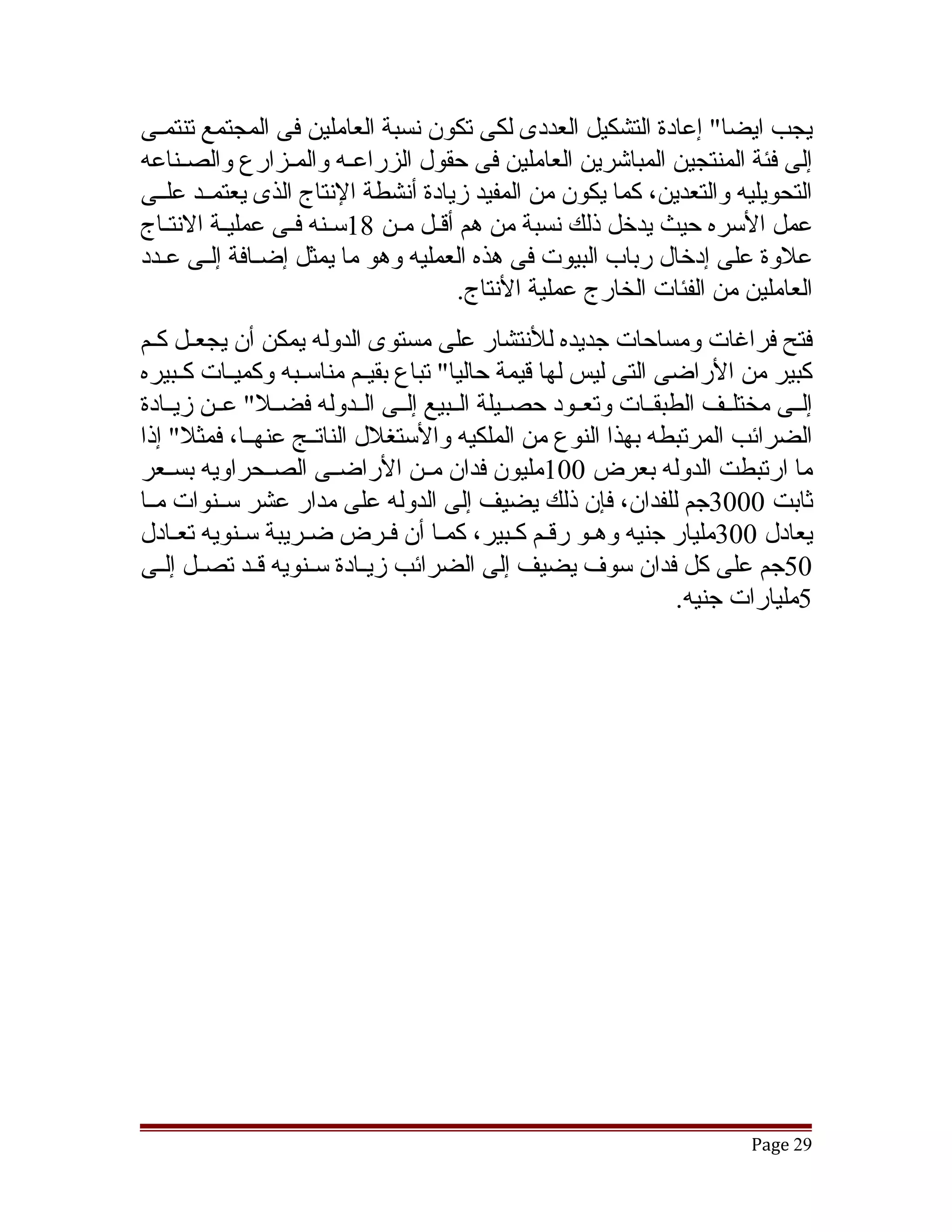 ‫يجب ايضا" إعادة التشكيل العددى لكى تكون نسبة العاملين فى المجتمع تنتمقى‬
  ‫ق‬
‫إلى فئة المنتجين المباتشرين العاملين فى حقول الزراعققه والمققزارع والصققناعه‬
‫التحويليه والتعدين، كما يكون من المفيد زيادة أنشطة النتاج الذى يعتمققد علققى‬
‫عمل السره حيث يدخل ذلك نسبة من هم أققل مقن 81سقنه فقى عمليقة النتقاج‬
‫علوة على إدخال رباب البيوت فى هذه العمليه وهو ما يمثل إضققافة إلققى عققدد‬
                                     ‫العاملين من الفئات الخارج عملية النتاج.‬
‫فتح فراغات ومساحات جديده للنتشار على مستوى الدوله يمكن أن يجعققل كقم‬
  ‫ق‬
‫كبير من الراضى التى ليس لها قيمة حاليا" تباع بقيققم مناسققبه وكميققات كققبيره‬
‫إلققى مختلققف الطبقققات وتعققود حصققيلة الققبيع إلققى الققدوله فضققل" عققن زيققادة‬
‫الضرائب المرتبطه بهذا النوع من الملكيه والستغلل الناتققج عنهققا، فمثل" إذا‬
‫ما ارتبطت الدوله بعرض 001مليون فدان مققن الراضققى الصققحراويه بسققعر‬
‫ثابت 0003جم للفدان، فإن ذلك يضيف إلى الدوله على مدار عشر سققنوات مققا‬
‫يعادل 003مليار جنيه وهقو رققم كقبير، كمقا أن فقرض ضقريبة سقنويه تعقادل‬
‫05جم على كل فدان سوف يضيف إلى الضرائب زيققادة سققنويه قققد تصققل إلققى‬
                                                                  ‫5مليارات جنيه.‬




                                                                          ‫92 ‪Page‬‬
 