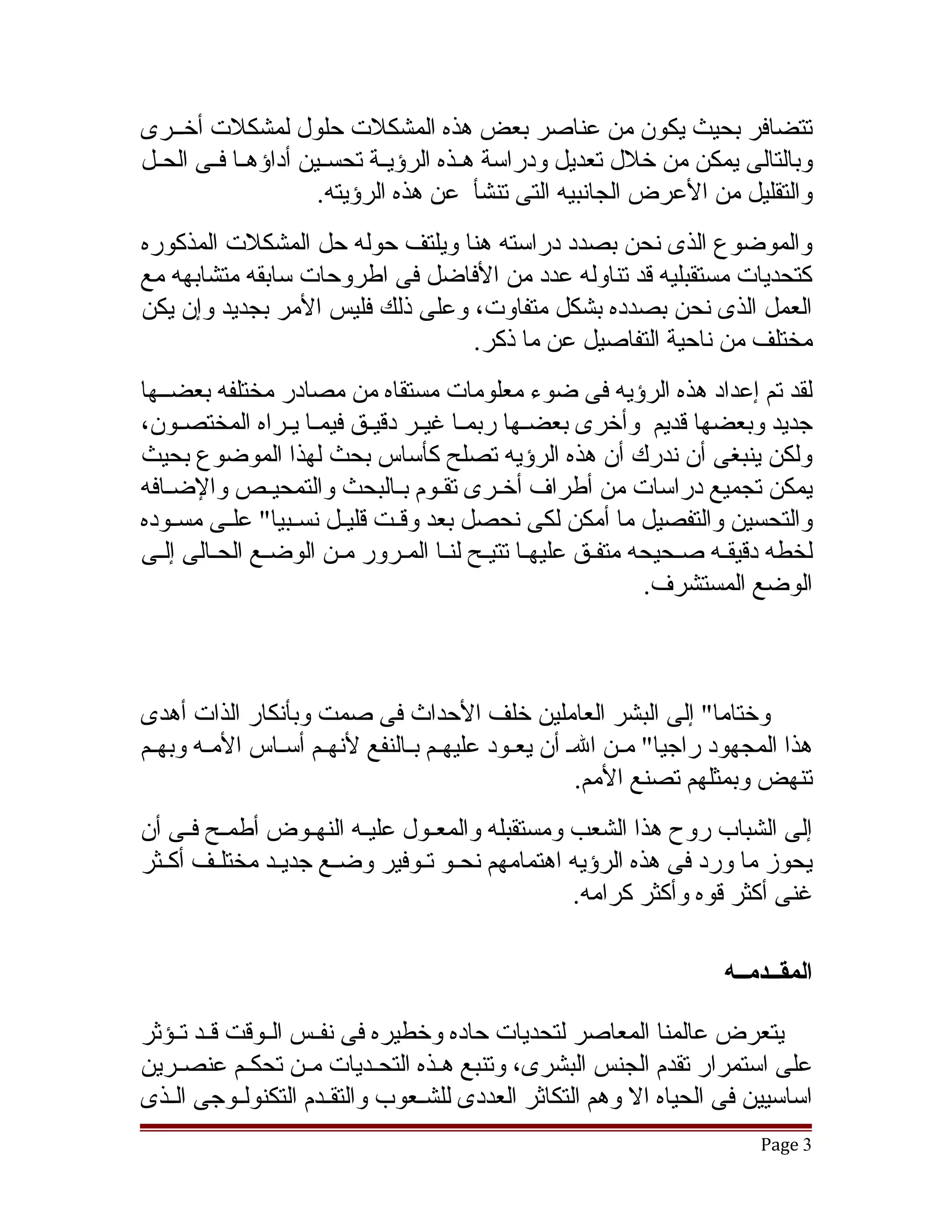 ‫تتضافر بحيث يكون من عناصر بعض هذه المشكلت حلول لمشكلت أخققرى‬
‫وبالتالى يمكن من خلل تعديل ودراسة هققذه الرؤيققة تحسققين أداؤهققا فققى الحققل‬
                       ‫والتقليل من العرض الجانبيه التى تنشأ عن هذه الرؤيته.‬
‫والموضوع الذى نحن بصدد دراسته هنا ويلتف حوله حل المشكلت المذكوره‬
‫كتحديات مستقبليه قد تناوله عدد من الفاضل فى اطروحات سابقه متشابهه مع‬
‫العمل الذى نحن بصدده بشكل متفاوت، وعلى ذلك فليس المر بجديد وإن يكن‬
                                 ‫مختلف من ناحية التفاصيل عن ما ذكر.‬
‫لقد تم إعداد هذه الرؤيه فى ضوء معلومات مستقاه من مصادر مختلفه بعضققها‬
‫جديد وبعضها قديم وأخرى بعضققها ربمققا غيققر دقيققق فيمققا يققراه المختصققون،‬
‫ولكن ينبغى أن ندرك أن هذه الرؤيه تصلح كأساس بحث لهذا الموضوع بحيث‬
‫يمكن تجميع دراسات من أطراف أخققرى تقققوم بققالبحث والتمحيققص والضققافه‬
‫والتحسين والتفصيل ما أمكن لكى نحصل بعد وقققت قليققل نسققبيا" علققى مسققوده‬
‫لخطه دقيققه صقحيحه متفقق عليهقا تتيقح لنقا المقرور مقن الوضقع الحقالى إلقى‬
                                                           ‫الوضع المستشرف.‬



‫وختاما" إلى البشر العاملين خلف الحداث فى صمت وبأنكار الذات أهدى‬
‫هذا المجهود راجيا" مقن الق أن يعقود عليهقم بقالنفع لنهقم أسقاس المقه وبهققم‬
        ‫ق‬      ‫ق ق‬            ‫ق ق‬         ‫ق‬           ‫ق‬
                                                  ‫تنهض وبمثلهم تصنع المم.‬
‫إلى الشباب روح هذا الشعب ومستقبله والمعققول عليققه النهققوض أطمققح فققى أن‬
‫يحوز ما ورد فى هذه الرؤيه اهتمامهم نحققو تققوفير وضققع جديققد مختلققف أكققثر‬
                                                   ‫غنى أكثر قوه وأكثر كرامه.‬

                                                                   ‫المقــدمــه‬

‫يتعرض عالمنا المعاصر لتحديات حاده وخطيره فى نفققس الققوقت قققد تققؤثر‬
‫على استمرار تقدم الجنس البشرى، وتنبع هققذه التحققديات مققن تحكققم عنصققرين‬
‫اساسيين فى الحياه ال وهم التكاثر العددى للشققعوب والتقققدم التكنولققوجى الققذى‬
                                                                        ‫3 ‪Page‬‬
 