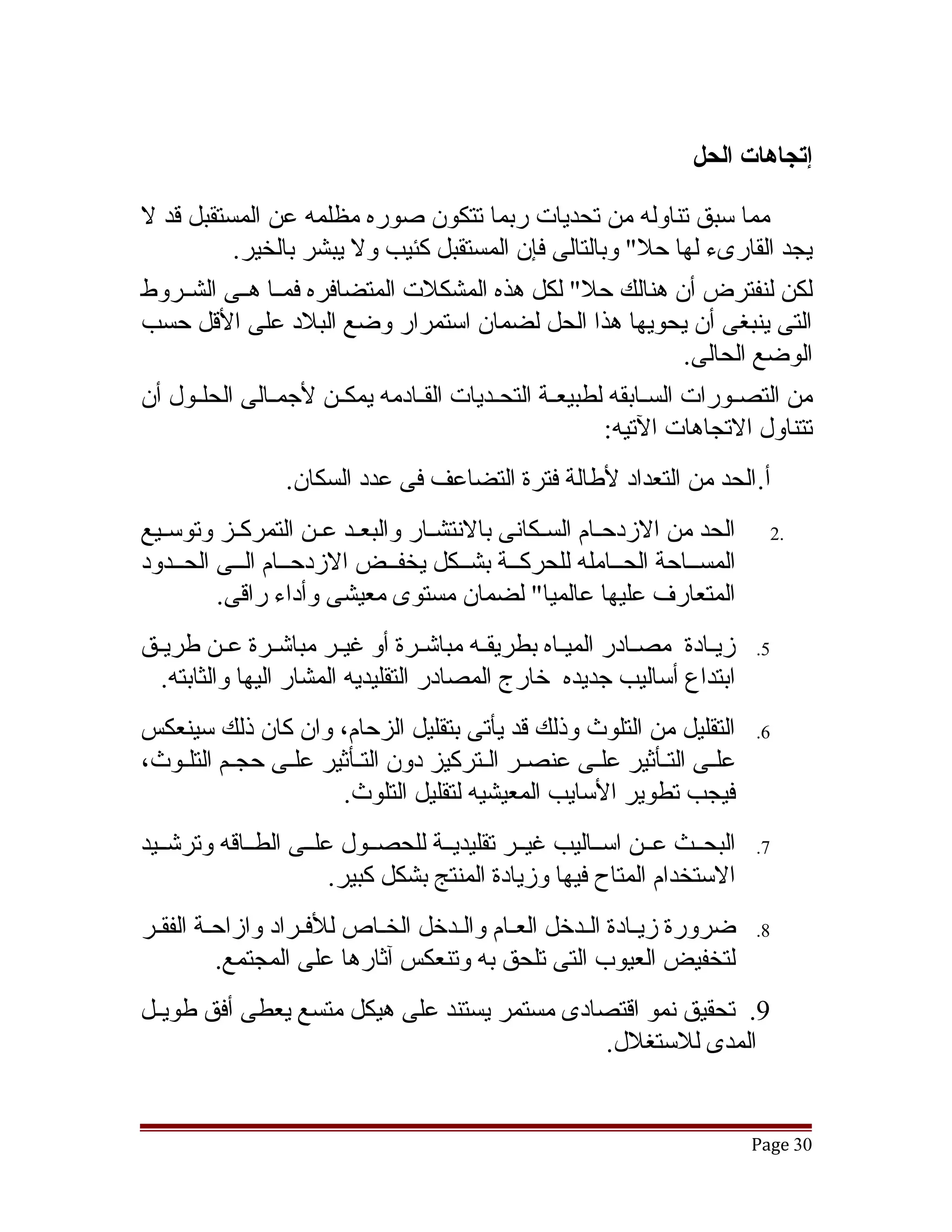 ‫إتجاهات الحل‬

‫مما سبق تناوله من تحديات ربما تتكون صوره مظلمه عن المستقبل قد ل‬
           ‫يجد القارىء لها حل" وبالتالى فإن المستقبل كئيب ول يبشر بالخير.‬
‫لكن لنفترض أن هنالك حل" لكل هذه المشكلت المتضافره فمققا هققى الشققروط‬
‫التى ينبغى أن يحويها هذا الحل لضمان استمرار وضع البلد على القل حسب‬
                                                                    ‫الوضع الحالى.‬
‫من التصققورات السققابقه لطبيعققة التحققديات القققادمه يمكققن لجمققالى الحلققول أن‬
                                                         ‫تتناول التجاهات التيه:‬
                 ‫أ. الحد من التعداد لطالة فترة التضاعف فى عدد السكان.‬
‫الحد من الزدحققام السققكانى بالنتشققار والبعققد عققن التمركققز وتوسققيع‬     ‫.2‬
‫المسققاحة الحققامله للحركققة بشققكل يخفققض الزدحققام الققى الحققدود‬
         ‫المتعارف عليها عالميا" لضمان مستوى معيشى وأداء راقى.‬
‫زيقادة مصققادر الميقاه بطريقققه مباتشققرة أو غيققر مباتشققرة عقن طريقق‬
 ‫ق‬        ‫ق‬                                       ‫ق‬                ‫ق‬      ‫5.‬
  ‫ابتداع أساليب جديده خارج المصادر التقليديه المشار اليها والثابته.‬
‫التقليل من التلوث وذلك قد يأتى بتقليل الزحام، وان كان ذلك سينعكس‬          ‫6.‬
‫علقى التقأثير علقى عنصقر القتركيز دون التقأثير علقى حجقم التلقوث،‬
   ‫ق ق‬         ‫ق‬       ‫ق‬             ‫ق ق‬         ‫ق‬      ‫ق ق‬
                     ‫فيجب تطوير السايب المعيشيه لتقليل التلوث.‬
‫البحققث عققن اسققاليب غيققر تقليديققة للحصققول علققى الطققاقه وترتشققيد‬   ‫7.‬
                        ‫الستخدام المتاح فيها وزيادة المنتج بشكل كبير.‬
‫ضرورة زيقادة القدخل العقام والقدخل الخقاص للفقراد وازاحقة الفققر‬
 ‫ق‬      ‫ق‬          ‫ق‬       ‫ق‬       ‫ق‬    ‫ق‬       ‫ق‬      ‫ق‬                  ‫8.‬
          ‫لتخفيض العيوب التى تلحق به وتنعكس آثارها على المجتمع.‬
‫9. تحقيق نمو اقتصادى مستمر يستند على هيكل متسع يعطى أفق طويققل‬
                                             ‫المدى للستغلل.‬


                                                                          ‫03 ‪Page‬‬
 