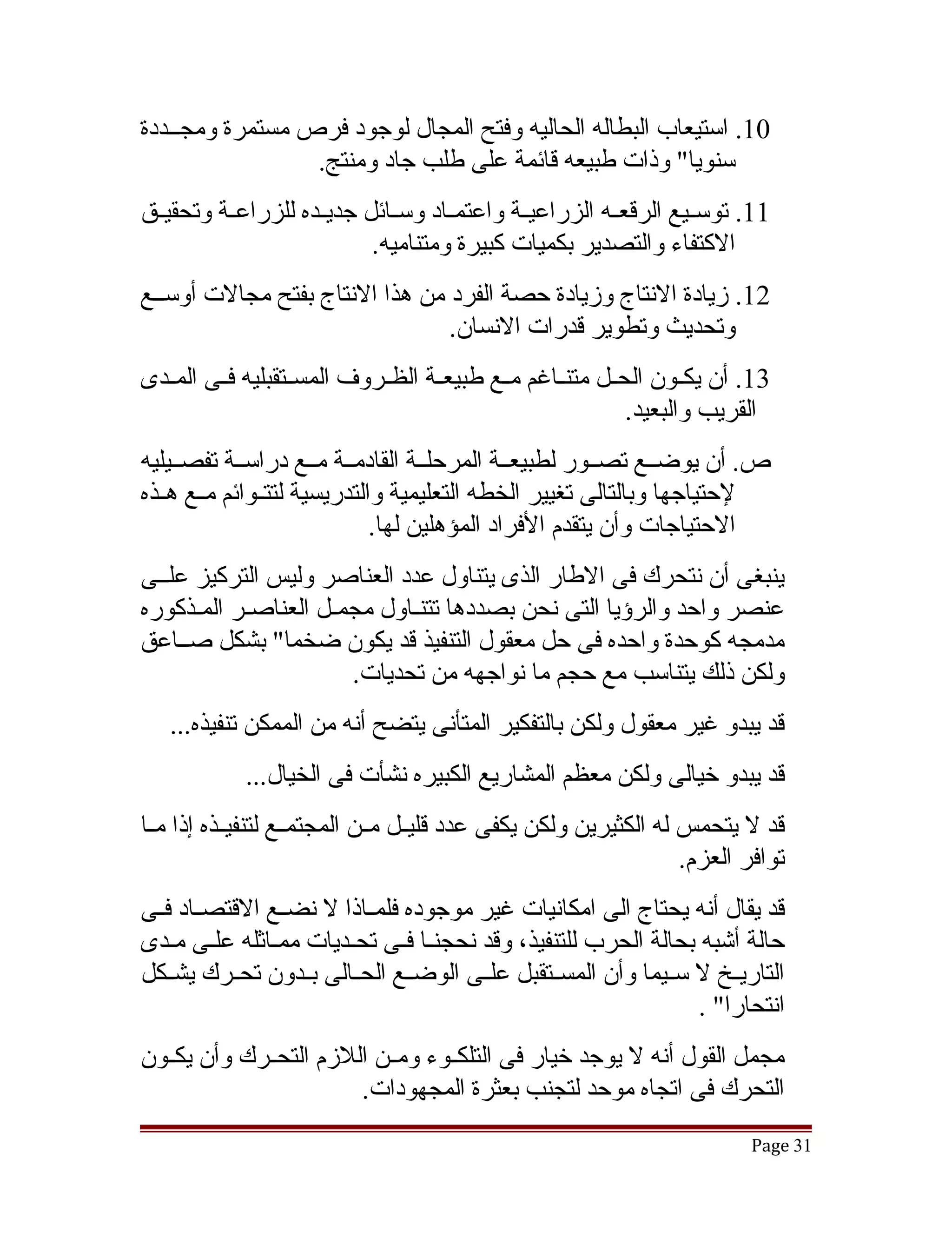 ‫01. استيعاب البطاله الحاليه وفتح المجال لوجود فرص مستمرة ومجققددة‬
                 ‫سنويا" وذات طبيعه قائمة على طلب جاد ومنتج.‬
‫11. توسققيع الرقعققه الزراعيققة واعتمققاد وسققائل جديققده للزراعققة وتحقيققق‬
                            ‫الكتفاء والتصدير بكميات كبيرة ومتناميه.‬
‫21. زيادة النتاج وزيادة حصة الفرد من هذا النتاج بفتح مجالت أوسققع‬
                                ‫وتحديث وتطوير قدرات النسان.‬
‫31. أن يكققون الحققل متنققاغم مققع طبيعققة الظققروف المسققتقبليه فققى المققدى‬
                                                             ‫القريب والبعيد.‬
‫ص. أن يوضققع تصققور لطبيعققة المرحلققة القادمققة مققع دراسققة تفصققيليه‬
‫لحتياجها وبالتالى تغيير الخطه التعليمية والتدريسية لتتققوائم مققع هققذه‬
                              ‫الحتياجات وأن يتقدم الفراد المؤهلين لها.‬
‫ينبغى أن نتحرك فى الطار الذى يتناول عدد العناصر وليس التركيز علققى‬
‫عنصر واحد والرؤيا التى نحن بصددها تتنقاول مجمقل العناصقر المقذكوره‬
‫مدمجه كوحدة واحده فى حل معقول التنفيذ قد يكون ضخما" بشكل صققاعق‬
                      ‫ولكن ذلك يتناسب مع حجم ما نواجهه من تحديات.‬
   ‫قد يبدو غير معقول ولكن بالتفكير المتأنى يتضح أنه من الممكن تنفيذه...‬
            ‫قد يبدو خيالى ولكن معظم المشاريع الكبيره نشأت فى الخيال...‬
‫قد ل يتحمس له الكثيرين ولكن يكفى عدد قليققل مققن المجتمققع لتنفيققذه إذا مققا‬
                                                                   ‫توافر العزم.‬
‫قد يقال أنه يحتاج الى امكانيات غير موجوده فلمققاذا ل نضققع القتصققاد فققى‬
‫حالة أتشبه بحالة الحرب للتنفيذ، وقد نحجنقا فقى تحقديات ممقاثله علقى مقدى‬
               ‫ق‬        ‫ق‬         ‫ق‬
‫التاريققخ ل سققيما وأن المسققتقبل علققى الوضققع الحققالى بققدون تحققرك يشققكل‬
                                                                  ‫انتحارا" .‬
‫مجمل القول أنه ل يوجد خيار فى التلكققوء ومققن اللزم التحققرك وأن يكققون‬
                        ‫التحرك فى اتجاه موحد لتجنب بعثرة المجهودات.‬
                                                                          ‫13 ‪Page‬‬
 