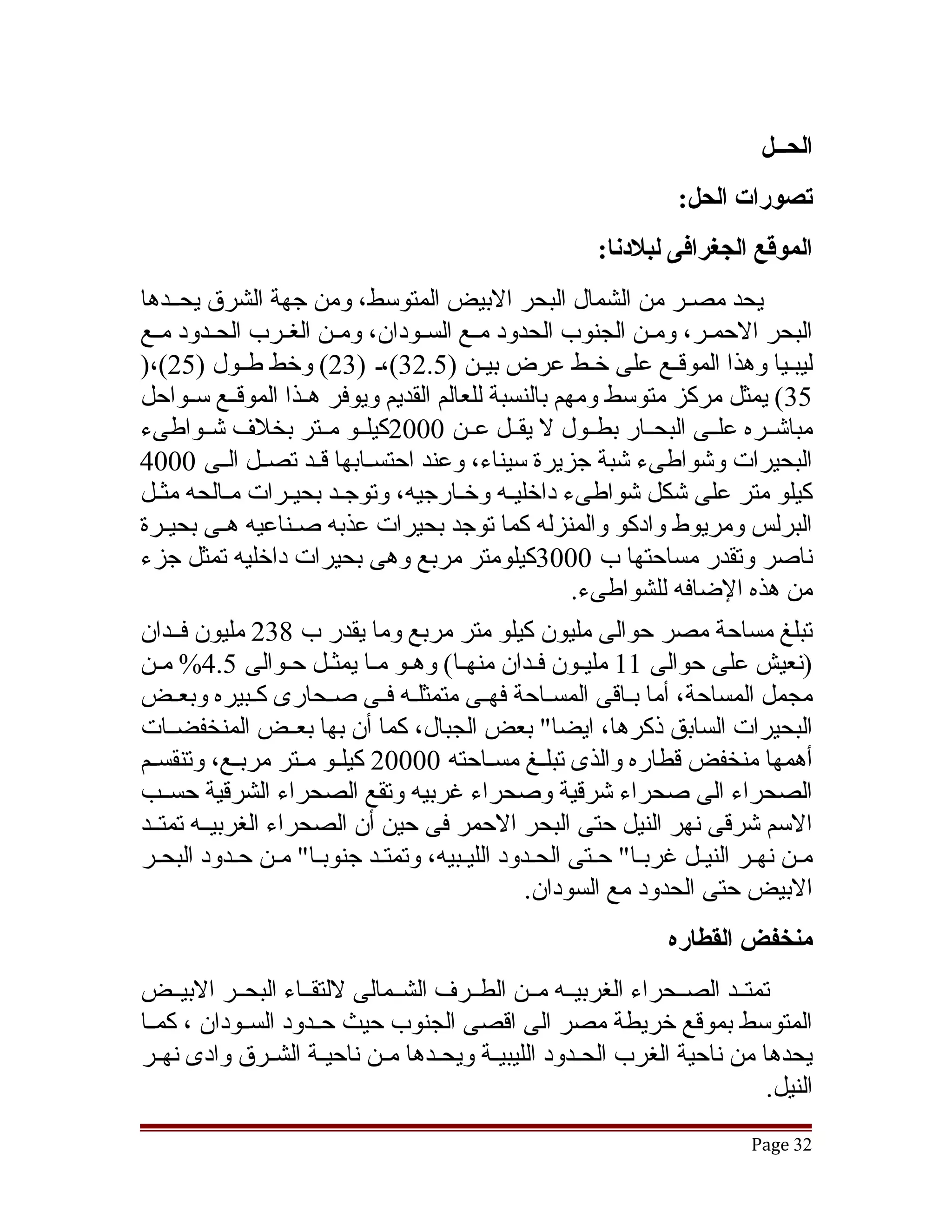 ‫الحــل‬
                                                                 ‫تصورات الحل:‬
                                                       ‫الموقع الجغرافى لبلدنا:‬
‫يحد مصقر من الشمال البحر البيض المتوسط، ومن جهة الشرق يحققدها‬
‫البحر الحمقر، ومقن الجنوب الحدود مققع السققودان، ومققن الغققرب الحققدود مققع‬
‫ليبقيا وهذا الموققع على خقط عرض بيقن )5.23(،ق )32( وخط طققول )52(،)‬
‫53( يمثل مركز متوسط ومهم بالنسبة للعالم القديم ويوفر هققذا الموقققع سققواحل‬
‫مباتشققره علققى البحققار بطققول ل يقققل عققن 0002كيلققو مققتر بخلف تشققواطىء‬
‫البحيرات وتشواطىء تشبة جزيرة سيناء، وعند احتسققابها قققد تصققل الققى 0004‬
‫كيلو متر على تشكل تشواطىء داخليقه وخقارجيه، وتوجقد بحيقرات مقالحه مثقل‬
   ‫ق‬         ‫ق‬     ‫ق‬      ‫ق‬            ‫ق‬     ‫ق‬
‫البرلس ومريوط وادكو والمنزله كما توجد بحيرات عذبه صقناعيه هقى بحيقرة‬
     ‫ق‬      ‫ق‬       ‫ق‬
‫ناصر وتقدر مساحتها ب 0003كيلومتر مربع وهى بحيرات داخليه تمثل جزء‬
                                                     ‫من هذه الضافه للشواطىء.‬
‫تبلغ مساحة مصر حوالى مليون كيلو متر مربع وما يقدر ب 832 مليون فققدان‬
‫)نعيش على حوالى 11 مليقون فقدان منهقا( وهقو مقا يمثقل حقوالى 5.4% مقن‬
‫مجمل المساحة، أما بققاقى المسققاحة فهققى متمثلققه فققى صققحارى كققبيره وبعققض‬
‫البحيرات السابق ذكرها، ايضا" بعض الجبال، كما أن بها بعققض المنخفضققات‬
‫أهمها منخفض قطاره والذى تبلققغ مسققاحته 00002 كيلققو مققتر مربققع، وتنقسققم‬
‫الصحراء الى صحراء تشرقية وصحراء غربيه وتقع الصحراء الشرقية حسققب‬
‫السم تشرقى نهر النيل حتى البحر الحمر فى حين أن الصحراء الغربيققه تمتققد‬
‫مقن نهقر النيقل غربقا" حقتى الحقدود الليقبيه، وتمتقد جنوبقا" مقن حقدود البحقر‬
                                               ‫البيض حتى الحدود مع السودان.‬
                                                                ‫منخفض القطاره‬
‫تمتققد الصققحراء الغربيققه مققن الطققرف الشققمالى للتقققاء البحققر البيققض‬
‫المتوسط بموقع خريطة مصر الى اقصى الجنوب حيث حققدود السققودان ، كمققا‬
‫يحدها من ناحية الغرب الحققدود الليبيققة ويحققدها مققن ناحيققة الشققرق وادى نهققر‬
                                                                            ‫النيل.‬
                                                                          ‫23 ‪Page‬‬
 