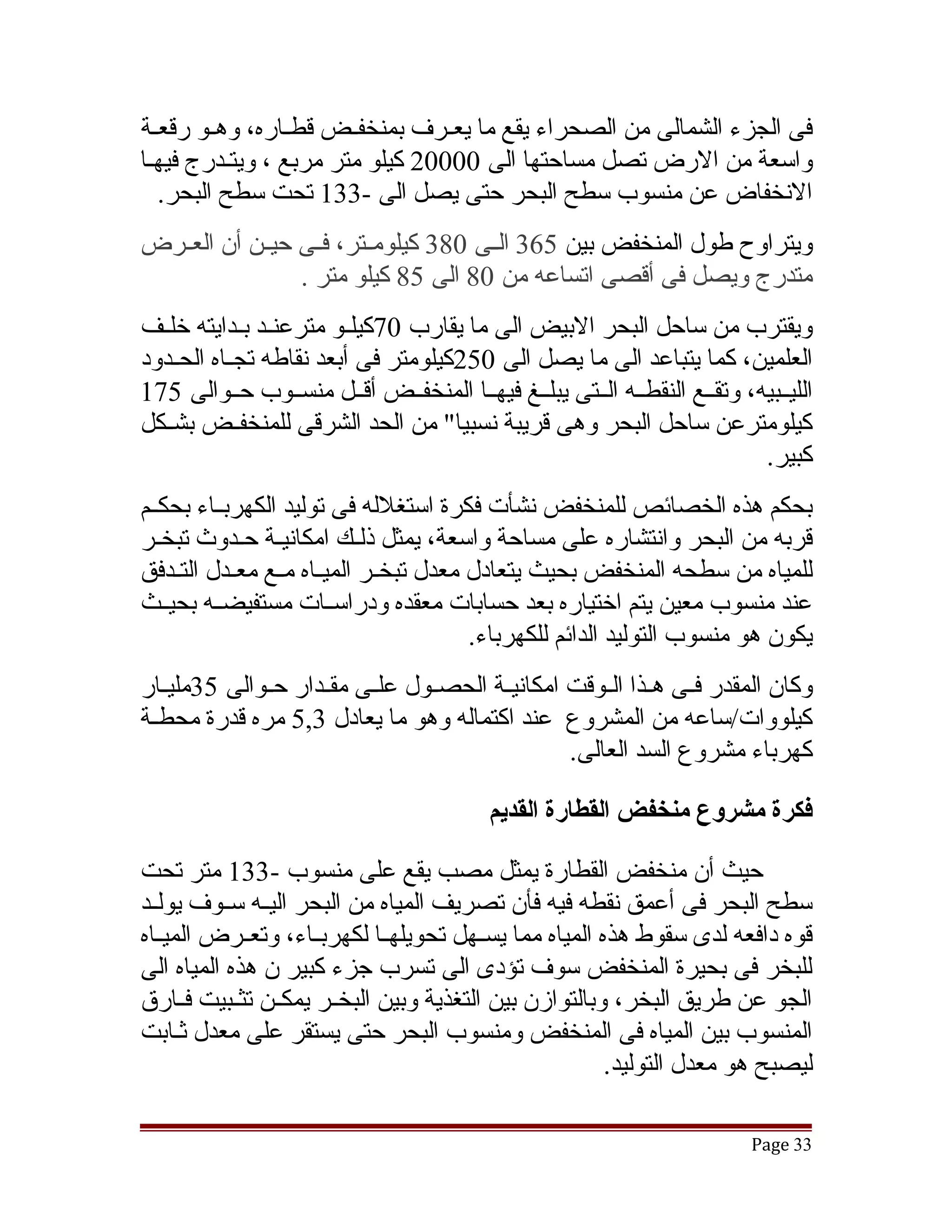 ‫فى الجزء الشمالى من الصحراء يقع ما يعققرف بمنخفققض قطققاره، وهققو رقعقة‬
  ‫ق‬
‫واسعة من الرض تصل مساحتها الى 00002 كيلو متر مربع ، ويتقدرج فيهقا‬
    ‫النخفاض عن منسوب سطح البحر حتى يصل الى -331 تحت سطح البحر.‬
‫ويتراوح طول المنخفض بين 563 الققى 083 كيلومققتر، فققى حيققن أن العققرض‬
                 ‫متدرج ويصل فى أقصى اتساعه من 08 الى 58 كيلو متر .‬
‫ويقترب من ساحل البحر البيض الى ما يقارب 07كيلققو مترعنققد بققدايته خلققف‬
‫العلمين، كما يتباعد الى ما يصل الى 052كيلومتر فى أبعد نقاطه تجققاه الحققدود‬
‫الليققبيه، وتقققع النقطققه الققتى يبلققغ فيهققا المنخفققض أقققل منسققوب حققوالى 571‬
‫كيلومترعن ساحل البحر وهى قريبة نسبيا" من الحد الشرقى للمنخفققض بشققكل‬
                                                                           ‫كبير.‬
‫بحكم هذه الخصائص للمنخفض نشأت فكرة استغلله فى توليد الكهربققاء بحكققم‬
‫قربه من البحر وانتشاره على مساحة واسعة، يمثل ذلقك امكانيقة حقدوث تبخقر‬
   ‫ق‬         ‫ق ق‬             ‫ق‬
‫للمياه من سطحه المنخفض بحيث يتعادل معدل تبخققر الميققاه مققع معققدل التققدفق‬
‫عند منسوب معين يتم اختياره بعد حسابات معقده ودراسققات مستفيضققه بحيققث‬
                                          ‫يكون هو منسوب التوليد الدائم للكهرباء.‬
‫وكان المقدر فققى هققذا الققوقت امكانيققة الحصققول علققى مقققدار حققوالى 53مليققار‬
‫كيلووات/ساعه من المشروع عند اكتماله وهو ما يعادل 3,5 مره قدرة محطققة‬
                                                   ‫كهرباء مشروع السد العالى.‬

                                           ‫فكرة مشروع منخفض القطارة القديم‬

‫حيث أن منخفض القطارة يمثل مصب يقع على منسوب -331 متر تحت‬
‫سطح البحر فى أعمق نقطه فيه فأن تصريف المياه من البحر اليققه سققوف يولققد‬
‫قوه دافعه لدى سقوط هذه المياه مما يسققهل تحويلهققا لكهربققاء، وتعققرض الميققاه‬
‫للبخر فى بحيرة المنخفض سوف تؤدى الى تسرب جزء كبير ن هذه المياه الى‬
‫الجو عن طريق البخر، وبالتوازن بين التغذية وبين البخققر يمكققن تثققبيت فققارق‬
‫المنسوب بين المياه فى المنخفض ومنسوب البحر حتى يستقر على معدل ثقابت‬
     ‫ق‬
                                                         ‫ليصبح هو معدل التوليد.‬

                                                                           ‫33 ‪Page‬‬
 