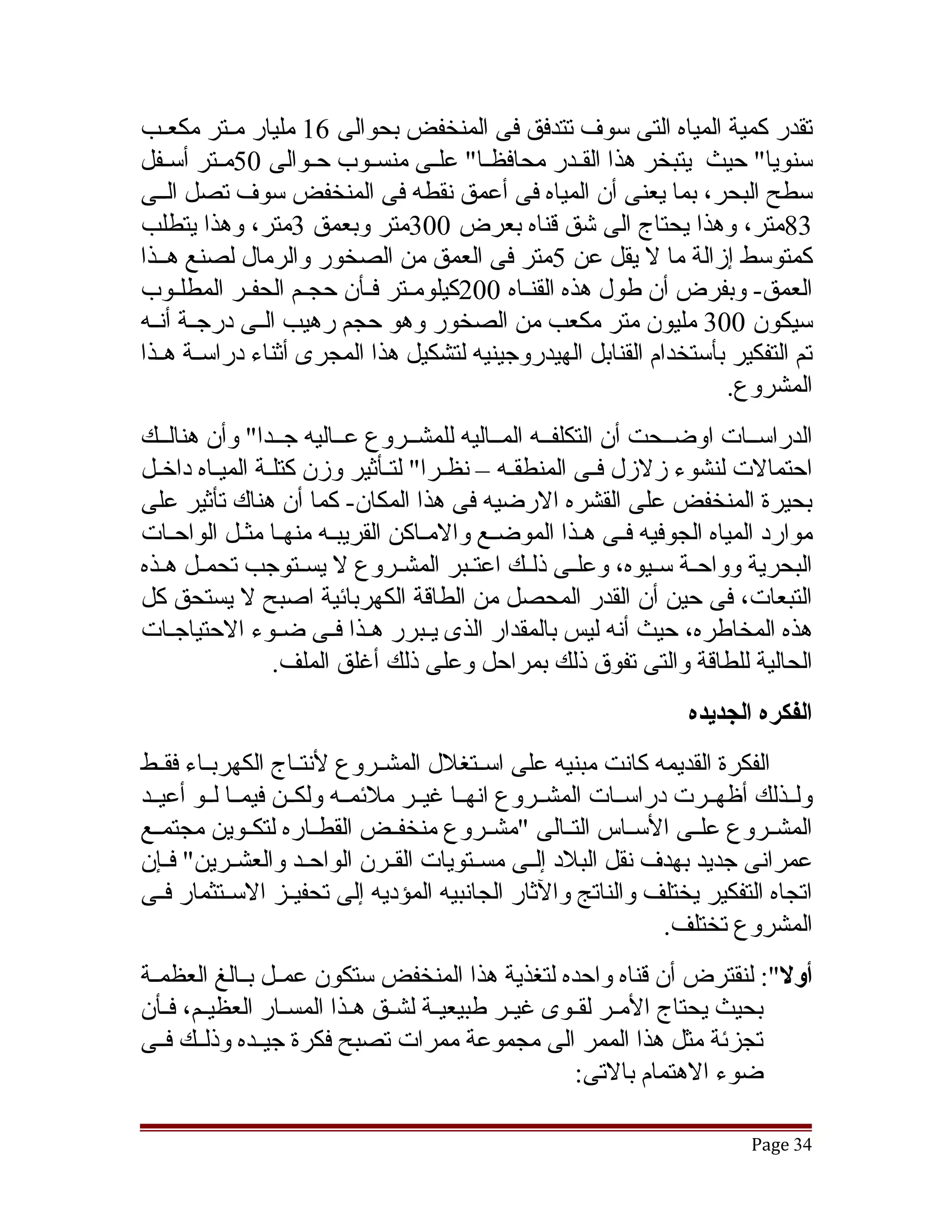 ‫تقدر كمية المياه التى سوف تتدفق فى المنخفض بحوالى 61 مليار مققتر مكعققب‬
‫سنويا" حيث يتبخر هذا القققدر محافظققا" علققى منسققوب حققوالى 05مققتر أسققفل‬
‫سطح البحر، بما يعنى أن المياه فى أعمق نقطه فى المنخفض سوف تصل الققى‬
‫38متر، وهذا يحتاج الى تشق قناه بعرض 003متر وبعمق 3متر، وهذا يتطلب‬
‫كمتوسط إزالة ما ل يقل عن 5متر فى العمق من الصخور والرمال لصنع هققذا‬
‫العمق- وبفرض أن طول هذه القنققاه 002كيلومققتر فققأن حجققم الحفققر المطلققوب‬
‫سيكون 003 مليون متر مكعب من الصخور وهو حجم رهيب الققى درجققة أنققه‬
‫تم التفكير بأستخدام القنابل الهيدروجينيه لتشكيل هذا المجرى أثناء دراسققة هققذا‬
                                                                   ‫المشروع.‬
‫الدراسققات اوضققحت أن التكلفققه المققاليه للمشققروع عققاليه جققدا" وأن هنالققك‬
‫احتمالت لنشوء زلزل فقى المنطققه – نظققرا" لتققأثير وزن كتلققة الميقاه داخقل‬
  ‫ق‬       ‫ق‬                                   ‫ق‬          ‫ق‬
‫بحيرة المنخفض على القشره الرضيه فى هذا المكان- كما أن هناك تأثير على‬
‫موارد المياه الجوفيه فققى هققذا الموضققع والمققاكن القريبققه منهققا مثققل الواحققات‬
‫البحرية وواحققة سققيوه، وعلققى ذلققك اعتققبر المشققروع ل يسققتوجب تحمققل هققذه‬
‫التبعات، فى حين أن القدر المحصل من الطاقة الكهربائية اصبح ل يستحق كل‬
‫هذه المخاطره، حيث أنه ليس بالمقدار الذى يققبرر هققذا فققى ضققوء الحتياجققات‬
                 ‫الحالية للطاقة والتى تفوق ذلك بمراحل وعلى ذلك أغلق الملف.‬
                                                                   ‫الفكره الجديده‬
‫الفكرة القديمه كانت مبنيه على اسققتغلل المشققروع لنتققاج الكهربققاء فقققط‬
‫ولققذلك أظهققرت دراسققات المشققروع انهققا غيققر ملئمققه ولكققن فيمققا لققو أعيققد‬
‫المشققروع علققى السققاس التققالى "مشققروع منخفققض القطققاره لتكققوين مجتمققع‬
‫عمرانى جديد بهدف نقل البلد إلققى مسققتويات القققرن الواحققد والعشققرين" فققإن‬
‫اتجاه التفكير يختلف والناتج والثار الجانبيه المؤديه إلى تحفيققز السققتثمار فققى‬
                                                                 ‫المشروع تختلف.‬
‫أول": لنقترض أن قناه واحده لتغذية هذا المنخفض ستكون عمققل بققالغ العظمققة‬
‫بحيث يحتاج المققر لقققوى غيققر طبيعيققة لشققق هققذا المسققار العظيققم، فققأن‬
‫تجزئة مثل هذا الممر الى مجموعة ممرات تصبح فكرة جيققده وذلققك فققى‬
                                                        ‫ضوء الهتمام بالتى:‬

                                                                           ‫43 ‪Page‬‬
 