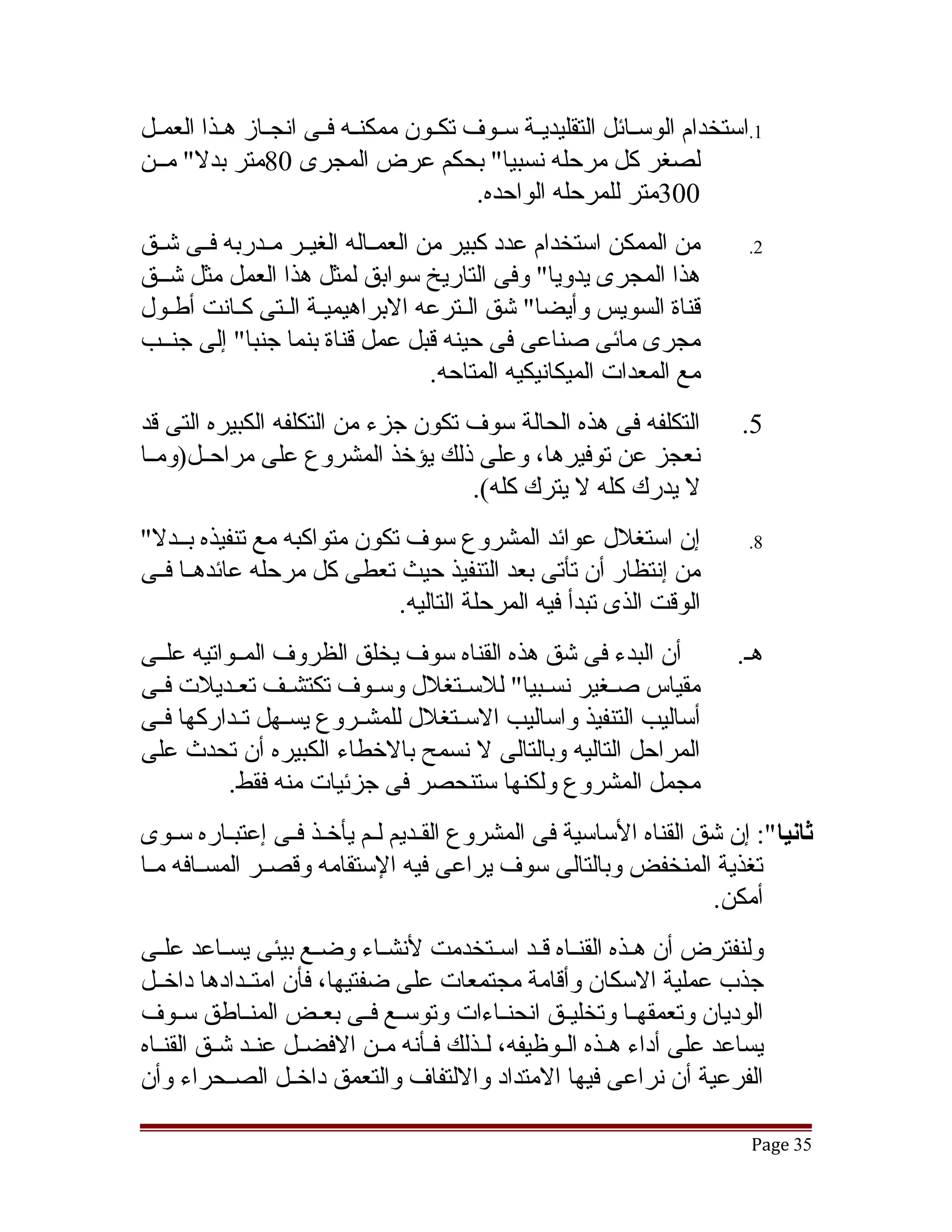 ‫1.استخدام الوسققائل التقليديققة سققوف تكققون ممكنققه فققى انجققاز هققذا العمققل‬
‫لصغر كل مرحله نسبيا" بحكم عرض المجرى 08متر بدل" مققن‬
                                           ‫003متر للمرحله الواحده.‬
‫من الممكن استخدام عدد كبير من العمققاله الغيققر مققدربه فققى تشققق‬           ‫2.‬
‫هذا المجرى يدويا" وفى التاريخ سوابق لمثل هذا العمل مثل تشققق‬
‫قناة السويس وأيضا" تشق القترعه البراهيميقة القتى كقانت أطقول‬
   ‫ق‬        ‫ق ق ق‬                        ‫ق‬
‫مجرى مائى صناعى فى حينه قبل عمل قناة بنما جنبا" إلى جنققب‬
                                      ‫مع المعدات الميكانيكيه المتاحه.‬
‫التكلفه فى هذه الحالة سوف تكون جزء من التكلفه الكبيره التى قد‬               ‫5.‬
‫نعجز عن توفيرها، وعلى ذلك يؤخذ المشروع على مراحققل)ومققا‬
                                    ‫ل يدرك كله ل يترك كله(.‬
‫إن استغلل عوائد المشروع سوف تكون متواكبه مع تنفيذه بققدل"‬                    ‫8.‬
‫من إنتظار أن تأتى بعد التنفيذ حيث تعطى كل مرحله عائدهققا فققى‬
                             ‫الوقت الذى تبدأ فيه المرحلة التاليه.‬
‫أن البدء فى تشق هذه القناه سوف يخلق الظروف المققواتيه علققى‬                ‫هق.‬
‫مقياس صققغير نسققبيا" للسققتغلل وسققوف تكتشققف تعققديلت فققى‬
‫أساليب التنفيذ واساليب السققتغلل للمشققروع يسققهل تققداركها فققى‬
‫المراحل التاليه وبالتالى ل نسمح بالخطاء الكبيره أن تحدث على‬
           ‫مجمل المشروع ولكنها ستنحصر فى جزئيات منه فقط.‬
‫ثانيا": إن تشق القناه الساسية فى المشروع الققديم لقم يأخقذ فقى إعتبقاره سقوى‬
     ‫ق‬      ‫ق‬      ‫ق ق‬      ‫ق ق‬
‫تغذية المنخفض وبالتالى سوف يراعى فيه الستقامه وقصققر المسققافه مققا‬
                                                                ‫أمكن.‬
‫ولنفترض أن هققذه القنققاه قققد اسققتخدمت لنشققاء وضققع بيئى يسققاعد علققى‬
‫جذب عملية السكان وأقامة مجتمعات على ضفتيها، فأن امتققدادها داخققل‬
‫الوديان وتعمقهققا وتخليققق انحنققاءات وتوسققع فققى بعققض المنققاطق سققوف‬
‫يساعد على أداء هققذه الققوظيفه، لققذلك فققأنه مققن الفضققل عنققد تشققق القنققاه‬
‫الفرعية أن نراعى فيها المتداد واللتفاف والتعمق داخققل الصققحراء وأن‬

                                                                             ‫53 ‪Page‬‬
 