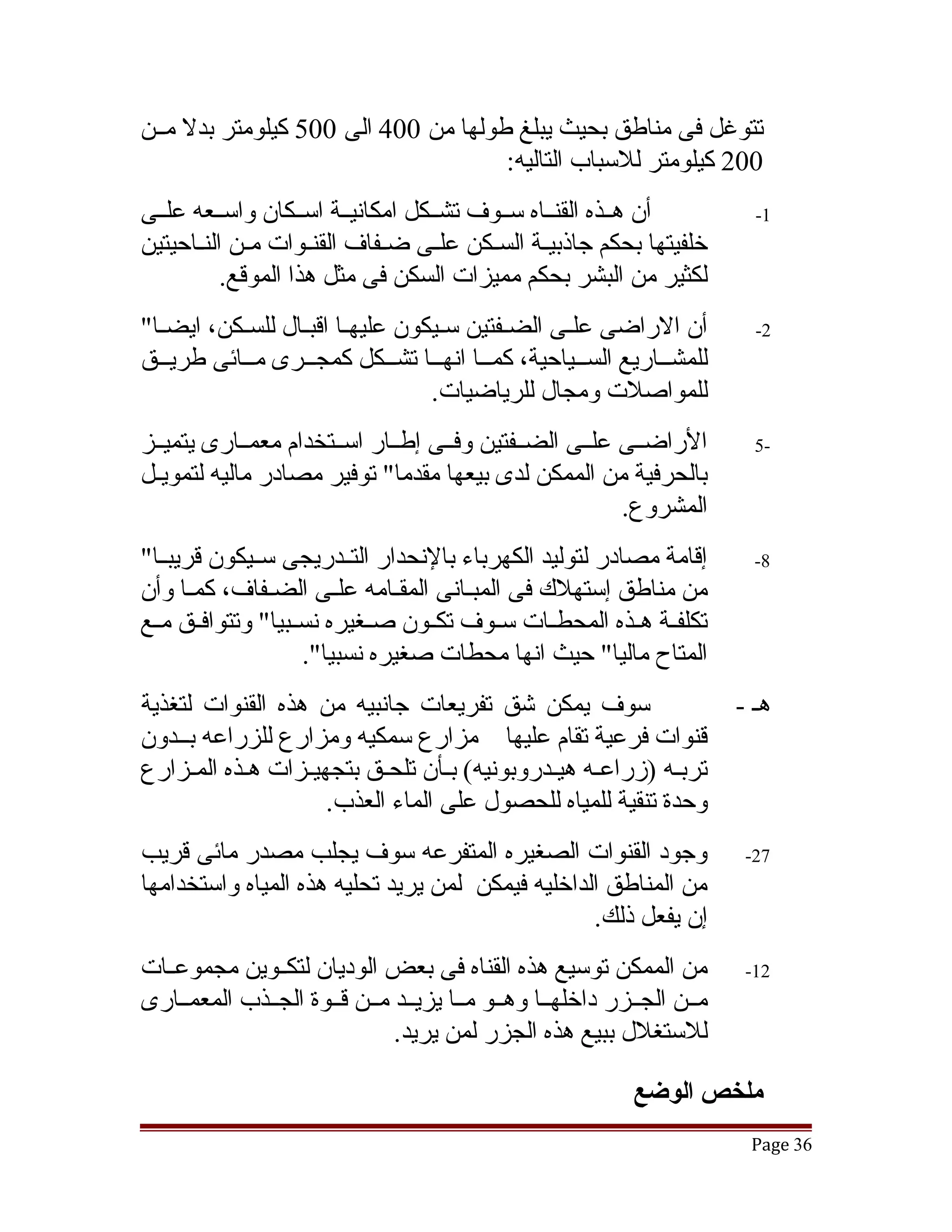 ‫تتوغل فى مناطق بحيث يبلغ طولها من 004 الى 005 كيلومتر بدل مققن‬
                                     ‫002 كيلومتر للسباب التاليه:‬
‫أن هققذه القنققاه سققوف تشققكل امكانيققة اسققكان واسققعه علققى‬            ‫1-‬
‫خلفيتها بحكم جاذبيقة السقكن علقى ضققفاف القنقوات مقن النققاحيتين‬
              ‫ق‬      ‫ق‬             ‫ق‬    ‫ق‬      ‫ق‬
           ‫لكثير من البشر بحكم مميزات السكن فى مثل هذا الموقع.‬
‫أن الراضى علقى الضقفتين سقيكون عليهقا اقبقال للسقكن، ايضقا"‬
  ‫ق‬       ‫ق‬      ‫ق ق‬                    ‫ق‬      ‫ق‬                          ‫2-‬
‫للمشققاريع السققياحية، كمققا انهققا تشققكل كمجققرى مققائى طريققق‬
                                ‫للمواصلت ومجال للرياضيات.‬
‫الراضققى علققى الضققفتين وفققى إطققار اسققتخدام معمققارى يتميققز‬          ‫-5‬
‫بالحرفية من الممكن لدى بيعها مقدما" توفير مصادر ماليه لتمويقل‬
 ‫ق‬
                                                        ‫المشروع.‬
‫إقامة مصادر لتوليد الكهرباء بالنحدار التققدريجى سققيكون قريبققا"‬          ‫8-‬
‫من مناطق إستهلك فى المبقانى المققامه علقى الضققفاف، كمققا وأن‬
                         ‫ق‬     ‫ق‬       ‫ق‬
‫تكلفققة هققذه المحطققات سققوف تكققون صققغيره نسققبيا" وتتوافققق مققع‬
                     ‫المتاح ماليا" حيث انها محطات صغيره نسبيا".‬
‫سوف يمكن تشق تفريعات جانبيه من هذه القنوات لتغذية‬                       ‫هق -‬
‫قنوات فرعية تقام عليها مزارع سمكيه ومزارع للزراعه بققدون‬
‫تربقه )زراعقه هيقدروبونيه( بقأن تلحقق بتجهيقزات هقذه المقزارع‬
                  ‫ق‬              ‫ق‬          ‫ق‬
                    ‫وحدة تنقية للمياه للحصول على الماء العذب.‬
‫وجود القنوات الصغيره المتفرعه سوف يجلب مصدر مائى قريب‬                    ‫72-‬
‫من المناطق الداخليه فيمكن لمن يريد تحليه هذه المياه واستخدامها‬
                                                  ‫إن يفعل ذلك.‬
‫من الممكن توسيع هذه القناه فى بعض الوديان لتكققوين مجموعققات‬             ‫21-‬
‫مققن الجققزر داخلهققا وهققو مققا يزيققد مققن قققوة الجققذب المعمققارى‬
                              ‫للستغلل ببيع هذه الجزر لمن يريد.‬

                                                            ‫ملخص الوضع‬
                                                                         ‫63 ‪Page‬‬
 