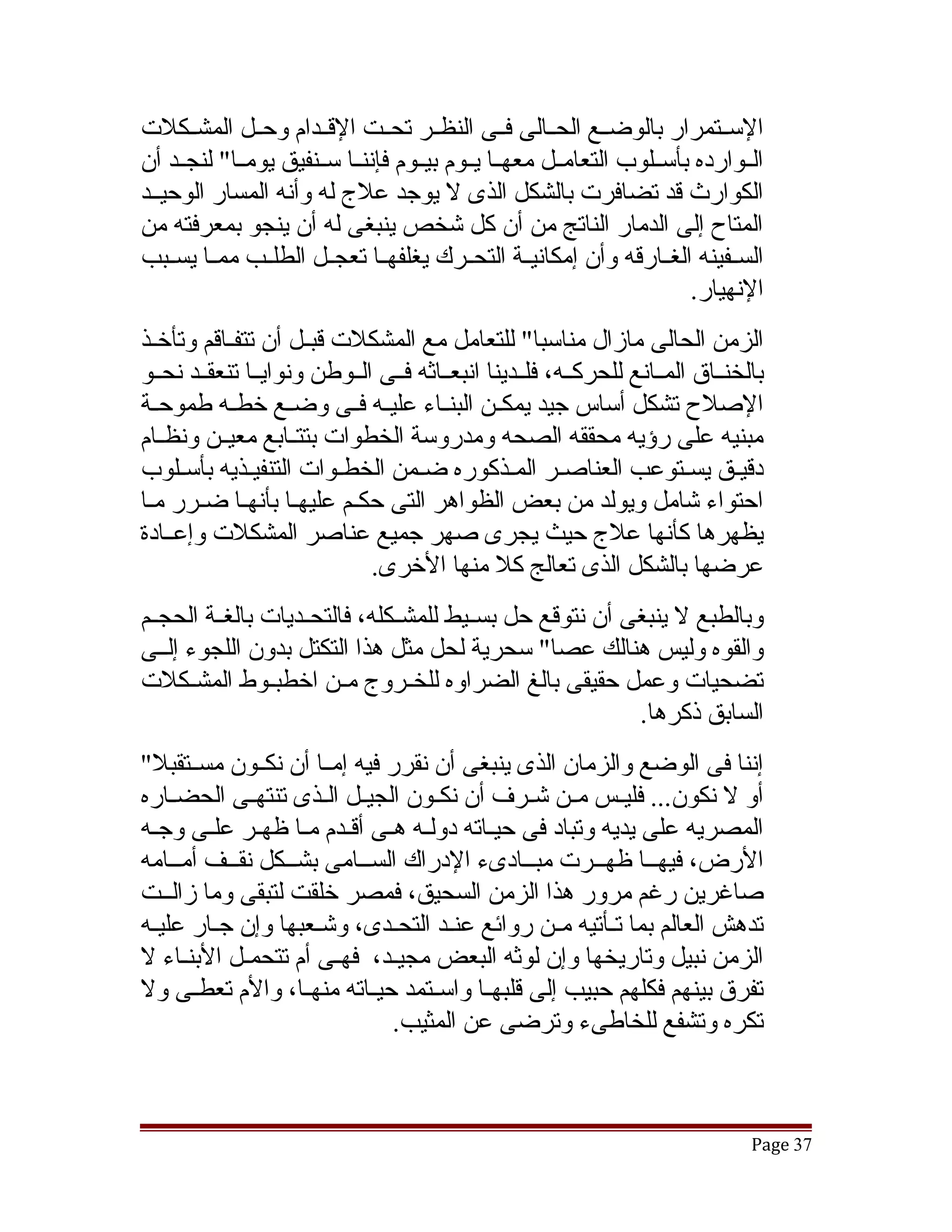 ‫السققتمرار بالوضققع الحققالى فققى النظققر تحققت القققدام وحققل المشققكلت‬
‫الققوارده بأسققلوب التعامققل معهققا يققوم بيققوم فإننققا سققنفيق يومققا" لنجققد أن‬
‫الكوارث قد تضافرت بالشكل الذى ل يوجد علج له وأنه المسار الوحيققد‬
‫المتاح إلى الدمار الناتج من أن كل تشخص ينبغى له أن ينجو بمعرفته من‬
‫السققفينه الغققارقه وأن إمكانيققة التحققرك يغلفهققا تعجققل الطلققب ممققا يسققبب‬
                                                                        ‫النهيار.‬
‫الزمن الحالى مازال مناسبا" للتعامل مع المشكلت قبققل أن تتفققاقم وتأخققذ‬
‫بالخنققاق المققانع للحركققه، فلققدينا انبعققاثه فققى الققوطن ونوايققا تنعقققد نحققو‬
‫الصلح تشكل أساس جيد يمكققن البنققاء عليققه فققى وضققع خطققه طموحققة‬
‫مبنيه على رؤيه محققه الصحه ومدروسة الخطوات بتتققابع معيققن ونظققام‬
‫دقيقق يسقتوعب العناصقر المقذكوره ضقمن الخطقوات التنفيقذيه بأسقلوب‬
‫احتواء تشامل ويولد من بعض الظواهر التى حكقم عليهقا بأنهقا ضقرر مقا‬
‫يظهرها كأنها علج حيث يجرى صهر جميع عناصر المشكلت وإعققادة‬
                              ‫عرضها بالشكل الذى تعالج كل منها الخرى.‬
‫وبالطبع ل ينبغى أن نتوقع حل بسققيط للمشققكله، فالتحققديات بالغققة الحجققم‬
‫والقوه وليس هنالك عصا" سحرية لحل مثل هذا التكتل بدون اللجوء إلققى‬
‫تضحيات وعمل حقيقى بالغ الضراوه للخققروج مققن اخطبققوط المشققكلت‬
                                                           ‫السابق ذكرها.‬
‫إننا فى الوضع والزمان الذى ينبغى أن نقرر فيه إمققا أن نكققون مسققتقبل"‬
‫أو ل نكون... فليققس مققن تشققرف أن نكققون الجيققل الققذى تنتهققى الحضققاره‬
‫المصريه على يديه وتباد فى حيقاته دولقه هقى أقققدم مقا ظهققر علقى وجقه‬
  ‫ق‬      ‫ق‬          ‫ق‬         ‫ق ق‬          ‫ق‬
‫الرض، فيهققا ظهققرت مبققادىء الدراك السققامى بشققكل نقققف أمققامه‬
     ‫ق‬      ‫ق‬     ‫ق‬         ‫ق‬                   ‫ق‬       ‫ق‬        ‫ق‬
‫صاغرين رغم مرور هذا الزمن السحيق، فمصر خلقت لتبقى وما زالققت‬
‫تدهش العالم بما تققأتيه مققن روائع عنققد التحققدى، وتشققعبها وإن جققار عليققه‬
‫الزمن نبيل وتاريخها وإن لوثه البعض مجيققد، فهققى أم تتحمقل البنقاء ل‬
       ‫ق‬      ‫ق‬
‫تفرق بينهم فكلهم حبيب إلى قلبهققا واسققتمد حيققاته منهققا، والم تعطققى ول‬
                               ‫تكره وتشفع للخاطىء وترضى عن المثيب.‬



                                                                                 ‫73 ‪Page‬‬
 