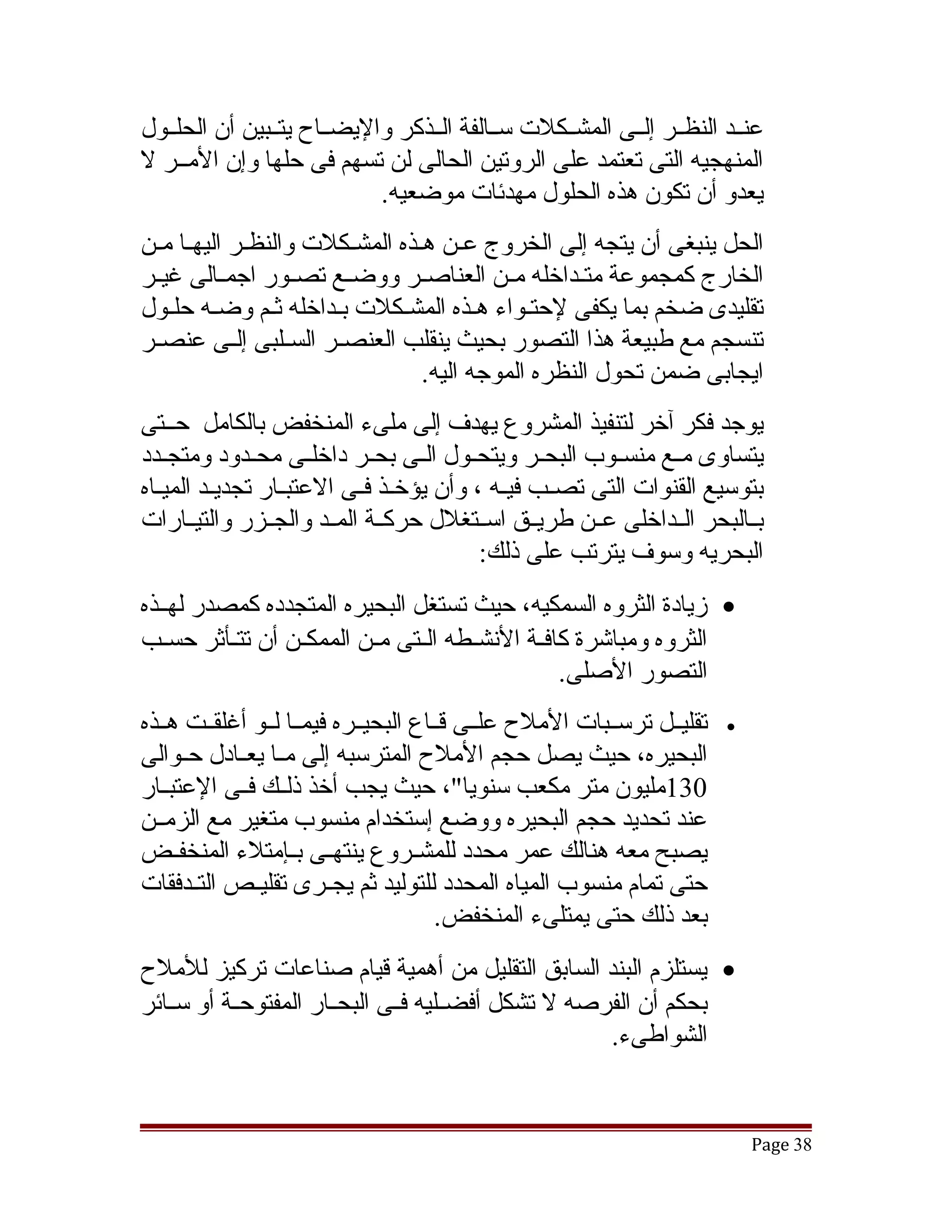 ‫عنققد النظققر إلققى المشققكلت سققالفة الققذكر واليضققاح يتققبين أن الحلققول‬
‫المنهجيه التى تعتمد على الروتين الحالى لن تسهم فى حلها وإن المققر ل‬
                            ‫يعدو أن تكون هذه الحلول مهدئات موضعيه.‬
‫الحل ينبغى أن يتجه إلى الخروج عقن هقذه المشقكلت والنظقر اليهقا مقن‬
      ‫ق‬                  ‫ق‬
‫الخارج كمجموعة متققداخله مققن العناصققر ووضققع تصققور اجمققالى غيققر‬
‫تقليدى ضخم بما يكفى لحتقواء هقذه المشقكلت بقداخله ثقم وضقه حلقول‬
‫تنسجم مع طبيعة هذا التصور بحيث ينقلب العنصققر السققلبى إلققى عنصققر‬
                                ‫ايجابى ضمن تحول النظره الموجه اليه.‬
‫يوجد فكر آخر لتنفيذ المشروع يهدف إلى ملىء المنخفض بالكامل حققتى‬
‫يتساوى مققع منسققوب البحققر ويتحققول الققى بحققر داخلققى محققدود ومتجققدد‬
‫بتوسيع القنوات التى تصققب فيقه ، وأن يؤخققذ فققى العتبققار تجديققد الميققاه‬
                                              ‫ق‬
‫بققالبحر الققداخلى عققن طريققق اسققتغلل حركققة المققد والجققزر والتيققارات‬
                                            ‫البحريه وسوف يترتب على ذلك:‬
‫• زيادة الثروه السمكيه، حيث تستغل البحيره المتجدده كمصدر لهققذه‬
‫الثروه ومباتشرة كافققة النشققطه الققتى مققن الممكققن أن تتققأثر حسققب‬
                                                    ‫التصور الصلى.‬
‫تقليققل ترسققبات الملح علققى قققاع البحيققره فيمققا لققو أغلقققت هققذه‬   ‫•‬
‫البحيره، حيث يصل حجم الملح المترسبه إلى مققا يعققادل حققوالى‬
‫031مليون متر مكعب سنويا"، حيث يجب أخذ ذلققك فققى العتبققار‬
‫عند تحديد حجم البحيره ووضع إستخدام منسوب متغير مع الزمققن‬
‫يصبح معه هنالك عمر محدد للمشققروع ينتهققى بققإمتلء المنخفققض‬
‫حتى تمام منسوب المياه المحدد للتوليد ثم يجققرى تقليققص التققدفقات‬
                                       ‫بعد ذلك حتى يمتلىء المنخفض.‬
‫• يستلزم البند السابق التقليل من أهمية قيام صناعات تركيز للملح‬
‫بحكم أن الفرصه ل تشكل أفضققليه فققى البحققار المفتوحققة أو سققائر‬
                                                      ‫الشواطىء.‬


                                                                             ‫83 ‪Page‬‬
 