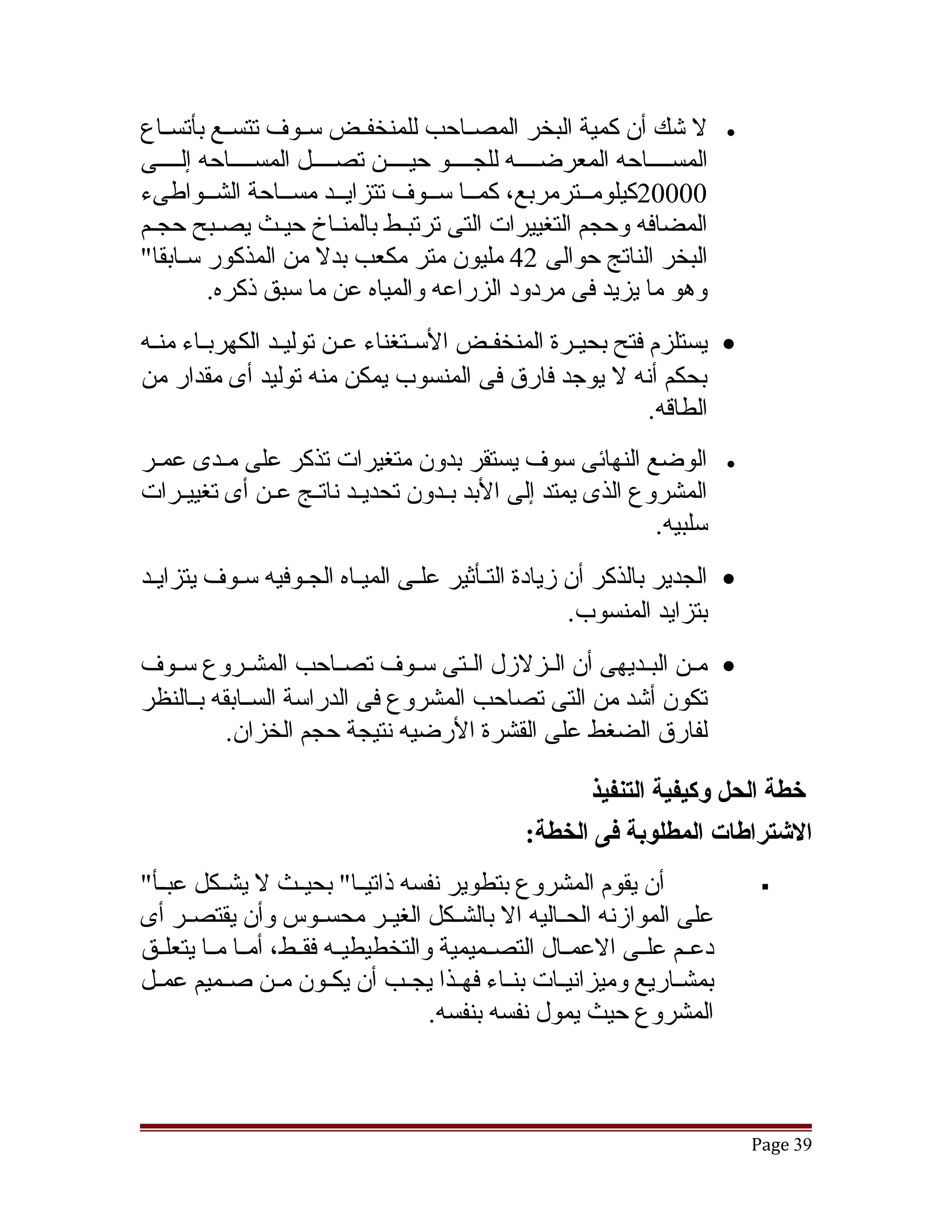 ‫ل تشك أن كمية البخر المصققاحب للمنخفققض سققوف تتسققع بأتسققاع‬             ‫•‬
‫المسققققاحه المعرضققققه للجققققو حيققققن تصققققل المسققققاحه إلققققى‬
‫00002كيلومققترمربع، كمققا سققوف تتزايققد مسققاحة الشققواطىء‬
‫المضافه وحجم التغييرات التى ترتبقط بالمنقاخ حيقث يصقبح حجقم‬
                 ‫ق‬
‫البخر الناتج حوالى 24 مليون متر مكعب بدل من المذكور سققابقا"‬
         ‫وهو ما يزيد فى مردود الزراعه والمياه عن ما سبق ذكره.‬
‫• يستلزم فتح بحيققرة المنخفققض السققتغناء عقن توليقد الكهربققاء منققه‬
                  ‫ق‬      ‫ق‬
‫بحكم أنه ل يوجد فارق فى المنسوب يمكن منه توليد أى مقدار من‬
                                                             ‫الطاقه.‬
‫الوضع النهائى سوف يستقر بدون متغيرات تذكر على مققدى عمققر‬                 ‫•‬
‫المشروع الذى يمتد إلى البد بققدون تحديققد ناتققج عققن أى تغييققرات‬
                                                             ‫سلبيه.‬
‫• الجدير بالذكر أن زيادة التقأثير علقى الميقاه الجقوفيه سقوف يتزايقد‬
                                                  ‫بتزايد المنسوب.‬
‫• مققن البققديهى أن الققزلزل الققتى سققوف تصققاحب المشققروع سققوف‬
‫تكون أتشد من التى تصاحب المشروع فى الدراسة السققابقه بققالنظر‬
           ‫لفارق الضغط على القشرة الرضيه نتيجة حجم الخزان.‬

                                                     ‫خطة الحل وكيفية التنفيذ‬
                                               ‫الشتراطات المطلوبة فى الخطة:‬
‫أن يقوم المشروع بتطوير نفسه ذاتيققا" بحيققث ل يشققكل عبققأ"‬                    ‫‪‬‬
‫على الموازنه الحققاليه ال بالشققكل الغيققر محسققوس وأن يقتصققر أى‬
‫دعققم علققى العمققال التصققميمية والتخطيطيققه فقققط، أمققا مققا يتعلققق‬
‫بمشققاريع وميزانيققات بنققاء فهققذا يجققب أن يكققون مققن صققميم عمققل‬
                                      ‫المشروع حيث يمول نفسه بنفسه.‬



                                                                              ‫93 ‪Page‬‬
 
