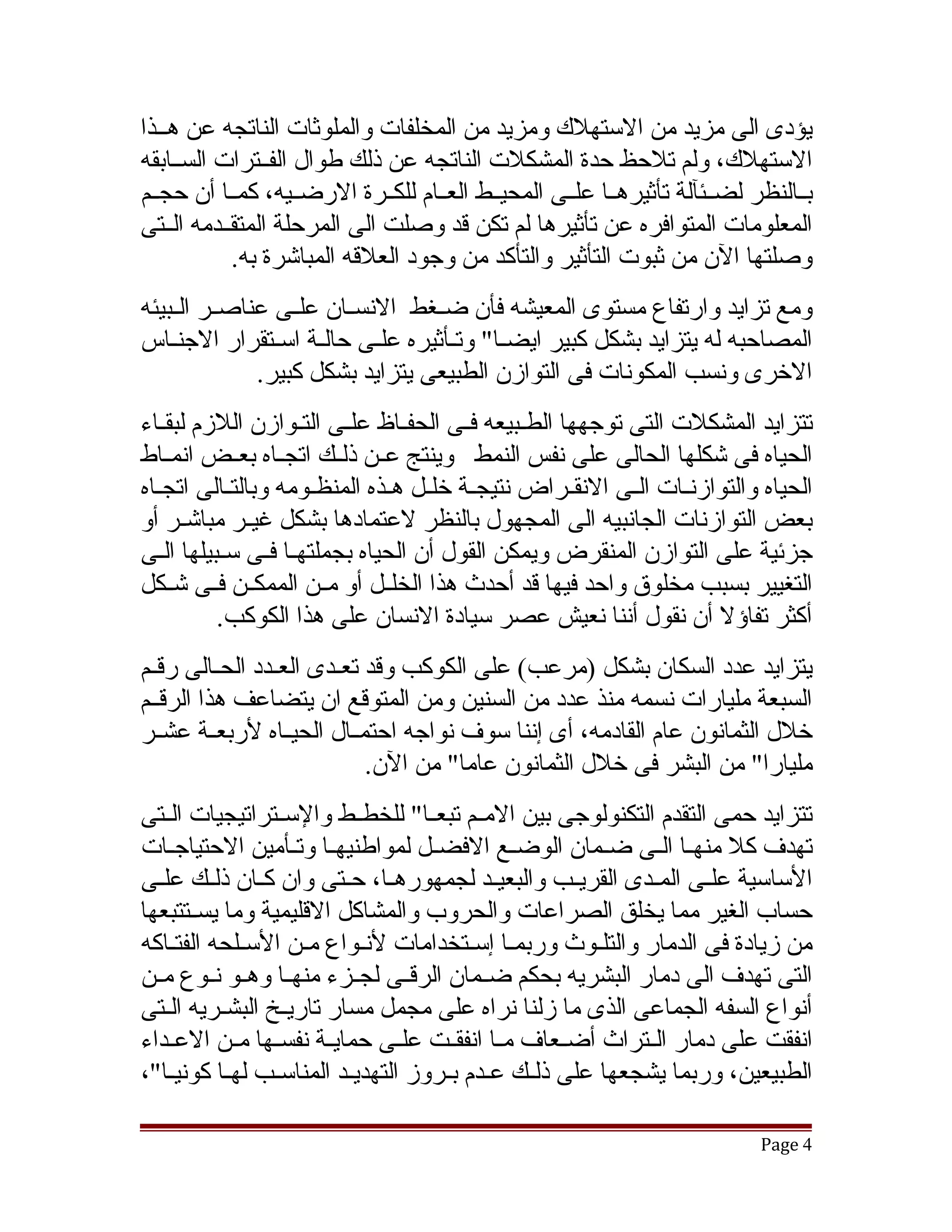 ‫يؤدى الى مزيد من الستهلك ومزيد من المخلفات والملوثات الناتجه عن هققذا‬
‫الستهلك، ولم تلحظ حدة المشكلت الناتجه عن ذلك طوال الفققترات السققابقه‬
‫بققالنظر لضققئآلة تأثيرهققا علققى المحيققط العققام للكققرة الرضققيه، كمققا أن حجققم‬
‫المعلومات المتوافره عن تأثيرها لم تكن قد وصلت الى المرحلة المتقققدمه الققتى‬
            ‫وصلتها الن من ثبوت التأثير والتأكد من وجود العلقه المباتشرة به.‬
‫ومع تزايد وارتفاع مستوى المعيشه فأن ضققغط النسققان علققى عناصققر الققبيئه‬
‫المصاحبه له يتزايد بشكل كبير ايضققا" وتققأثيره علققى حالققة اسققتقرار الجنققاس‬
               ‫الخرى ونسب المكونات فى التوازن الطبيعى يتزايد بشكل كبير.‬
‫تتزايد المشكلت التى توجهها الطقبيعه فقى الحفقاظ علقى التقوازن اللزم لبققاء‬
   ‫ق‬                 ‫ق ق‬         ‫ق‬       ‫ق‬    ‫ق‬
‫الحياه فى تشكلها الحالى على نفس النمط وينتج عققن ذلققك اتجققاه بعققض انمققاط‬
‫الحياه والتوازنقات الققى النققراض نتيجققة خلقل هقذه المنظقومه وبالتققالى اتجقاه‬
  ‫ق‬                   ‫ق‬        ‫ق ق‬                  ‫ق‬          ‫ق‬
‫بعض التوازنات الجانبيه الى المجهول بالنظر لعتمادها بشكل غيققر مباتشققر أو‬
‫جزئية على التوازن المنقرض ويمكن القول أن الحياه بجملتهقا فقى سقبيلها القى‬
  ‫ق‬              ‫ق ق‬
‫التغيير بسبب مخلوق واحد فيها قد أحدث هذا الخلققل أو مققن الممكققن فققى تشققكل‬
          ‫أكثر تفاؤل أن نقول أننا نعيش عصر سيادة النسان على هذا الكوكب.‬
‫يتزايد عدد السكان بشكل )مرعب( على الكوكب وقد تعقدى العقدد الحققالى رقققم‬
                 ‫ق‬      ‫ق‬
‫السبعة مليارات نسمه منذ عدد من السنين ومن المتوقع ان يتضاعف هذا الرقققم‬
‫خلل الثمانون عام القادمه، أى إننا سوف نواجه احتمققال الحيققاه لربعققة عشققر‬
                            ‫مليارا" من البشر فى خلل الثمانون عاما" من الن.‬
‫تتزايد حمى التقدم التكنولوجى بين المققم تبعققا" للخطققط والسققتراتيجيات الققتى‬
‫تهدف كل منهققا الققى ضققمان الوضققع الفضققل لمواطنيهققا وتققأمين الحتياجققات‬
‫الساسية علققى المققدى القريققب والبعيقد لجمهورهققا، حققتى وان كققان ذلققك علققى‬
                                            ‫ق‬
‫حساب الغير مما يخلق الصراعات والحروب والمشاكل القليمية وما يسققتتبعها‬
‫من زيادة فى الدمار والتلقوث وربمقا إسقتخدامات لنقواع مقن السقلحه الفتقاكه‬
‫التى تهدف الى دمار البشريه بحكم ضققمان الرقققى لجققزء منهققا وهققو نققوع مققن‬
‫أنواع السفه الجماعى الذى ما زلنا نراه على مجمل مسار تاريقخ البشقريه القتى‬
   ‫ق‬      ‫ق‬       ‫ق‬
‫انفقت على دمار الققتراث أضققعاف مققا انفقققت علققى حمايققة نفسققها مققن العققداء‬
‫الطبيعين، وربما يشجعها على ذلققك عقدم بقروز التهديقد المناسققب لهققا كونيقا"،‬
    ‫ق‬                      ‫ق‬          ‫ق ق‬

                                                                            ‫4 ‪Page‬‬
 