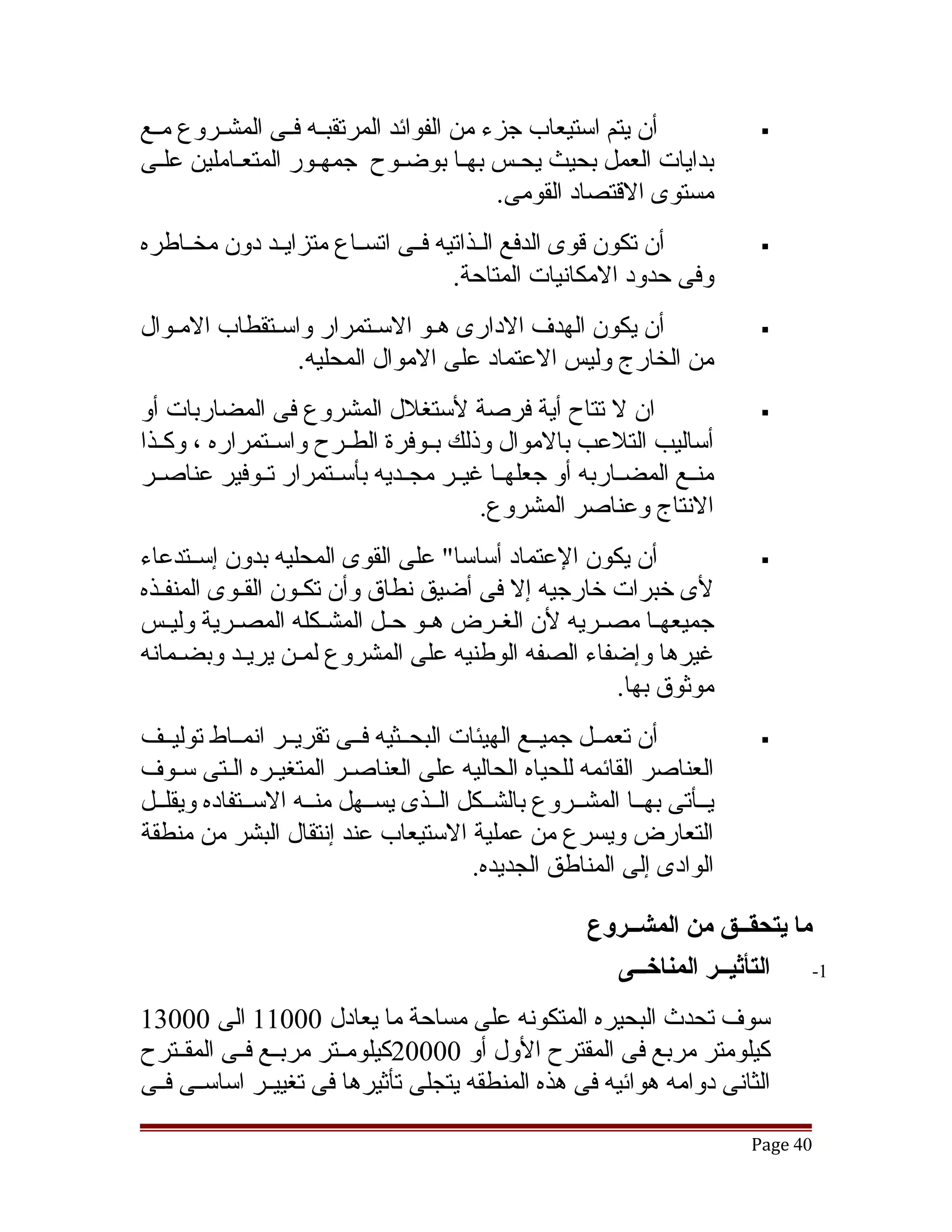 ‫أن يتم استيعاب جزء من الفوائد المرتقبققه فققى المشققروع مققع‬              ‫‪‬‬
‫بدايات العمل بحيث يحقس بهقا بوضقوح جمهقور المتعقاملين علقى‬
                                           ‫مستوى القتصاد القومى.‬
‫أن تكون قوى الدفع الققذاتيه فققى اتسققاع متزايققد دون مخققاطره‬            ‫‪‬‬
                                     ‫وفى حدود المكانيات المتاحة.‬
‫أن يكون الهدف الدارى هقو السقتمرار واسقتقطاب المقوال‬                      ‫‪‬‬
                ‫من الخارج وليس العتماد على الموال المحليه.‬
‫ان ل تتاح أية فرصة لستغلل المشروع فى المضاربات أو‬                         ‫‪‬‬
‫أساليب التلعب بالموال وذلك بققوفرة الطققرح واسققتمراره ، وكققذا‬
‫منققع المضققاربه أو جعلهققا غيققر مجققديه بأسققتمرار تققوفير عناصققر‬
                                        ‫النتاج وعناصر المشروع.‬
‫أن يكون العتماد أساسا" على القوى المحليه بدون إسققتدعاء‬                   ‫‪‬‬
‫لى خبرات خارجيه إل فى أضيق نطاق وأن تكققون القققوى المنفققذه‬
‫جميعهققا مصققريه لن الغققرض هققو حققل المشققكله المصققرية وليققس‬
‫غيرها وإضفاء الصفه الوطنيه على المشروع لمقن يريقد وبضقمانه‬
      ‫ق‬      ‫ق‬
                                                      ‫موثوق بها.‬
‫أن تعمققل جميققع الهيئات البحققثيه فققى تقريققر انمققاط توليققف‬           ‫‪‬‬
‫العناصر القائمه للحياه الحاليه على العناصقر المتغيقره القتى سقوف‬
           ‫ق ق‬            ‫ق‬
‫يققأتى بهققا المشققروع بالشققكل الققذى يسققهل منققه السققتفاده ويقلققل‬
‫التعارض ويسرع من عملية الستيعاب عند إنتقال البشر من منطقة‬
                                         ‫الوادى إلى المناطق الجديده.‬

                                                      ‫ما يتحقــق من المشــروع‬
                                                        ‫التأثيــر المناخــى‬   ‫1-‬

‫سوف تحدث البحيره المتكونه على مساحة ما يعادل 00011 الى 00031‬
‫كيلومتر مربع فى المقترح الول أو 00002كيلومققتر مربققع فققى المقققترح‬
‫الثانى دوامه هوائيه فى هذه المنطقه يتجلى تأثيرها فى تغييققر اساسققى فققى‬

                                                                         ‫04 ‪Page‬‬
 