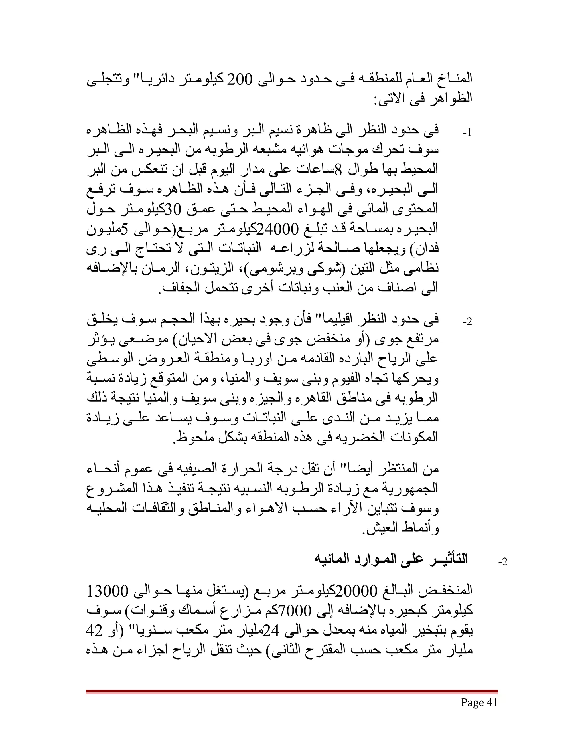 ‫المنققاخ العققام للمنطقققه فققى حققدود حققوالى 002 كيلومققتر دائريققا" وتتجلققى‬
                                                         ‫الظواهر فى التى:‬
‫فى حدود النظر الى ظاهرة نسيم القبر ونسقيم البحقر فهقذه الظقاهره‬
                    ‫ق‬                                                        ‫1-‬
‫سوف تحرك موجات هوائيه مشبعه الرطوبه من البحيققره الققى الققبر‬
‫المحيط بها طوال 8ساعات على مدار اليوم قبل ان تنعكس من البر‬
‫الققى البحيققره، وفققى الجققزء التققالى فققأن هققذه الظققاهره سققوف ترفققع‬
‫المحتوى المائى فى الهققواء المحيققط حققتى عمققق 03كيلومققتر حققول‬
‫البحيقره بمسقاحة ققد تبلقغ 00042كيلومقتر مربقع)حقوالى 5مليقون‬
    ‫ق‬             ‫ق‬                           ‫ق‬            ‫ق‬
‫فدان( ويجعلها صققالحة لزراعققه النباتققات الققتى ل تحتققاج الققى رى‬
‫نظامى مثل التين )تشوكى وبرتشومى(، الزيتقون، الرمققان بالضققافه‬
                          ‫ق‬
                 ‫الى اصناف من العنب ونباتات أخرى تتحمل الجفاف.‬
‫فى حدود النظر اقيليما" فأن وجود بحيره بهذا الحجققم سققوف يخلققق‬              ‫2-‬
‫مرتفع جوى )أو منخفض جوى فى بعض الحيان( موضققعى يققؤثر‬
‫على الرياح البارده القادمه مقن اوربقا ومنطققة العقروض الوسقطى‬
                      ‫ق‬       ‫ق‬
‫ويحركها تجاه الفيوم وبنى سويف والمنيا، ومن المتوقع زيادة نسققبة‬
‫الرطوبه فى مناطق القاهره والجيزه وبنى سويف والمنيا نتيجة ذلك‬
‫ممققا يزيققد مققن النققدى علققى النباتققات وسققوف يسققاعد علققى زيققادة‬
                 ‫المكونات الخضريه فى هذه المنطقه بشكل ملحوظ.‬
‫من المنتظر أيضا" أن تقل درجة الحرارة الصيفيه فى عموم أنحققاء‬
‫الجمهورية مع زيقادة الرطقوبه النسقبيه نتيجقة تنفيقذ هقذا المشقروع‬
‫وسوف تتباين الراء حسققب الهققواء والمنققاطق والثقافققات المحليققه‬
                                                     ‫وأنماط العيش.‬
                                               ‫التأثيــر على المـوارد المائيه‬       ‫2-‬

‫المنخفققض البققالغ 00002كيلومققتر مربققع )يسققتغل منهققا حققوالى 00031‬
‫كيلومتر كبحيره بالضافه إلى 0007كم مققزارع أسققماك وقنققوات( سققوف‬
‫يقوم بتبخير المياه منه بمعدل حوالى 42مليار متر مكعب سققنويا" )أو 24‬
‫مليار متر مكعب حسب المقترح الثانى( حيث تنقل الرياح اجزاء مققن هققذه‬

                                                                             ‫14 ‪Page‬‬
 