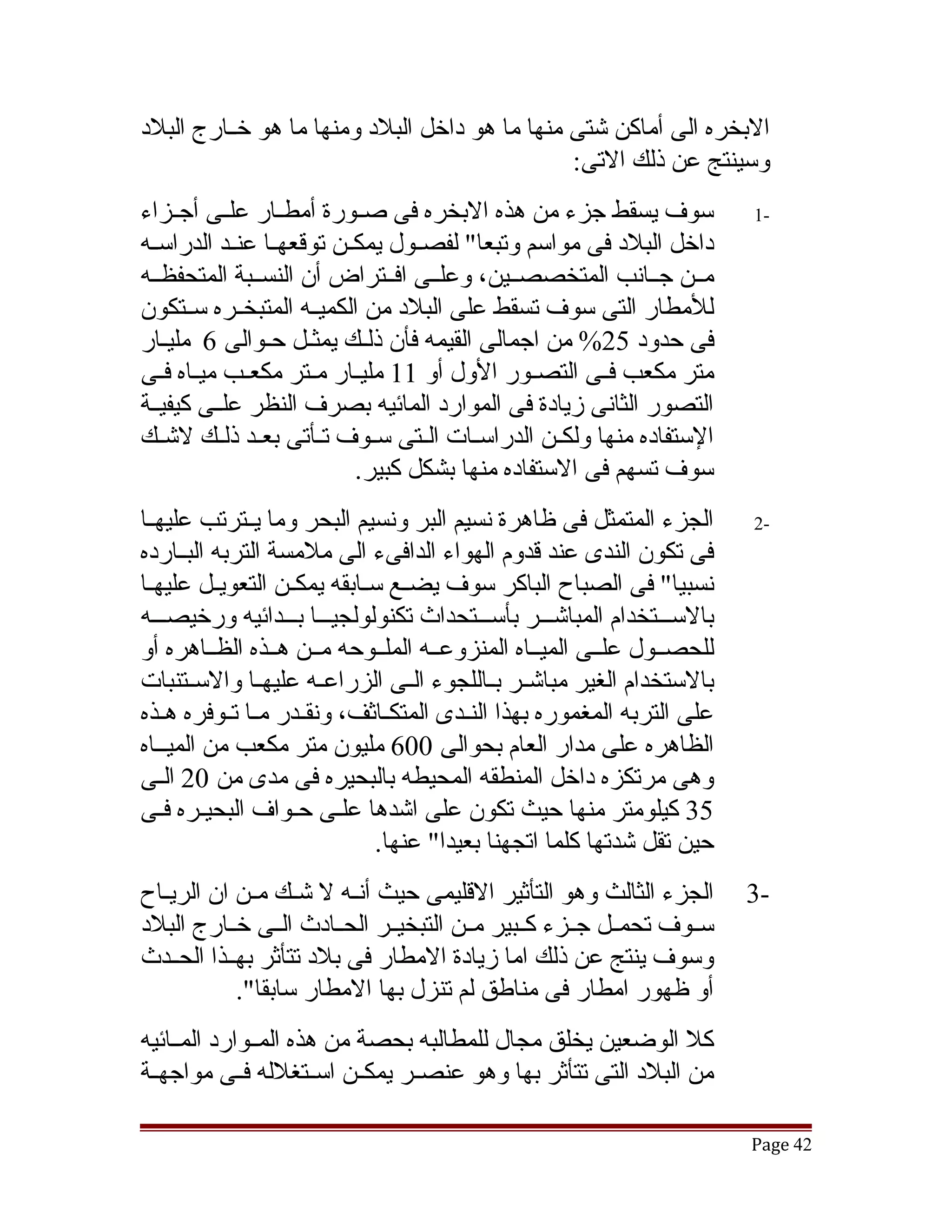 ‫البخره الى أماكن تشتى منها ما هو داخل البلد ومنها ما هو خققارج البلد‬
                                               ‫وسينتج عن ذلك التى:‬
‫سوف يسقط جزء من هذه البخره فى صققورة أمطققار علققى أجققزاء‬                ‫-1‬
‫داخل البلد فى مواسم وتبعا" لفصققول يمكققن توقعهققا عنققد الدراسققه‬
‫مققن جققانب المتخصصققين، وعلققى افققتراض أن النسققبة المتحفظققه‬
‫للمطار التى سوف تسقط على البلد من الكميققه المتبخققره سققتكون‬
‫فى حدود 52% من اجمالى القيمه فأن ذلقك يمثقل حقوالى 6 مليقار‬
    ‫ق‬           ‫ق ق‬          ‫ق‬
‫متر مكعب فققى التصقور الول أو 11 مليققار مققتر مكعققب ميققاه فقى‬
   ‫ق‬                                            ‫ق‬
‫التصور الثانى زيادة فى الموارد المائيه بصرف النظر علققى كيفيققة‬
‫الستفاده منها ولكققن الدراسققات الققتى سققوف تققأتى بعققد ذلققك لتشققك‬
                            ‫سوف تسهم فى الستفاده منها بشكل كبير.‬
‫الجزء المتمثل فى ظاهرة نسيم البر ونسيم البحر وما يققترتب عليهققا‬          ‫-2‬
‫فى تكون الندى عند قدوم الهواء الدافىء الى ملمسة التربه البققارده‬
‫نسبيا" فى الصباح الباكر سوف يضققع سققابقه يمكققن التعويققل عليهققا‬
‫بالسقققتخدام المباتشقققر بأسقققتحداث تكنولولجيقققا بقققدائيه ورخيصقققه‬
‫للحصققول علققى الميققاه المنزوعققه الملققوحه مققن هققذه الظققاهره أو‬
‫بالستخدام الغير مباتشققر بققاللجوء الققى الزراعققه عليهققا والسققتنبات‬
‫على التربه المغموره بهذا النققدى المتكققاثف، ونقققدر مققا تققوفره هققذه‬
‫الظاهره على مدار العام بحوالى 006 مليون متر مكعب من الميققاه‬
‫وهى مرتكزه داخل المنطقه المحيطه بالبحيره فى مدى من 02 الققى‬
‫53 كيلومتر منها حيث تكون على اتشدها علقى حقواف البحيقره فقى‬
                                ‫حين تقل تشدتها كلما اتجهنا بعيدا" عنها.‬
‫الجزء الثالث وهو التأثير القليمى حيث أنققه ل تشققك مققن ان الريققاح‬       ‫-3‬
‫سققوف تحمققل جققزء كققبير مققن التبخيققر الحققادث الققى خققارج البلد‬
‫وسوف ينتج عن ذلك اما زيادة المطار فى بلد تتأثر بهققذا الحققدث‬
            ‫أو ظهور امطار فى مناطق لم تنزل بها المطار سابقا".‬
‫كل الوضعين يخلق مجال للمطالبه بحصة من هذه المققوارد المققائيه‬
‫من البلد التى تتأثر بها وهو عنصققر يمكققن اسققتغلله فققى مواجهققة‬

                                                                          ‫24 ‪Page‬‬
 