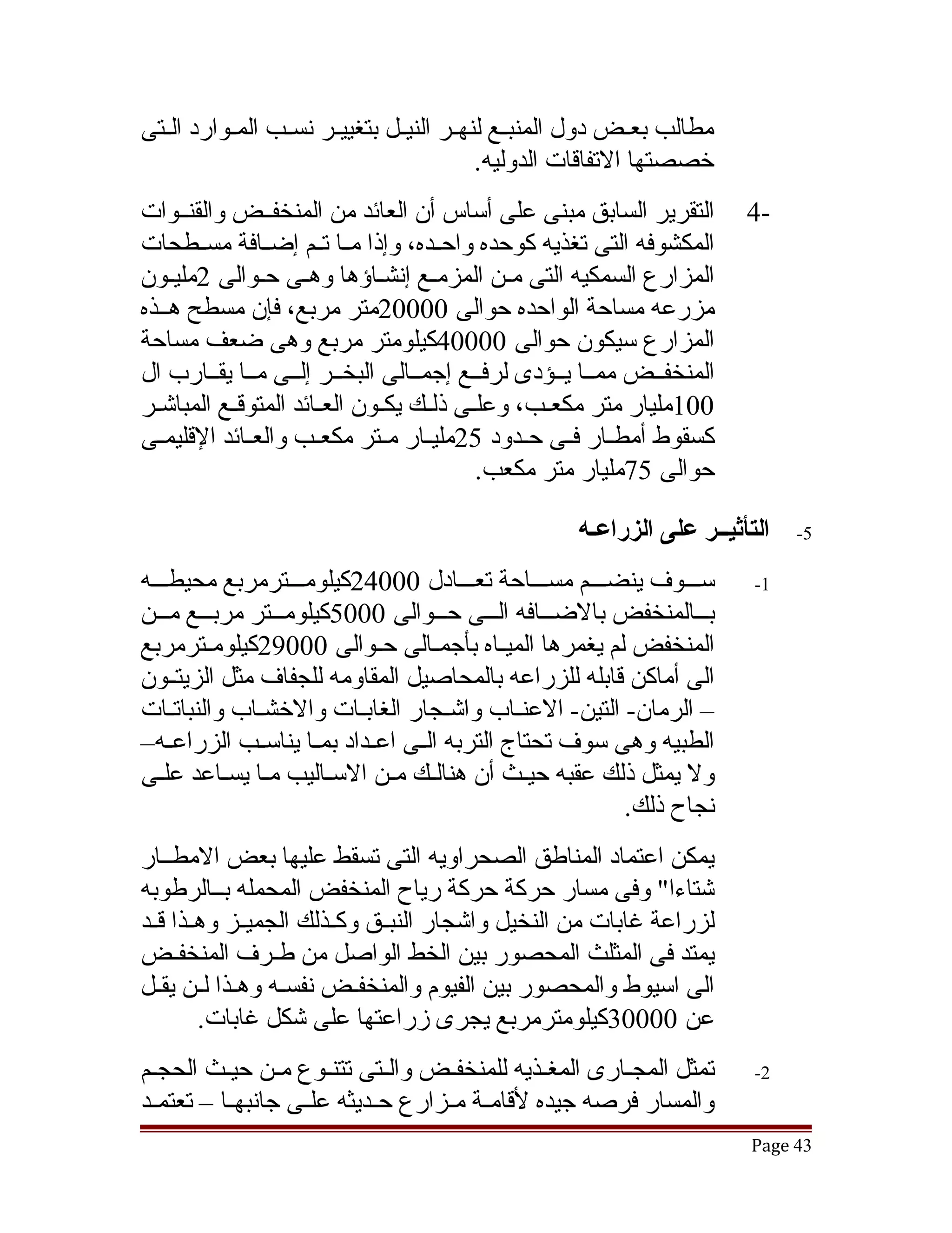 ‫مطالب بعقض دول المنبققع لنهققر النيققل بتغييققر نسققب المققوارد الققتى‬
                                                              ‫ق‬
                                             ‫خصصتها التفاقات الدوليه.‬
‫التقرير السابق مبنى على أساس أن العائد من المنخفققض والقنققوات‬           ‫-4‬
‫المكشوفه التى تغذيه كوحده واحققده، وإذا مققا تققم إضققافة مسققطحات‬
‫المزارع السمكيه التى مقن المزمقع إنشقاؤها وهقى حقوالى 2مليقون‬
‫مزرعه مساحة الواحده حوالى 00002متر مربع، فإن مسطح هققذه‬
‫المزارع سيكون حوالى 00004كيلومتر مربع وهى ضعف مساحة‬
‫المنخفققض ممققا يققؤدى لرفققع إجمققالى البخققر إلققى مققا يقققارب ال‬
‫001مليار متر مكعقب، وعلقى ذلقك يكقون العقائد المتوققع المباتشقر‬
  ‫ق‬        ‫ق‬          ‫ق‬      ‫ق ق ق‬               ‫ق‬
‫كسقوط أمطققار فققى حققدود 52مليققار مققتر مكعققب والعققائد القليمققى‬
                                         ‫حوالى 57مليار متر مكعب.‬

                                                     ‫التأثيــر على الزراعـه‬   ‫5-‬

‫سقققوف ينضقققم مسقققاحة تعقققادل 00042كيلومقققترمربع محيطقققه‬            ‫1-‬
‫بقققالمنخفض بالضقققافه القققى حقققوالى 0005كيلومقققتر مربقققع مقققن‬
‫المنخفض لم يغمرها الميققاه بأجمققالى حققوالى 00092كيلومققترمربع‬
‫الى أماكن قابله للزراعه بالمحاصيل المقاومه للجفاف مثل الزيتققون‬
‫– الرمان- التين- العنقاب واتشقجار الغابقات والخشقاب والنباتقات‬
    ‫ق‬          ‫ق‬           ‫ق‬           ‫ق‬       ‫ق‬
‫الطبيه وهى سوف تحتاج التربه الققى اعققداد بمققا يناسققب الزراعققه–‬
‫ول يمثل ذلك عقبه حيقث أن هنالقك مقن السقاليب مقا يسقاعد علقى‬
                ‫ق‬
                                                         ‫نجاح ذلك.‬
‫يمكن اعتماد المناطق الصحراويه التى تسقط عليها بعض المطققار‬
‫تشتاءا" وفى مسار حركة حركة رياح المنخفض المحمله بققالرطوبه‬
‫لزراعة غابات من النخيل واتشجار النبققق وكققذلك الجميققز وهققذا قققد‬
‫يمتد فى المثلث المحصور بين الخط الواصل من طقرف المنخفققض‬
                  ‫ق‬
‫الى اسيوط والمحصور بين الفيوم والمنخفقض نفسقه وهقذا لقن يققل‬
   ‫ق ق ق‬                   ‫ق‬
         ‫عن 00003كيلومترمربع يجرى زراعتها على تشكل غابات.‬
‫تمثل المجقارى المغققذيه للمنخفققض والققتى تتنقوع مقن حيقث الحجقم‬
 ‫ق‬         ‫ق‬      ‫ق‬     ‫ق‬                                ‫ق‬               ‫2-‬
‫والمسار فرصه جيده لقامققة مققزارع حققديثه علققى جانبهققا – تعتمققد‬
                                                                         ‫34 ‪Page‬‬
 