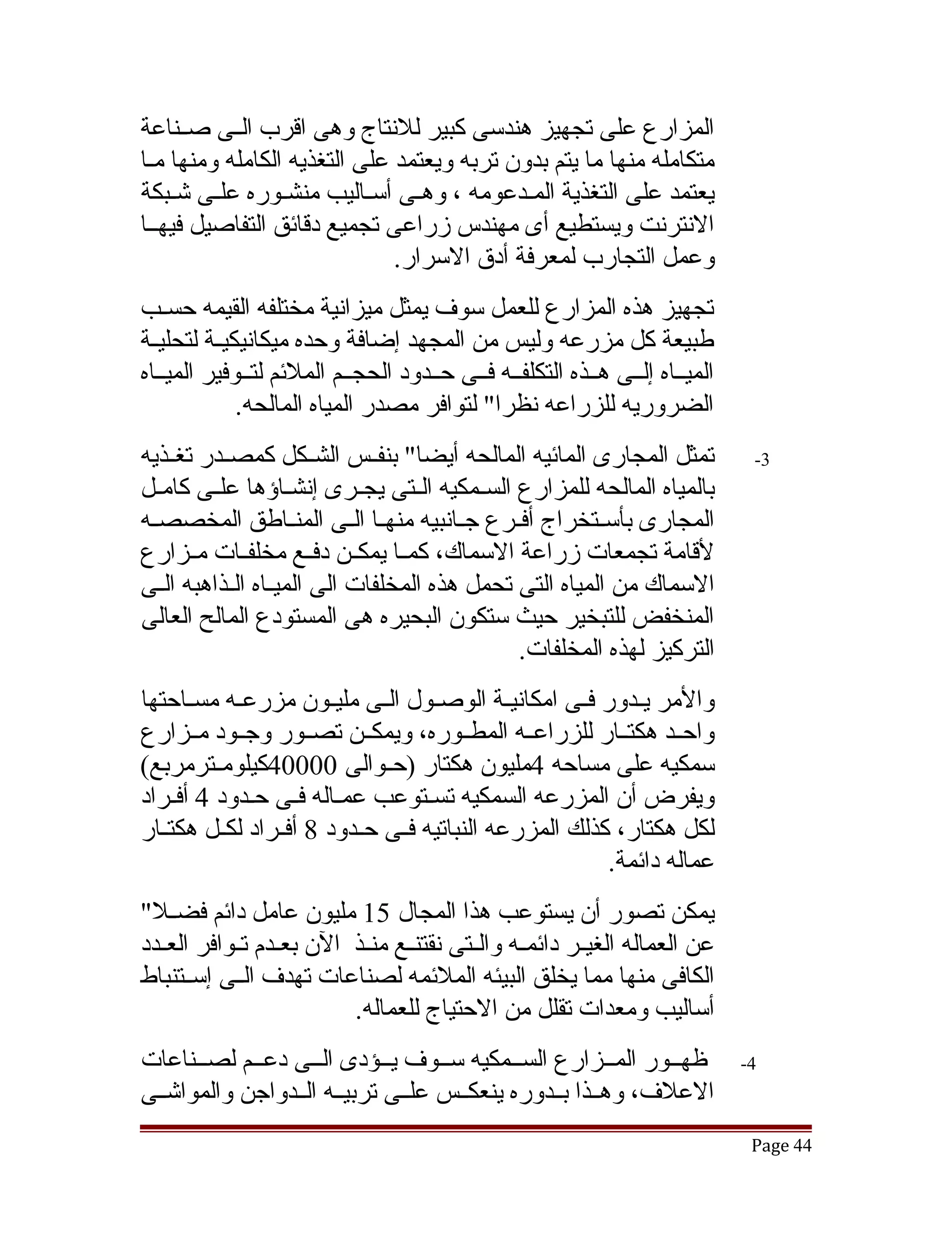 ‫المزارع على تجهيز هندسى كبير للنتاج وهى اقرب الققى صققناعة‬
‫متكامله منها ما يتم بدون تربه ويعتمد على التغذيه الكامله ومنها مقا‬
‫يعتمد على التغذية المقدعومه ، وهقى أسقاليب منشقوره علقى تشقبكة‬
    ‫ق ق‬                    ‫ق‬    ‫ق‬           ‫ق‬
‫النترنت ويستطيع أى مهندس زراعى تجميع دقائق التفاصيل فيهققا‬
                              ‫وعمل التجارب لمعرفة أدق السرار.‬
‫تجهيز هذه المزارع للعمل سوف يمثل ميزانية مختلفه القيمه حسقب‬
‫طبيعة كل مزرعه وليس من المجهد إضافة وحده ميكانيكيققة لتحليققة‬
‫الميققاه إلققى هققذه التكلفققه فققى حققدود الحجققم الملئم لتققوفير الميققاه‬
              ‫الضروريه للزراعه نظرا" لتوافر مصدر المياه المالحه.‬
‫تمثل المجارى المائيه المالحه أيضا" بنفققس الشققكل كمصققدر تغققذيه‬              ‫3-‬
‫بالمياه المالحه للمزارع السققمكيه الققتى يجققرى إنشققاؤها علققى كامققل‬
‫المجارى بأسققتخراج أفققرع جققانبيه منهققا الققى المنققاطق المخصصققه‬
‫لقامة تجمعات زراعة السماك، كمققا يمكققن دفققع مخلفققات مققزارع‬
‫السماك من المياه التى تحمل هذه المخلفات الى الميققاه الققذاهبه الققى‬
‫المنخفض للتبخير حيث ستكون البحيره هى المستودع المالح العالى‬
                                               ‫التركيز لهذه المخلفات.‬
‫والمر يقدور فقى امكانيقة الوصققول الققى مليققون مزرعقه مسققاحتها‬
            ‫ق‬                                  ‫ق‬      ‫ق‬     ‫ق‬
‫واحققد هكتققار للزراعققه المطققوره، ويمكققن تصققور وجققود مققزارع‬
‫سمكيه على مساحه 4مليون هكتار )حققوالى 00004كيلومققترمربع(‬
‫ويفرض أن المزرعه السمكيه تسقتوعب عمقاله فقى حقدود 4 أفقراد‬
‫لكل هكتار، كذلك المزرعه النباتيه فققى حققدود 8 أفققراد لكققل هكتققار‬
                                                         ‫عماله دائمة.‬
‫يمكن تصور أن يستوعب هذا المجال 51 مليون عامل دائم فضققل"‬
‫عن العماله الغيققر دائمققه والققتى نقتنققع منققذ الن بعققدم تققوافر العققدد‬
‫الكافى منها مما يخلق البيئه الملئمه لصناعات تهدف الققى إسققتنباط‬
                           ‫أساليب ومعدات تقلل من الحتياج للعماله.‬
‫ظهققور المققزارع السققمكيه سققوف يققؤدى الققى دعققم لصققناعات‬                 ‫4-‬
‫العلف، وهققذا بققدوره ينعكققس علققى تربيققه الققدواجن والمواتشققى‬
                                                                               ‫44 ‪Page‬‬
 