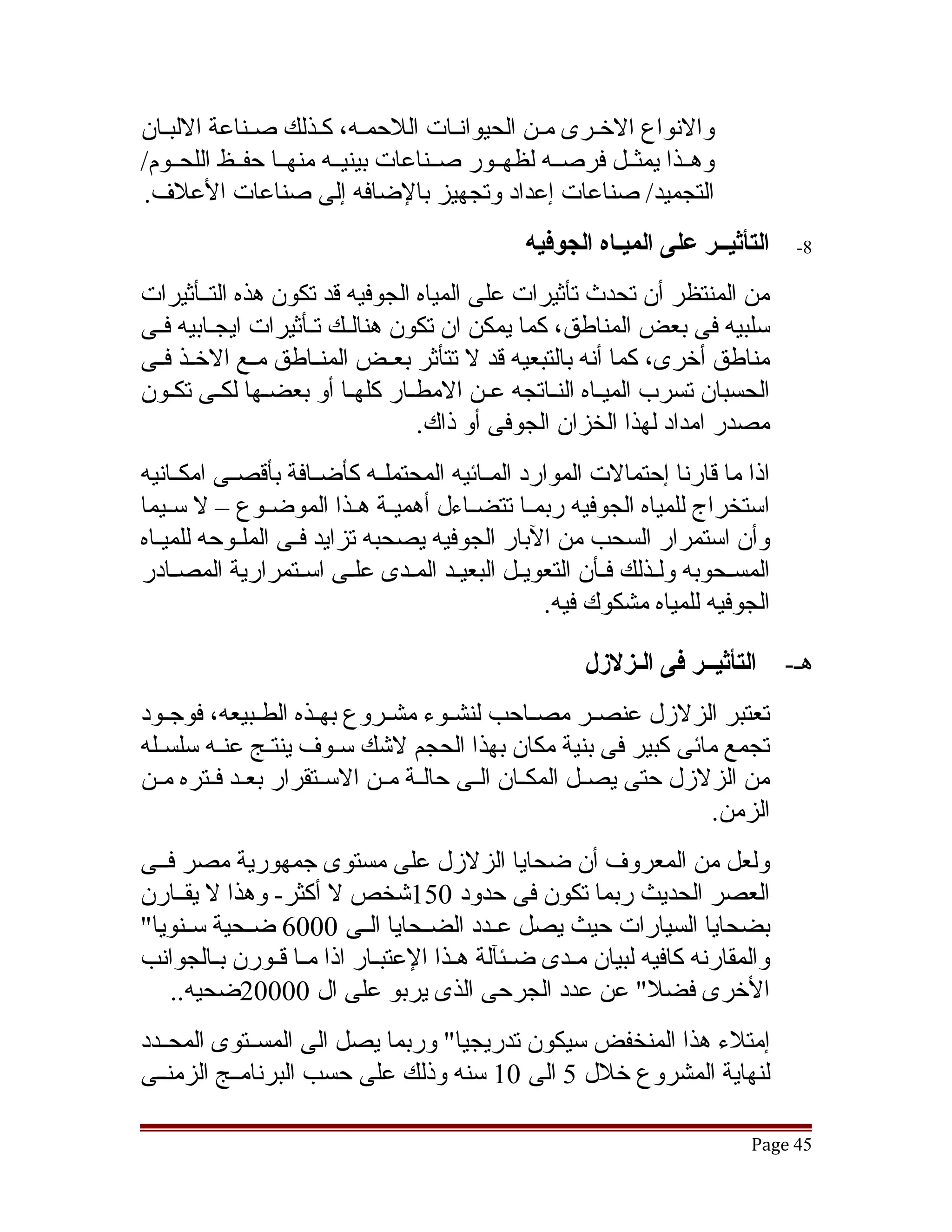 ‫والنواع الخقرى مقن الحيوانقات اللحمقه، كقذلك صقناعة اللبقان‬
‫وهققذا يمثققل فرصققه لظهققور صققناعات بينيققه منهققا حفققظ اللحققوم/‬
‫التجميد/ صناعات إعداد وتجهيز بالضافه إلى صناعات العلف.‬
                                               ‫التأثيــر على الميـاه الجوفيه‬      ‫8-‬

‫من المنتظر أن تحدث تأثيرات على المياه الجوفيه قد تكون هذه التققأثيرات‬
‫سلبيه فى بعض المناطق، كما يمكن ان تكون هنالقك تقأثيرات ايجقابيه فقى‬
 ‫ق‬                 ‫ق ق‬
‫مناطق أخرى، كما أنه بالتبعيه قد ل تتأثر بعققض المنققاطق مققع الخققذ فققى‬
‫الحسبان تسرب الميقاه النقاتجه عقن المطقار كلهقا أو بعضقها لكقى تكقون‬
                                                 ‫ق ق‬
                                 ‫مصدر امداد لهذا الخزان الجوفى أو ذاك.‬
‫اذا ما قارنا إحتمالت الموارد المققائيه المحتملققه كأضققافة بأقصققى امكققانيه‬
‫استخراج للمياه الجوفيه ربمققا تتضققاءل أهميققة هققذا الموضققوع – ل سققيما‬
‫وأن استمرار السحب من البار الجوفيه يصحبه تزايد فقى الملققوحه للميقاه‬
  ‫ق‬                ‫ق‬
‫المسقحوبه ولقذلك فقأن التعويقل البعيقد المقدى علقى اسقتمرارية المصقادر‬
     ‫ق‬              ‫ق‬     ‫ق‬           ‫ق‬                               ‫ق‬
                                                  ‫الجوفيه للمياه مشكوك فيه.‬

                                                       ‫التأثيــر فى الـزللزل‬     ‫هق-‬
‫تعتبر الزلزل عنصققر مصققاحب لنشققوء مشققروع بهققذه الطققبيعه، فوجققود‬
‫تجمع مائى كبير فى بنية مكان بهذا الحجم لتشك سقوف ينتقج عنقه سلسققله‬
          ‫ق‬      ‫ق‬        ‫ق‬
‫من الزلزل حتى يصققل المكققان الققى حالققة مققن السققتقرار بعققد فققتره مققن‬
                                                                     ‫الزمن.‬
‫ولعل من المعروف أن ضحايا الزلزل على مستوى جمهورية مصر فققى‬
‫العصر الحديث ربما تكون فى حدود 051تشخص ل أكثر- وهذا ل يقققارن‬
‫بضحايا السيارات حيث يصل عققدد الضققحايا الققى 0006 ضققحية سققنويا"‬
‫والمقارنه كافيه لبيان مققدى ضققئآلة هققذا العتبققار اذا مققا قققورن بققالجوانب‬
   ‫الخرى فضل" عن عدد الجرحى الذى يربو على ال 00002ضحيه..‬
‫إمتلء هذا المنخفض سيكون تدريجيا" وربما يصل الى المسققتوى المحققدد‬
‫لنهاية المشروع خلل 5 الى 01 سنه وذلك على حسب البرنامققج الزمنققى‬

                                                                           ‫54 ‪Page‬‬
 