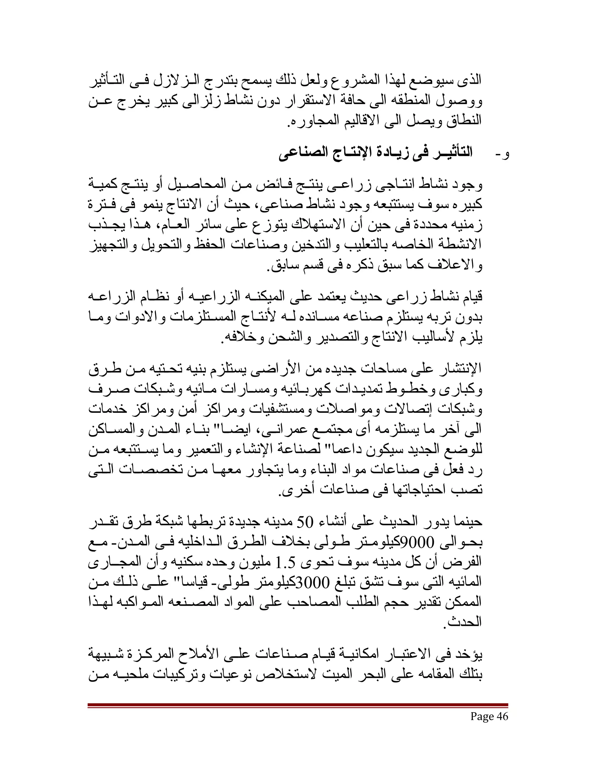 ‫الذى سيوضع لهذا المشروع ولعل ذلك يسمح بتدرج الققزلزل فققى التققأثير‬
‫ووصول المنطقه الى حافة الستقرار دون نشاط زلزالى كبير يخرج عققن‬
                                    ‫النطاق ويصل الى القاليم المجاوره.‬
                                   ‫التأثيــر فى لزيـادة النتـاج الصناعى‬     ‫و-‬
‫وجود نشاط انتققاجى زراعققى ينتققج فققائض مققن المحاصققيل أو ينتققج كميققة‬
‫كبيره سوف يستتبعه وجود نشاط صناعى، حيث أن النتاج ينمو فى فققترة‬
‫زمنيه محددة فى حين أن الستهلك يتوزع على سائر العققام، هققذا يجققذب‬
‫النشطة الخاصه بالتعليب والتدخين وصناعات الحفظ والتحويل والتجهيز‬
                                  ‫والعلف كما سبق ذكره فى قسم سابق.‬
‫قيام نشاط زراعى حديث يعتمد على الميكنققه الزراعيققه أو نظققام الزراعققه‬
‫بدون تربه يستلزم صناعه مسققانده لققه لنتققاج المسققتلزمات والدوات ومققا‬
                          ‫يلزم لساليب النتاج والتصدير والشحن وخلفه.‬
‫النتشار على مساحات جديده من الراضى يستلزم بنيه تحققتيه مقن طققرق‬
         ‫ق‬
‫وكبارى وخطقوط تمديقدات كهربقائيه ومسققارات مقائيه وتشقبكات صققرف‬
               ‫ق‬        ‫ق‬                 ‫ق‬         ‫ق‬       ‫ق‬
‫وتشبكات إتصالت ومواصلت ومستشفيات ومراكز أمن ومراكز خدمات‬
‫الى آخر ما يستلزمه أى مجتمققع عمرانققى، ايضققا" بنققاء المققدن والمسققاكن‬
‫للوضع الجديد سيكون داعما" لصناعة النشاء والتعمير وما يسققتتبعه مققن‬
‫رد فعل فى صناعات مواد البناء وما يتجاور معهققا مققن تخصصققات الققتى‬
                                       ‫تصب احتياجاتها فى صناعات أخرى.‬
‫حينما يدور الحديث على أنشاء 05 مدينه جديدة تربطها تشبكة طرق تقققدر‬
‫بحققوالى 0009كيلومققتر طققولى بخلف الطققرق الققداخليه فققى المققدن- مققع‬
‫الفرض أن كل مدينه سوف تحوى 5.1 مليون وحده سكنيه وأن المجققارى‬
‫المائيه التى سوف تشق تبلغ 0003كيلومتر طولى- قياسا" علققى ذلققك مققن‬
‫الممكن تقدير حجم الطلب المصاحب على المواد المصققنعه المققواكبه لهققذا‬
                                                                ‫الحدث.‬
‫يؤخد فى العتبققار امكانيققة قيققام صققناعات علققى الملح المركققزة تشقبيهة‬
    ‫ق‬
‫بتلك المقامه على البحر الميت لستخلص نوعيات وتركيبات ملحيققه مققن‬

                                                                      ‫64 ‪Page‬‬
 